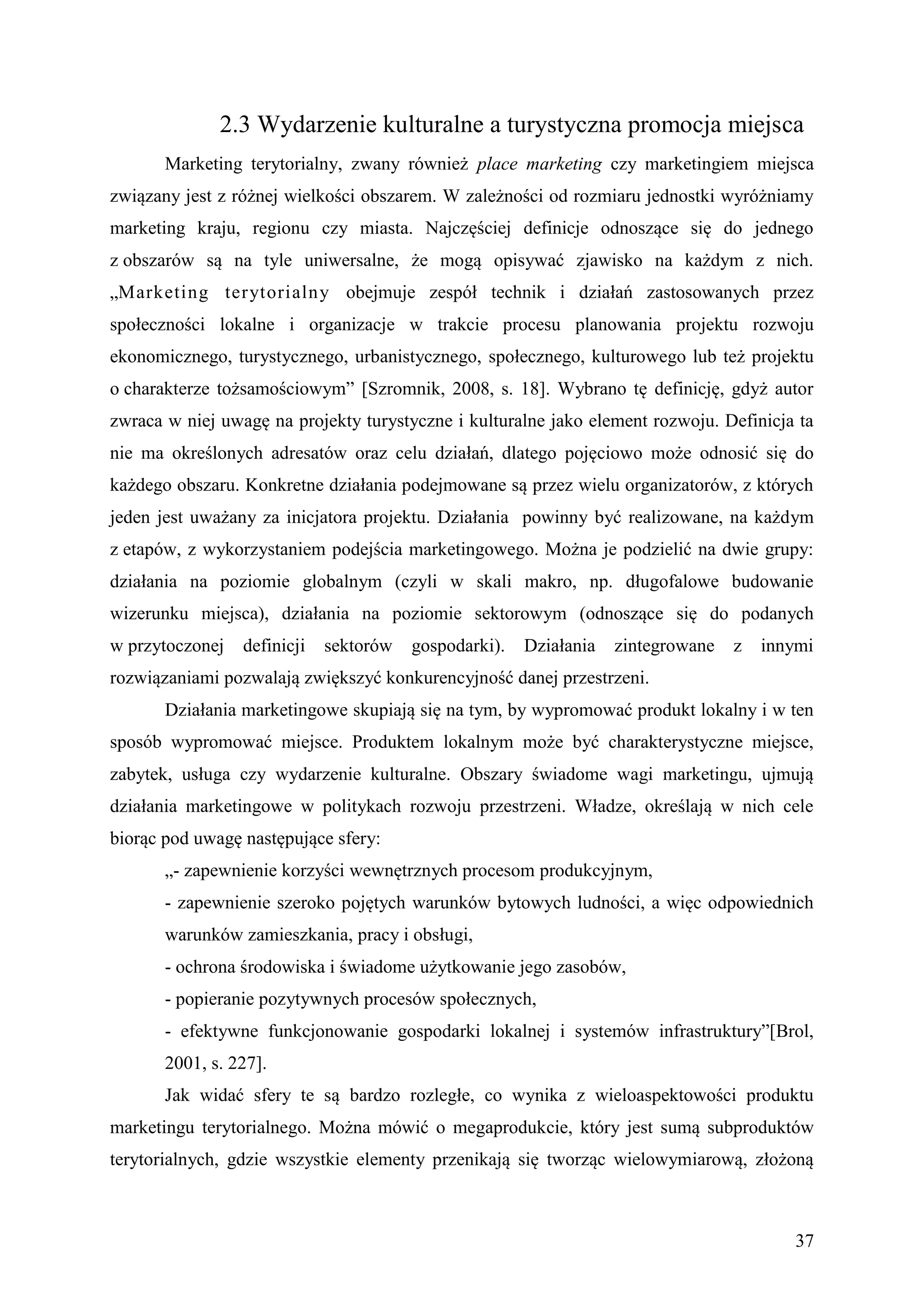 2.3 Wydarzenie kulturalne a turystyczna promocja miejsca
       Marketing terytorialny, zwany również place marketing czy marketingiem miejsca
związany jest z różnej wielkości obszarem. W zależności od rozmiaru jednostki wyróżniamy
marketing kraju, regionu czy miasta. Najczęściej definicje odnoszące się do jednego
z obszarów są na tyle uniwersalne, że mogą opisywać zjawisko na każdym z nich.
„Marketing terytorialny obejmuje zespół technik i działań zastosowanych przez
społeczności lokalne i organizacje w trakcie procesu planowania projektu rozwoju
ekonomicznego, turystycznego, urbanistycznego, społecznego, kulturowego lub też projektu
o charakterze tożsamościowym” [Szromnik, 2008, s. 18]. Wybrano tę definicję, gdyż autor
zwraca w niej uwagę na projekty turystyczne i kulturalne jako element rozwoju. Definicja ta
nie ma określonych adresatów oraz celu działań, dlatego pojęciowo może odnosić się do
każdego obszaru. Konkretne działania podejmowane są przez wielu organizatorów, z których
jeden jest uważany za inicjatora projektu. Działania powinny być realizowane, na każdym
z etapów, z wykorzystaniem podejścia marketingowego. Można je podzielić na dwie grupy:
działania na poziomie globalnym (czyli w skali makro, np. długofalowe budowanie
wizerunku miejsca), działania na poziomie sektorowym (odnoszące się do podanych
w przytoczonej   definicji   sektorów   gospodarki).   Działania   zintegrowane   z   innymi
rozwiązaniami pozwalają zwiększyć konkurencyjność danej przestrzeni.
       Działania marketingowe skupiają się na tym, by wypromować produkt lokalny i w ten
sposób wypromować miejsce. Produktem lokalnym może być charakterystyczne miejsce,
zabytek, usługa czy wydarzenie kulturalne. Obszary świadome wagi marketingu, ujmują
działania marketingowe w politykach rozwoju przestrzeni. Władze, określają w nich cele
biorąc pod uwagę następujące sfery:
       „- zapewnienie korzyści wewnętrznych procesom produkcyjnym,
       - zapewnienie szeroko pojętych warunków bytowych ludności, a więc odpowiednich
       warunków zamieszkania, pracy i obsługi,
       - ochrona środowiska i świadome użytkowanie jego zasobów,
       - popieranie pozytywnych procesów społecznych,
       - efektywne funkcjonowanie gospodarki lokalnej i systemów infrastruktury”[Brol,
       2001, s. 227].
       Jak widać sfery te są bardzo rozległe, co wynika z wieloaspektowości produktu
marketingu terytorialnego. Można mówić o megaprodukcie, który jest sumą subproduktów
terytorialnych, gdzie wszystkie elementy przenikają się tworząc wielowymiarową, złożoną



                                                                                         37
 