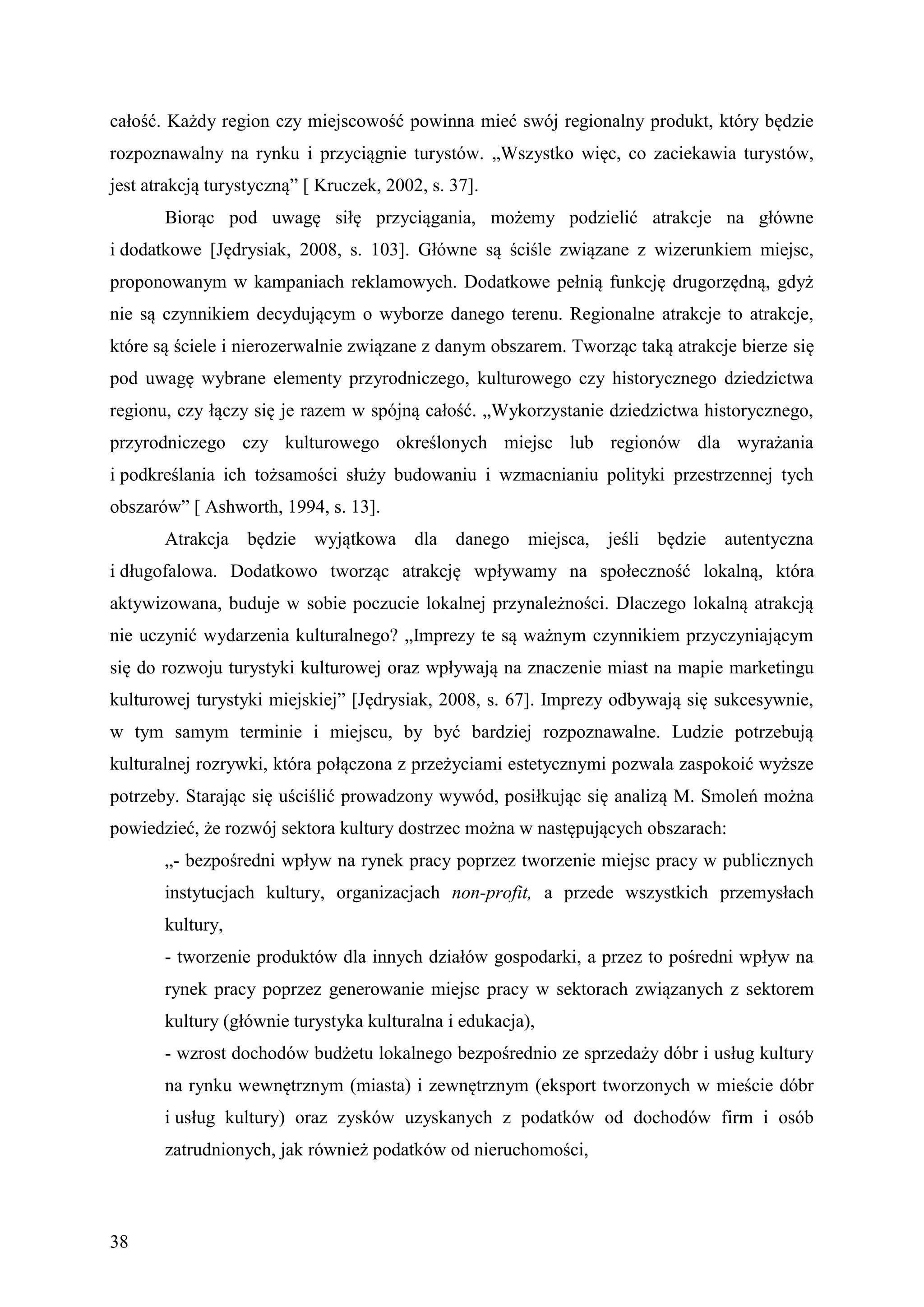 całość. Każdy region czy miejscowość powinna mieć swój regionalny produkt, który będzie
rozpoznawalny na rynku i przyciągnie turystów. „Wszystko więc, co zaciekawia turystów,
jest atrakcją turystyczną” [ Kruczek, 2002, s. 37].
       Biorąc pod uwagę siłę przyciągania, możemy podzielić atrakcje na główne
i dodatkowe [Jędrysiak, 2008, s. 103]. Główne są ściśle związane z wizerunkiem miejsc,
proponowanym w kampaniach reklamowych. Dodatkowe pełnią funkcję drugorzędną, gdyż
nie są czynnikiem decydującym o wyborze danego terenu. Regionalne atrakcje to atrakcje,
które są ściele i nierozerwalnie związane z danym obszarem. Tworząc taką atrakcje bierze się
pod uwagę wybrane elementy przyrodniczego, kulturowego czy historycznego dziedzictwa
regionu, czy łączy się je razem w spójną całość. „Wykorzystanie dziedzictwa historycznego,
przyrodniczego czy kulturowego określonych miejsc lub regionów dla wyrażania
i podkreślania ich tożsamości służy budowaniu i wzmacnianiu polityki przestrzennej tych
obszarów” [ Ashworth, 1994, s. 13].
       Atrakcja będzie wyjątkowa dla danego miejsca, jeśli będzie autentyczna
i długofalowa. Dodatkowo tworząc atrakcję wpływamy na społeczność lokalną, która
aktywizowana, buduje w sobie poczucie lokalnej przynależności. Dlaczego lokalną atrakcją
nie uczynić wydarzenia kulturalnego? „Imprezy te są ważnym czynnikiem przyczyniającym
się do rozwoju turystyki kulturowej oraz wpływają na znaczenie miast na mapie marketingu
kulturowej turystyki miejskiej” [Jędrysiak, 2008, s. 67]. Imprezy odbywają się sukcesywnie,
w tym samym terminie i miejscu, by być bardziej rozpoznawalne. Ludzie potrzebują
kulturalnej rozrywki, która połączona z przeżyciami estetycznymi pozwala zaspokoić wyższe
potrzeby. Starając się uściślić prowadzony wywód, posiłkując się analizą M. Smoleń można
powiedzieć, że rozwój sektora kultury dostrzec można w następujących obszarach:
       „- bezpośredni wpływ na rynek pracy poprzez tworzenie miejsc pracy w publicznych
       instytucjach kultury, organizacjach non-profit, a przede wszystkich przemysłach
       kultury,
       - tworzenie produktów dla innych działów gospodarki, a przez to pośredni wpływ na
       rynek pracy poprzez generowanie miejsc pracy w sektorach związanych z sektorem
       kultury (głównie turystyka kulturalna i edukacja),
       - wzrost dochodów budżetu lokalnego bezpośrednio ze sprzedaży dóbr i usług kultury
       na rynku wewnętrznym (miasta) i zewnętrznym (eksport tworzonych w mieście dóbr
       i usług kultury) oraz zysków uzyskanych z podatków od dochodów firm i osób
       zatrudnionych, jak również podatków od nieruchomości,



38
 