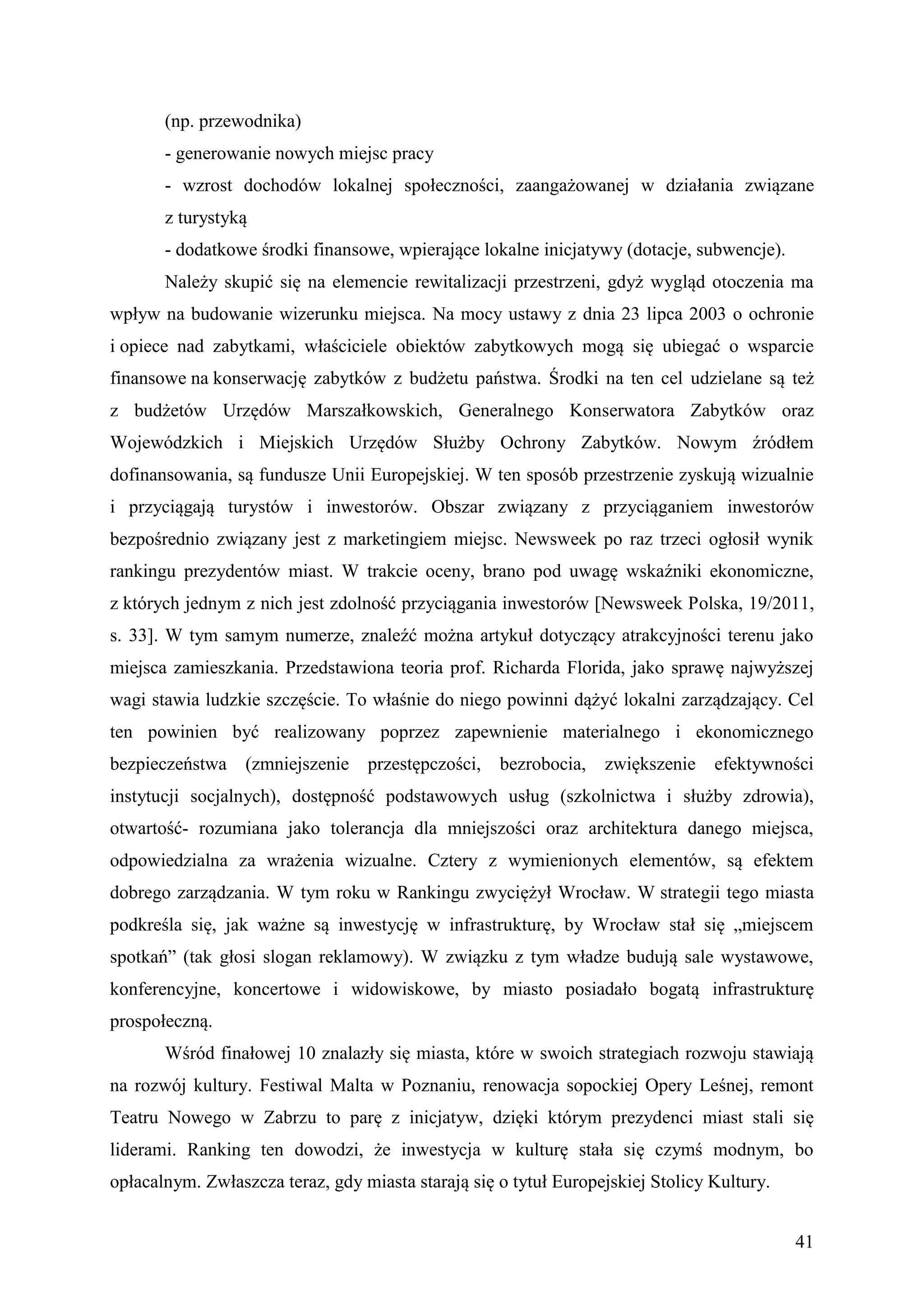 (np. przewodnika)
       - generowanie nowych miejsc pracy
       - wzrost dochodów lokalnej społeczności, zaangażowanej w działania związane
       z turystyką
       - dodatkowe środki finansowe, wpierające lokalne inicjatywy (dotacje, subwencje).
       Należy skupić się na elemencie rewitalizacji przestrzeni, gdyż wygląd otoczenia ma
wpływ na budowanie wizerunku miejsca. Na mocy ustawy z dnia 23 lipca 2003 o ochronie
i opiece nad zabytkami, właściciele obiektów zabytkowych mogą się ubiegać o wsparcie
finansowe na konserwację zabytków z budżetu państwa. Środki na ten cel udzielane są też
z budżetów Urzędów Marszałkowskich, Generalnego Konserwatora Zabytków oraz
Wojewódzkich i Miejskich Urzędów Służby Ochrony Zabytków. Nowym źródłem
dofinansowania, są fundusze Unii Europejskiej. W ten sposób przestrzenie zyskują wizualnie
i przyciągają turystów i inwestorów. Obszar związany z przyciąganiem inwestorów
bezpośrednio związany jest z marketingiem miejsc. Newsweek po raz trzeci ogłosił wynik
rankingu prezydentów miast. W trakcie oceny, brano pod uwagę wskaźniki ekonomiczne,
z których jednym z nich jest zdolność przyciągania inwestorów [Newsweek Polska, 19/2011,
s. 33]. W tym samym numerze, znaleźć można artykuł dotyczący atrakcyjności terenu jako
miejsca zamieszkania. Przedstawiona teoria prof. Richarda Florida, jako sprawę najwyższej
wagi stawia ludzkie szczęście. To właśnie do niego powinni dążyć lokalni zarządzający. Cel
ten powinien być realizowany poprzez zapewnienie materialnego i ekonomicznego
bezpieczeństwa    (zmniejszenie   przestępczości,   bezrobocia,   zwiększenie    efektywności
instytucji socjalnych), dostępność podstawowych usług (szkolnictwa i służby zdrowia),
otwartość- rozumiana jako tolerancja dla mniejszości oraz architektura danego miejsca,
odpowiedzialna za wrażenia wizualne. Cztery z wymienionych elementów, są efektem
dobrego zarządzania. W tym roku w Rankingu zwyciężył Wrocław. W strategii tego miasta
podkreśla się, jak ważne są inwestycję w infrastrukturę, by Wrocław stał się „miejscem
spotkań” (tak głosi slogan reklamowy). W związku z tym władze budują sale wystawowe,
konferencyjne, koncertowe i widowiskowe, by miasto posiadało bogatą infrastrukturę
prospołeczną.
       Wśród finałowej 10 znalazły się miasta, które w swoich strategiach rozwoju stawiają
na rozwój kultury. Festiwal Malta w Poznaniu, renowacja sopockiej Opery Leśnej, remont
Teatru Nowego w Zabrzu to parę z inicjatyw, dzięki którym prezydenci miast stali się
liderami. Ranking ten dowodzi, że inwestycja w kulturę stała się czymś modnym, bo
opłacalnym. Zwłaszcza teraz, gdy miasta starają się o tytuł Europejskiej Stolicy Kultury.


                                                                                            41
 