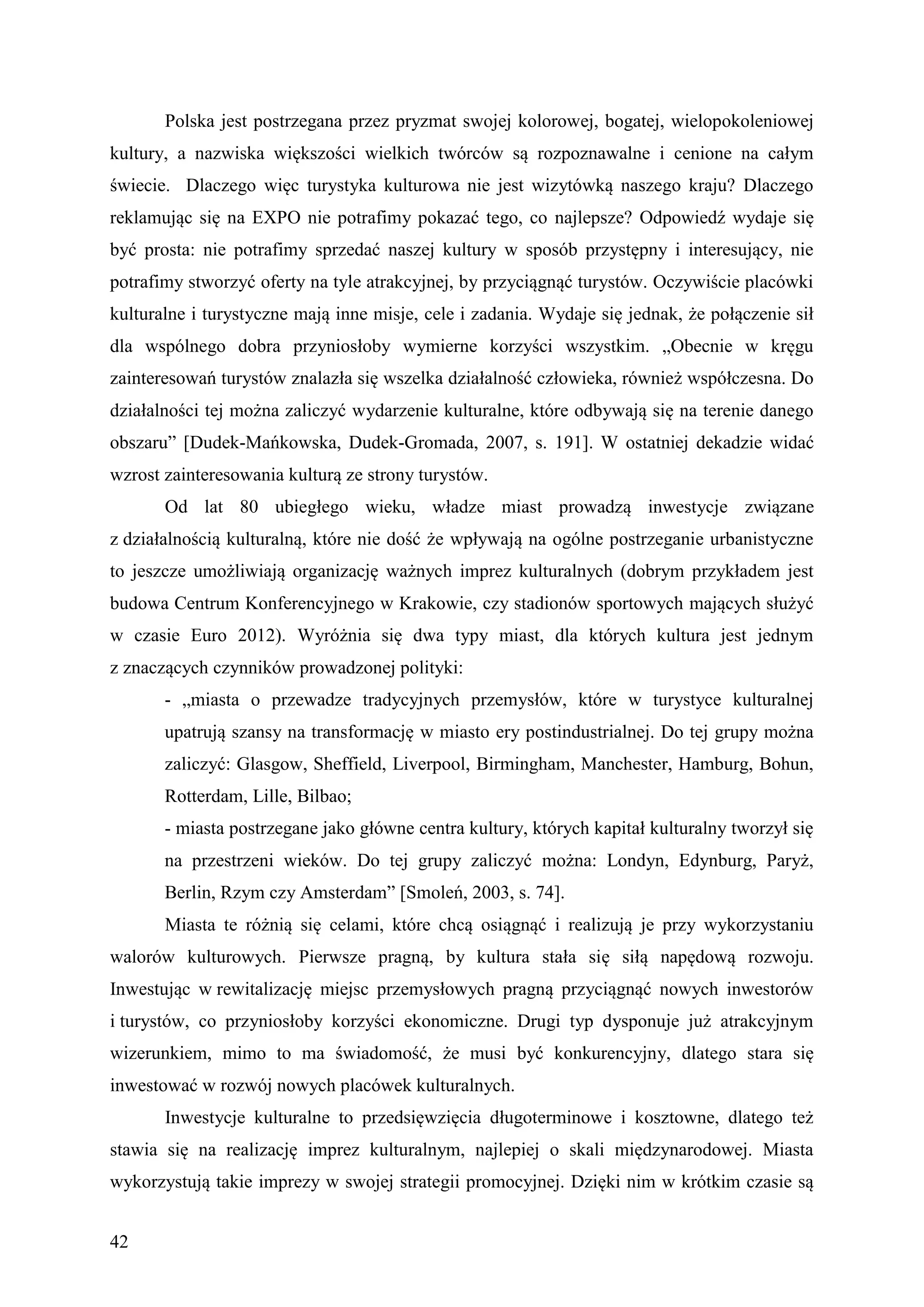 Polska jest postrzegana przez pryzmat swojej kolorowej, bogatej, wielopokoleniowej
kultury, a nazwiska większości wielkich twórców są rozpoznawalne i cenione na całym
świecie. Dlaczego więc turystyka kulturowa nie jest wizytówką naszego kraju? Dlaczego
reklamując się na EXPO nie potrafimy pokazać tego, co najlepsze? Odpowiedź wydaje się
być prosta: nie potrafimy sprzedać naszej kultury w sposób przystępny i interesujący, nie
potrafimy stworzyć oferty na tyle atrakcyjnej, by przyciągnąć turystów. Oczywiście placówki
kulturalne i turystyczne mają inne misje, cele i zadania. Wydaje się jednak, że połączenie sił
dla wspólnego dobra przyniosłoby wymierne korzyści wszystkim. „Obecnie w kręgu
zainteresowań turystów znalazła się wszelka działalność człowieka, również współczesna. Do
działalności tej można zaliczyć wydarzenie kulturalne, które odbywają się na terenie danego
obszaru” [Dudek-Mańkowska, Dudek-Gromada, 2007, s. 191]. W ostatniej dekadzie widać
wzrost zainteresowania kulturą ze strony turystów.
       Od lat 80 ubiegłego wieku, władze miast prowadzą inwestycje związane
z działalnością kulturalną, które nie dość że wpływają na ogólne postrzeganie urbanistyczne
to jeszcze umożliwiają organizację ważnych imprez kulturalnych (dobrym przykładem jest
budowa Centrum Konferencyjnego w Krakowie, czy stadionów sportowych mających służyć
w czasie Euro 2012). Wyróżnia się dwa typy miast, dla których kultura jest jednym
z znaczących czynników prowadzonej polityki:
       - „miasta o przewadze tradycyjnych przemysłów, które w turystyce kulturalnej
       upatrują szansy na transformację w miasto ery postindustrialnej. Do tej grupy można
       zaliczyć: Glasgow, Sheffield, Liverpool, Birmingham, Manchester, Hamburg, Bohun,
       Rotterdam, Lille, Bilbao;
       - miasta postrzegane jako główne centra kultury, których kapitał kulturalny tworzył się
       na przestrzeni wieków. Do tej grupy zaliczyć można: Londyn, Edynburg, Paryż,
       Berlin, Rzym czy Amsterdam” [Smoleń, 2003, s. 74].
       Miasta te różnią się celami, które chcą osiągnąć i realizują je przy wykorzystaniu
walorów kulturowych. Pierwsze pragną, by kultura stała się siłą napędową rozwoju.
Inwestując w rewitalizację miejsc przemysłowych pragną przyciągnąć nowych inwestorów
i turystów, co przyniosłoby korzyści ekonomiczne. Drugi typ dysponuje już atrakcyjnym
wizerunkiem, mimo to ma świadomość, że musi być konkurencyjny, dlatego stara się
inwestować w rozwój nowych placówek kulturalnych.
       Inwestycje kulturalne to przedsięwzięcia długoterminowe i kosztowne, dlatego też
stawia się na realizację imprez kulturalnym, najlepiej o skali międzynarodowej. Miasta
wykorzystują takie imprezy w swojej strategii promocyjnej. Dzięki nim w krótkim czasie są


42
 