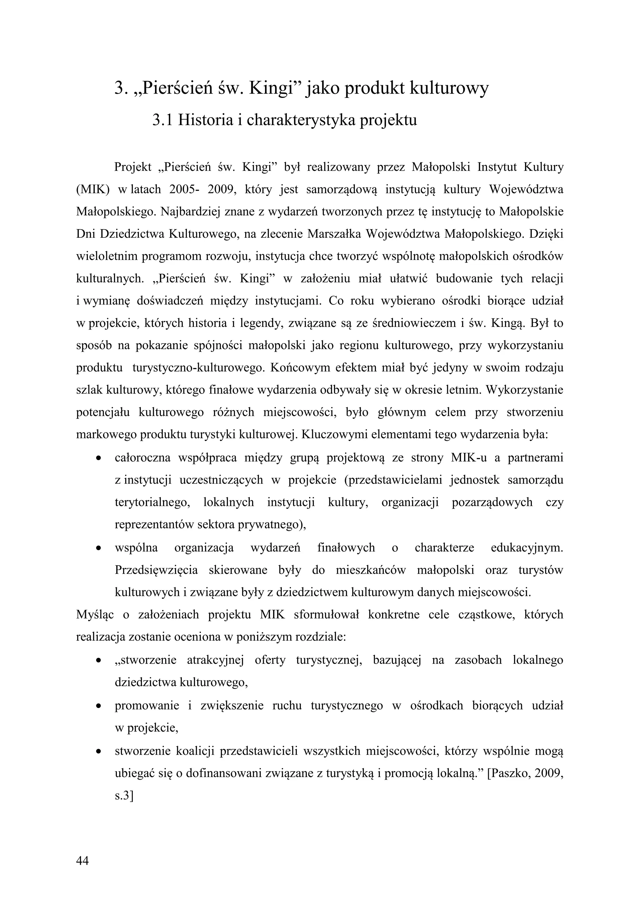 3. „Pierścień św. Kingi” jako produkt kulturowy
                3.1 Historia i charakterystyka projektu

         Projekt „Pierścień św. Kingi” był realizowany przez Małopolski Instytut Kultury
(MIK) w latach 2005- 2009, który jest samorządową instytucją kultury Województwa
Małopolskiego. Najbardziej znane z wydarzeń tworzonych przez tę instytucję to Małopolskie
Dni Dziedzictwa Kulturowego, na zlecenie Marszałka Województwa Małopolskiego. Dzięki
wieloletnim programom rozwoju, instytucja chce tworzyć wspólnotę małopolskich ośrodków
kulturalnych. „Pierścień św. Kingi” w założeniu miał ułatwić budowanie tych relacji
i wymianę doświadczeń między instytucjami. Co roku wybierano ośrodki biorące udział
w projekcie, których historia i legendy, związane są ze średniowieczem i św. Kingą. Był to
sposób na pokazanie spójności małopolski jako regionu kulturowego, przy wykorzystaniu
produktu turystyczno-kulturowego. Końcowym efektem miał być jedyny w swoim rodzaju
szlak kulturowy, którego finałowe wydarzenia odbywały się w okresie letnim. Wykorzystanie
potencjału kulturowego różnych miejscowości, było głównym celem przy stworzeniu
markowego produktu turystyki kulturowej. Kluczowymi elementami tego wydarzenia była:
        całoroczna współpraca między grupą projektową ze strony MIK-u a partnerami
         z instytucji uczestniczących w projekcie (przedstawicielami jednostek samorządu
         terytorialnego,   lokalnych   instytucji    kultury,    organizacji   pozarządowych   czy
         reprezentantów sektora prywatnego),
        wspólna    organizacja     wydarzeń        finałowych    o    charakterze   edukacyjnym.
         Przedsięwzięcia skierowane były do mieszkańców małopolski oraz turystów
         kulturowych i związane były z dziedzictwem kulturowym danych miejscowości.
Myśląc o założeniach projektu MIK sformułował konkretne cele cząstkowe, których
realizacja zostanie oceniona w poniższym rozdziale:
        „stworzenie atrakcyjnej oferty turystycznej, bazującej na zasobach lokalnego
         dziedzictwa kulturowego,
        promowanie i zwiększenie ruchu turystycznego w ośrodkach biorących udział
         w projekcie,
        stworzenie koalicji przedstawicieli wszystkich miejscowości, którzy wspólnie mogą
         ubiegać się o dofinansowani związane z turystyką i promocją lokalną.” [Paszko, 2009,
         s.3]




44
 