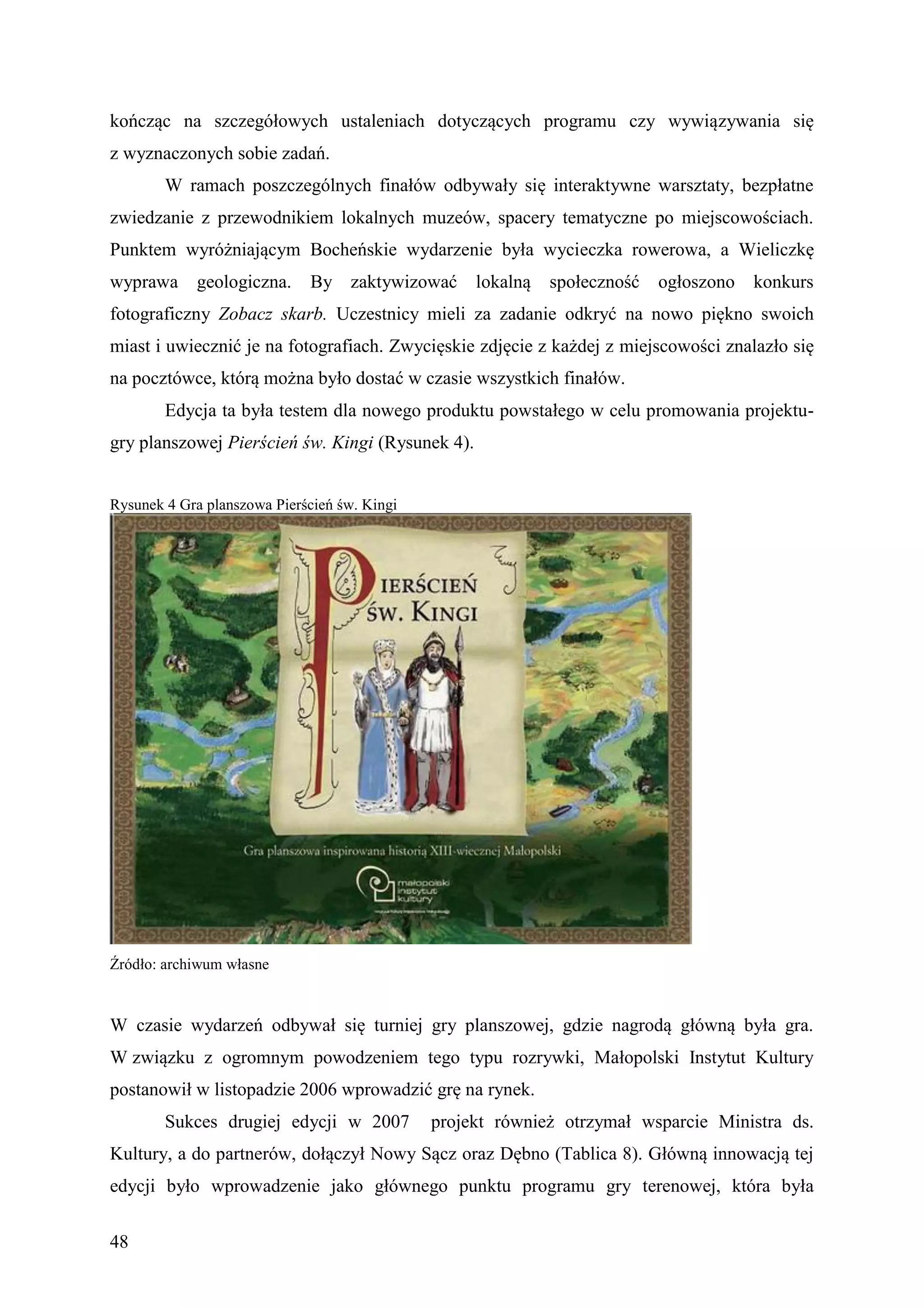 kończąc na szczegółowych ustaleniach dotyczących programu czy wywiązywania się
z wyznaczonych sobie zadań.
        W ramach poszczególnych finałów odbywały się interaktywne warsztaty, bezpłatne
zwiedzanie z przewodnikiem lokalnych muzeów, spacery tematyczne po miejscowościach.
Punktem wyróżniającym Bocheńskie wydarzenie była wycieczka rowerowa, a Wieliczkę
wyprawa      geologiczna.     By zaktywizować      lokalną   społeczność   ogłoszono   konkurs
fotograficzny Zobacz skarb. Uczestnicy mieli za zadanie odkryć na nowo piękno swoich
miast i uwiecznić je na fotografiach. Zwycięskie zdjęcie z każdej z miejscowości znalazło się
na pocztówce, którą można było dostać w czasie wszystkich finałów.
        Edycja ta była testem dla nowego produktu powstałego w celu promowania projektu-
gry planszowej Pierścień św. Kingi (Rysunek 4).


Rysunek 4 Gra planszowa Pierścień św. Kingi




Źródło: archiwum własne


W czasie wydarzeń odbywał się turniej gry planszowej, gdzie nagrodą główną była gra.
W związku z ogromnym powodzeniem tego typu rozrywki, Małopolski Instytut Kultury
postanowił w listopadzie 2006 wprowadzić grę na rynek.
        Sukces drugiej edycji w 2007          projekt również otrzymał wsparcie Ministra ds.
Kultury, a do partnerów, dołączył Nowy Sącz oraz Dębno (Tablica 8). Główną innowacją tej
edycji było wprowadzenie jako głównego punktu programu gry terenowej, która była


48
 