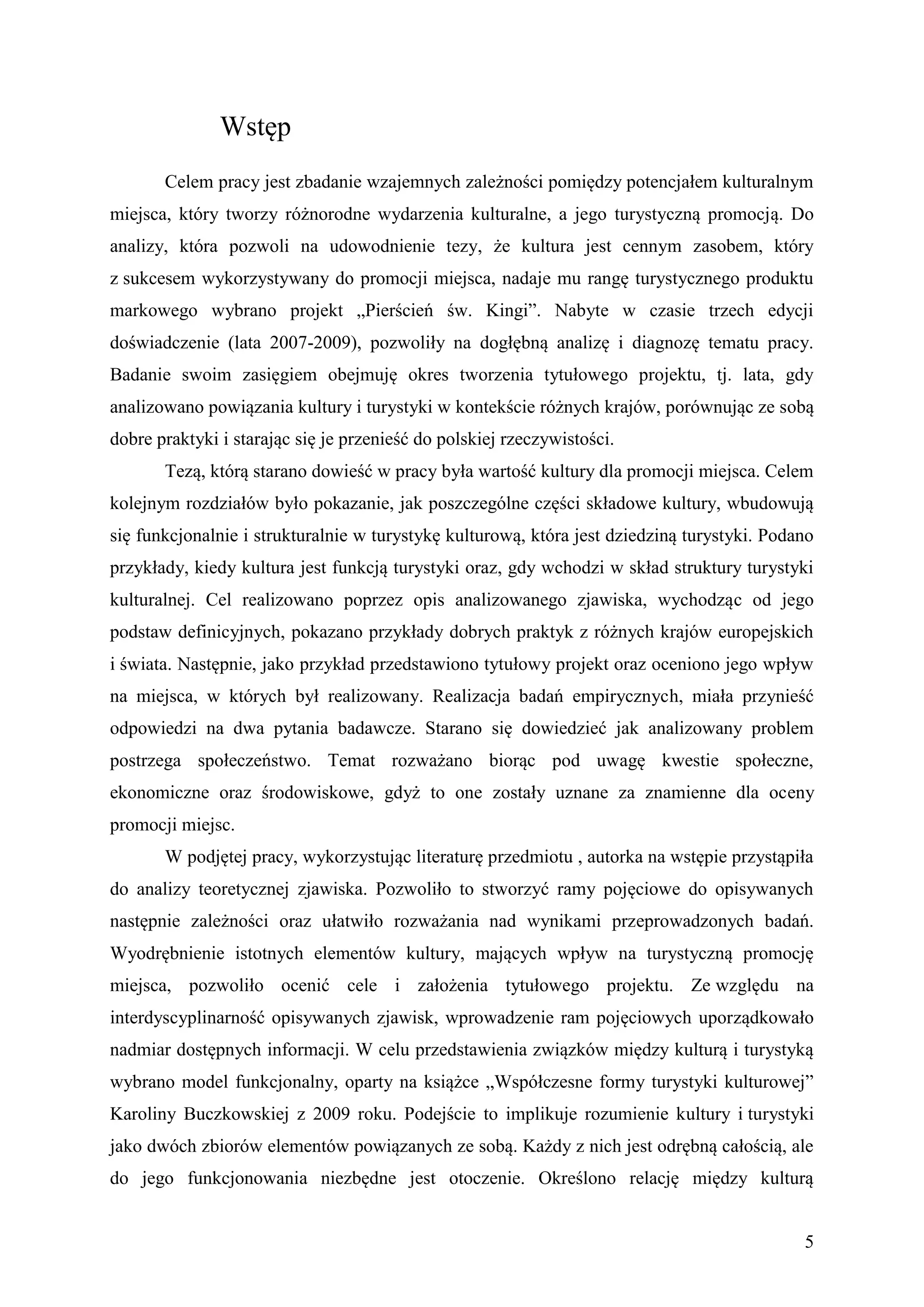 Wstęp
       Celem pracy jest zbadanie wzajemnych zależności pomiędzy potencjałem kulturalnym
miejsca, który tworzy różnorodne wydarzenia kulturalne, a jego turystyczną promocją. Do
analizy, która pozwoli na udowodnienie tezy, że kultura jest cennym zasobem, który
z sukcesem wykorzystywany do promocji miejsca, nadaje mu rangę turystycznego produktu
markowego wybrano projekt „Pierścień św. Kingi”. Nabyte w czasie trzech edycji
doświadczenie (lata 2007-2009), pozwoliły na dogłębną analizę i diagnozę tematu pracy.
Badanie swoim zasięgiem obejmuję okres tworzenia tytułowego projektu, tj. lata, gdy
analizowano powiązania kultury i turystyki w kontekście różnych krajów, porównując ze sobą
dobre praktyki i starając się je przenieść do polskiej rzeczywistości.
       Tezą, którą starano dowieść w pracy była wartość kultury dla promocji miejsca. Celem
kolejnym rozdziałów było pokazanie, jak poszczególne części składowe kultury, wbudowują
się funkcjonalnie i strukturalnie w turystykę kulturową, która jest dziedziną turystyki. Podano
przykłady, kiedy kultura jest funkcją turystyki oraz, gdy wchodzi w skład struktury turystyki
kulturalnej. Cel realizowano poprzez opis analizowanego zjawiska, wychodząc od jego
podstaw definicyjnych, pokazano przykłady dobrych praktyk z różnych krajów europejskich
i świata. Następnie, jako przykład przedstawiono tytułowy projekt oraz oceniono jego wpływ
na miejsca, w których był realizowany. Realizacja badań empirycznych, miała przynieść
odpowiedzi na dwa pytania badawcze. Starano się dowiedzieć jak analizowany problem
postrzega społeczeństwo. Temat rozważano biorąc pod uwagę kwestie społeczne,
ekonomiczne oraz środowiskowe, gdyż to one zostały uznane za znamienne dla oceny
promocji miejsc.
       W podjętej pracy, wykorzystując literaturę przedmiotu , autorka na wstępie przystąpiła
do analizy teoretycznej zjawiska. Pozwoliło to stworzyć ramy pojęciowe do opisywanych
następnie zależności oraz ułatwiło rozważania nad wynikami przeprowadzonych badań.
Wyodrębnienie istotnych elementów kultury, mających wpływ na turystyczną promocję
miejsca, pozwoliło ocenić cele i założenia tytułowego projektu. Ze względu na
interdyscyplinarność opisywanych zjawisk, wprowadzenie ram pojęciowych uporządkowało
nadmiar dostępnych informacji. W celu przedstawienia związków między kulturą i turystyką
wybrano model funkcjonalny, oparty na książce „Współczesne formy turystyki kulturowej”
Karoliny Buczkowskiej z 2009 roku. Podejście to implikuje rozumienie kultury i turystyki
jako dwóch zbiorów elementów powiązanych ze sobą. Każdy z nich jest odrębną całością, ale
do jego funkcjonowania niezbędne jest otoczenie. Określono relację między kulturą


                                                                                             5
 
