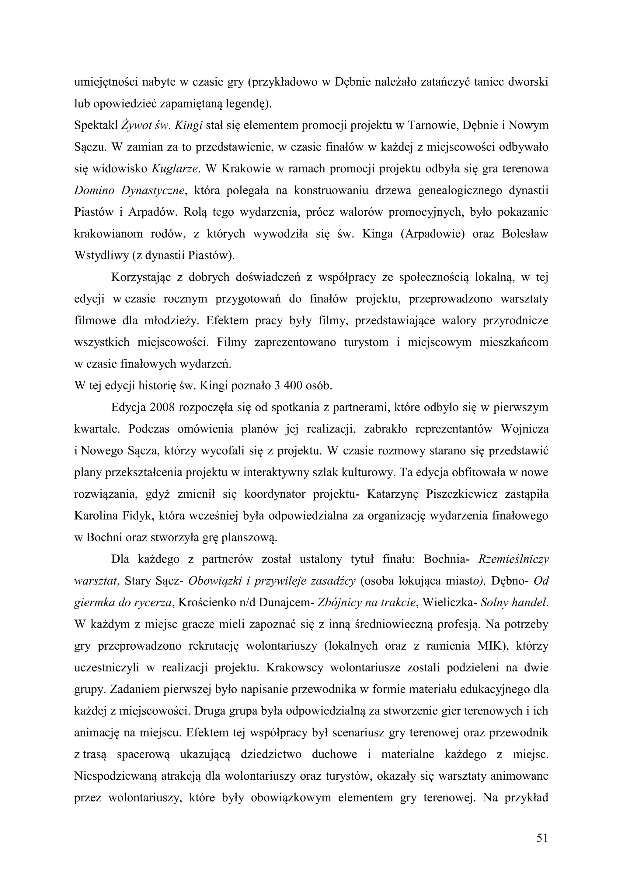 umiejętności nabyte w czasie gry (przykładowo w Dębnie należało zatańczyć taniec dworski
lub opowiedzieć zapamiętaną legendę).
Spektakl Żywot św. Kingi stał się elementem promocji projektu w Tarnowie, Dębnie i Nowym
Sączu. W zamian za to przedstawienie, w czasie finałów w każdej z miejscowości odbywało
się widowisko Kuglarze. W Krakowie w ramach promocji projektu odbyła się gra terenowa
Domino Dynastyczne, która polegała na konstruowaniu drzewa genealogicznego dynastii
Piastów i Arpadów. Rolą tego wydarzenia, prócz walorów promocyjnych, było pokazanie
krakowianom rodów, z których wywodziła się św. Kinga (Arpadowie) oraz Bolesław
Wstydliwy (z dynastii Piastów).
       Korzystając z dobrych doświadczeń z współpracy ze społecznością lokalną, w tej
edycji w czasie rocznym przygotowań do finałów projektu, przeprowadzono warsztaty
filmowe dla młodzieży. Efektem pracy były filmy, przedstawiające walory przyrodnicze
wszystkich miejscowości. Filmy zaprezentowano turystom i miejscowym mieszkańcom
w czasie finałowych wydarzeń.
W tej edycji historię św. Kingi poznało 3 400 osób.
       Edycja 2008 rozpoczęła się od spotkania z partnerami, które odbyło się w pierwszym
kwartale. Podczas omówienia planów jej realizacji, zabrakło reprezentantów Wojnicza
i Nowego Sącza, którzy wycofali się z projektu. W czasie rozmowy starano się przedstawić
plany przekształcenia projektu w interaktywny szlak kulturowy. Ta edycja obfitowała w nowe
rozwiązania, gdyż zmienił się koordynator projektu- Katarzynę Piszczkiewicz zastąpiła
Karolina Fidyk, która wcześniej była odpowiedzialna za organizację wydarzenia finałowego
w Bochni oraz stworzyła grę planszową.
       Dla każdego z partnerów został ustalony tytuł finału: Bochnia- Rzemieślniczy
warsztat, Stary Sącz- Obowiązki i przywileje zasadźcy (osoba lokująca miasto), Dębno- Od
giermka do rycerza, Krościenko n/d Dunajcem- Zbójnicy na trakcie, Wieliczka- Solny handel.
W każdym z miejsc gracze mieli zapoznać się z inną średniowieczną profesją. Na potrzeby
gry przeprowadzono rekrutację wolontariuszy (lokalnych oraz z ramienia MIK), którzy
uczestniczyli w realizacji projektu. Krakowscy wolontariusze zostali podzieleni na dwie
grupy. Zadaniem pierwszej było napisanie przewodnika w formie materiału edukacyjnego dla
każdej z miejscowości. Druga grupa była odpowiedzialną za stworzenie gier terenowych i ich
animację na miejscu. Efektem tej współpracy był scenariusz gry terenowej oraz przewodnik
z trasą spacerową ukazującą dziedzictwo duchowe i materialne każdego z miejsc.
Niespodziewaną atrakcją dla wolontariuszy oraz turystów, okazały się warsztaty animowane
przez wolontariuszy, które były obowiązkowym elementem gry terenowej. Na przykład


                                                                                       51
 
