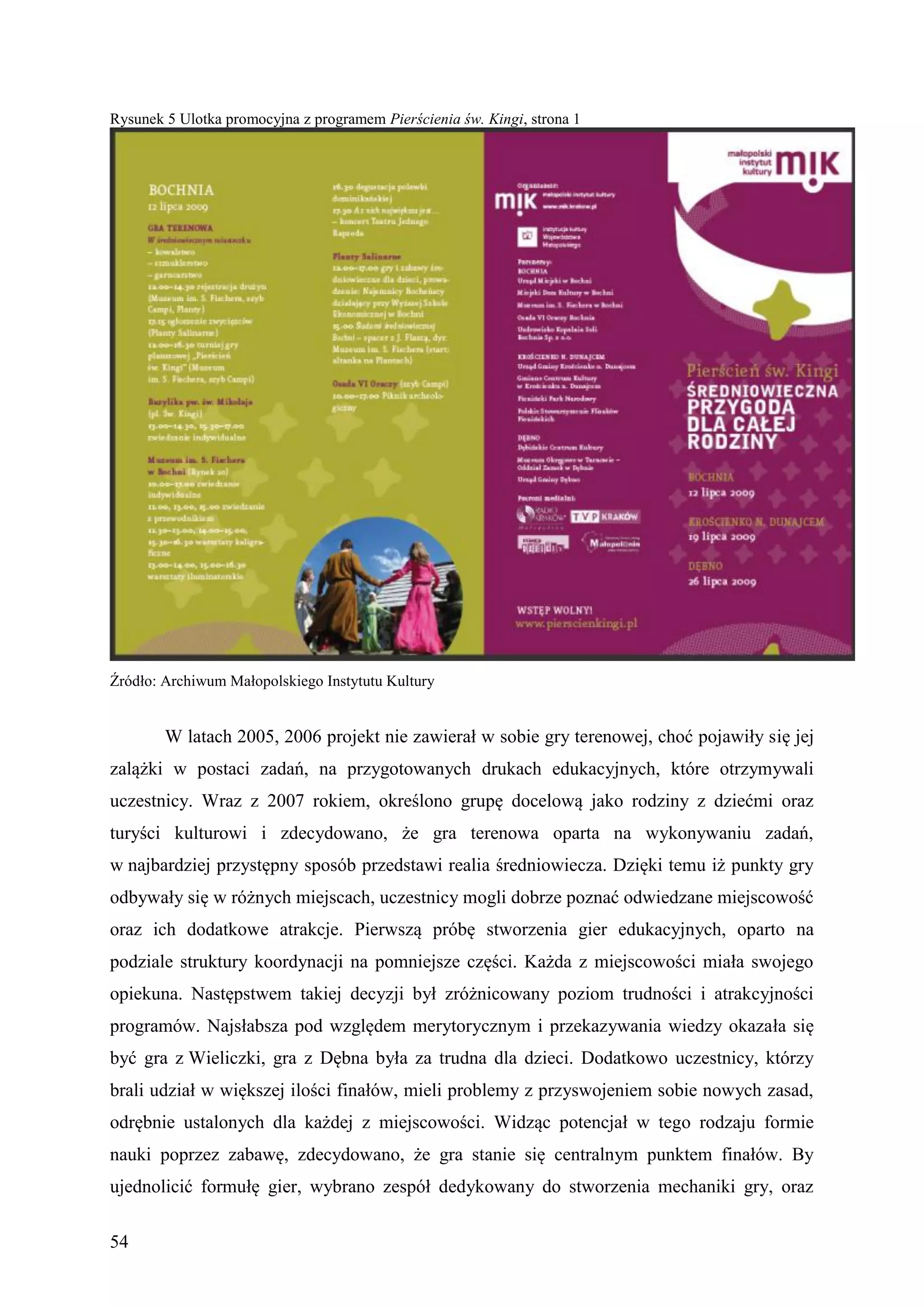 Rysunek 5 Ulotka promocyjna z programem Pierścienia św. Kingi, strona 1




Źródło: Archiwum Małopolskiego Instytutu Kultury


        W latach 2005, 2006 projekt nie zawierał w sobie gry terenowej, choć pojawiły się jej
zalążki w postaci zadań, na przygotowanych drukach edukacyjnych, które otrzymywali
uczestnicy. Wraz z 2007 rokiem, określono grupę docelową jako rodziny z dziećmi oraz
turyści kulturowi i zdecydowano, że gra terenowa oparta na wykonywaniu zadań,
w najbardziej przystępny sposób przedstawi realia średniowiecza. Dzięki temu iż punkty gry
odbywały się w różnych miejscach, uczestnicy mogli dobrze poznać odwiedzane miejscowość
oraz ich dodatkowe atrakcje. Pierwszą próbę stworzenia gier edukacyjnych, oparto na
podziale struktury koordynacji na pomniejsze części. Każda z miejscowości miała swojego
opiekuna. Następstwem takiej decyzji był zróżnicowany poziom trudności i atrakcyjności
programów. Najsłabsza pod względem merytorycznym i przekazywania wiedzy okazała się
być gra z Wieliczki, gra z Dębna była za trudna dla dzieci. Dodatkowo uczestnicy, którzy
brali udział w większej ilości finałów, mieli problemy z przyswojeniem sobie nowych zasad,
odrębnie ustalonych dla każdej z miejscowości. Widząc potencjał w tego rodzaju formie
nauki poprzez zabawę, zdecydowano, że gra stanie się centralnym punktem finałów. By
ujednolicić formułę gier, wybrano zespół dedykowany do stworzenia mechaniki gry, oraz

54
 