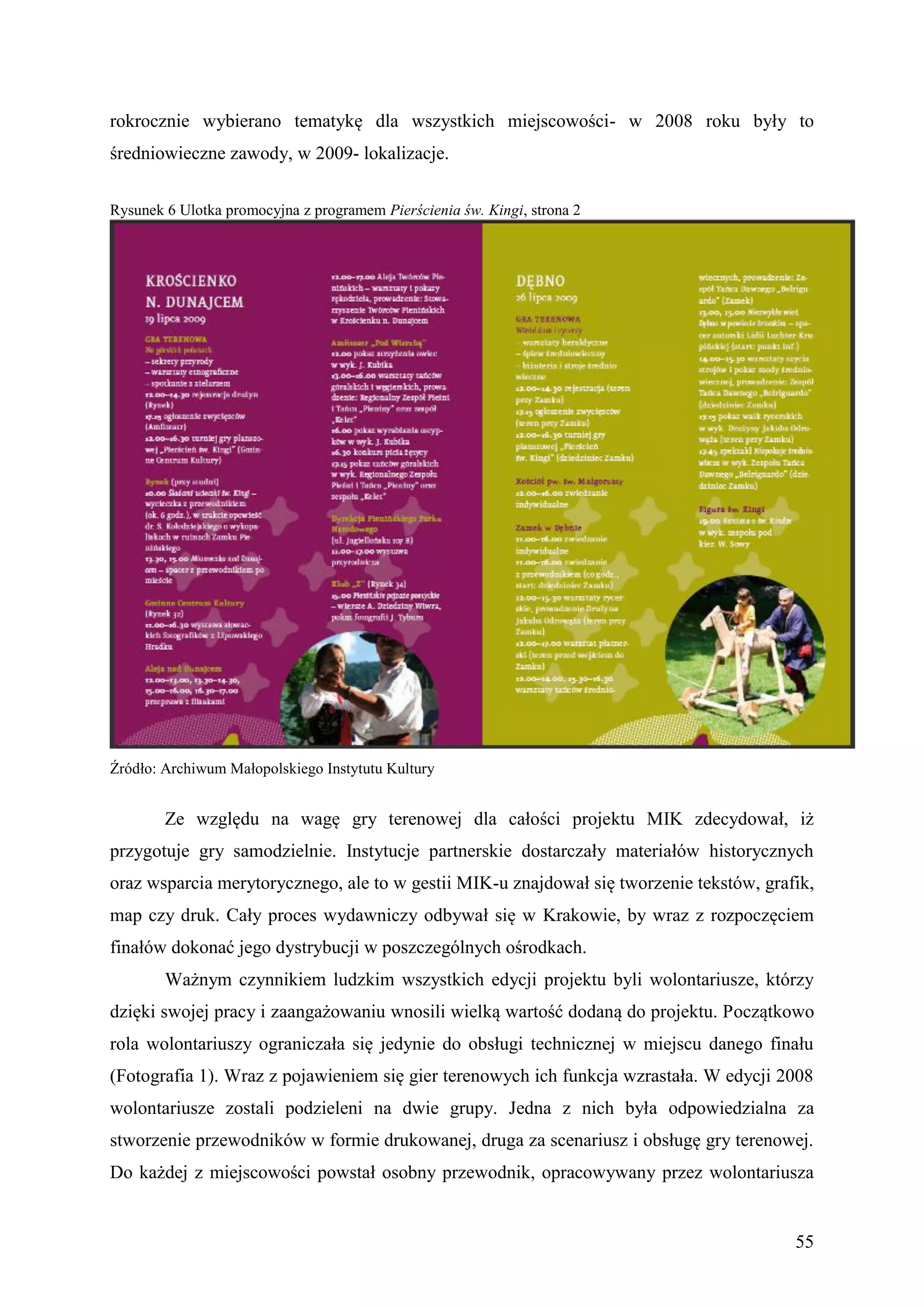 rokrocznie wybierano tematykę dla wszystkich miejscowości- w 2008 roku były to
średniowieczne zawody, w 2009- lokalizacje.


Rysunek 6 Ulotka promocyjna z programem Pierścienia św. Kingi, strona 2




Źródło: Archiwum Małopolskiego Instytutu Kultury


        Ze względu na wagę gry terenowej dla całości projektu MIK zdecydował, iż
przygotuje gry samodzielnie. Instytucje partnerskie dostarczały materiałów historycznych
oraz wsparcia merytorycznego, ale to w gestii MIK-u znajdował się tworzenie tekstów, grafik,
map czy druk. Cały proces wydawniczy odbywał się w Krakowie, by wraz z rozpoczęciem
finałów dokonać jego dystrybucji w poszczególnych ośrodkach.
        Ważnym czynnikiem ludzkim wszystkich edycji projektu byli wolontariusze, którzy
dzięki swojej pracy i zaangażowaniu wnosili wielką wartość dodaną do projektu. Początkowo
rola wolontariuszy ograniczała się jedynie do obsługi technicznej w miejscu danego finału
(Fotografia 1). Wraz z pojawieniem się gier terenowych ich funkcja wzrastała. W edycji 2008
wolontariusze zostali podzieleni na dwie grupy. Jedna z nich była odpowiedzialna za
stworzenie przewodników w formie drukowanej, druga za scenariusz i obsługę gry terenowej.
Do każdej z miejscowości powstał osobny przewodnik, opracowywany przez wolontariusza


                                                                                         55
 