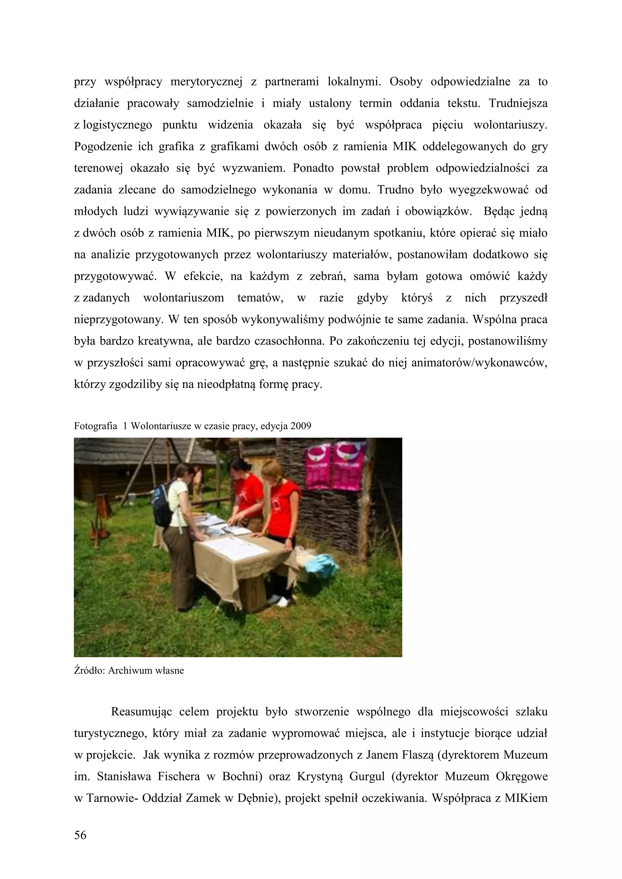 przy współpracy merytorycznej z partnerami lokalnymi. Osoby odpowiedzialne za to
działanie pracowały samodzielnie i miały ustalony termin oddania tekstu. Trudniejsza
z logistycznego punktu widzenia okazała się być współpraca pięciu wolontariuszy.
Pogodzenie ich grafika z grafikami dwóch osób z ramienia MIK oddelegowanych do gry
terenowej okazało się być wyzwaniem. Ponadto powstał problem odpowiedzialności za
zadania zlecane do samodzielnego wykonania w domu. Trudno było wyegzekwować od
młodych ludzi wywiązywanie się z powierzonych im zadań i obowiązków. Będąc jedną
z dwóch osób z ramienia MIK, po pierwszym nieudanym spotkaniu, które opierać się miało
na analizie przygotowanych przez wolontariuszy materiałów, postanowiłam dodatkowo się
przygotowywać. W efekcie, na każdym z zebrań, sama byłam gotowa omówić każdy
z zadanych     wolontariuszom        tematów,     w      razie   gdyby   któryś   z   nich   przyszedł
nieprzygotowany. W ten sposób wykonywaliśmy podwójnie te same zadania. Wspólna praca
była bardzo kreatywna, ale bardzo czasochłonna. Po zakończeniu tej edycji, postanowiliśmy
w przyszłości sami opracowywać grę, a następnie szukać do niej animatorów/wykonawców,
którzy zgodziliby się na nieodpłatną formę pracy.


Fotografia 1 Wolontariusze w czasie pracy, edycja 2009




Źródło: Archiwum własne



        Reasumując celem projektu było stworzenie wspólnego dla miejscowości szlaku
turystycznego, który miał za zadanie wypromować miejsca, ale i instytucje biorące udział
w projekcie. Jak wynika z rozmów przeprowadzonych z Janem Flaszą (dyrektorem Muzeum
im. Stanisława Fischera w Bochni) oraz Krystyną Gurgul (dyrektor Muzeum Okręgowe
w Tarnowie- Oddział Zamek w Dębnie), projekt spełnił oczekiwania. Współpraca z MIKiem

56
 