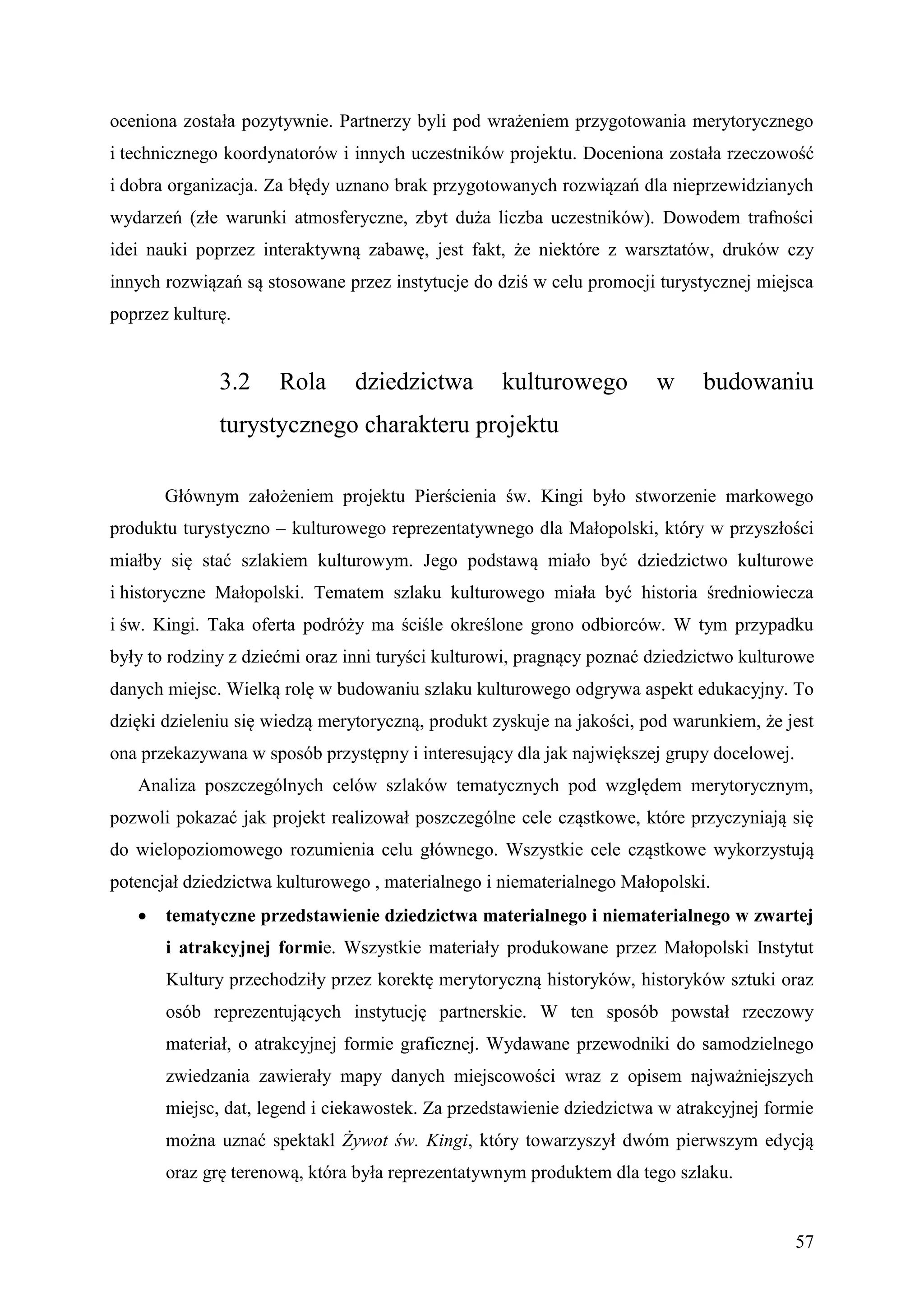oceniona została pozytywnie. Partnerzy byli pod wrażeniem przygotowania merytorycznego
i technicznego koordynatorów i innych uczestników projektu. Doceniona została rzeczowość
i dobra organizacja. Za błędy uznano brak przygotowanych rozwiązań dla nieprzewidzianych
wydarzeń (złe warunki atmosferyczne, zbyt duża liczba uczestników). Dowodem trafności
idei nauki poprzez interaktywną zabawę, jest fakt, że niektóre z warsztatów, druków czy
innych rozwiązań są stosowane przez instytucje do dziś w celu promocji turystycznej miejsca
poprzez kulturę.


              3.2     Rola      dziedzictwa        kulturowego         w     budowaniu
              turystycznego charakteru projektu

       Głównym założeniem projektu Pierścienia św. Kingi było stworzenie markowego
produktu turystyczno – kulturowego reprezentatywnego dla Małopolski, który w przyszłości
miałby się stać szlakiem kulturowym. Jego podstawą miało być dziedzictwo kulturowe
i historyczne Małopolski. Tematem szlaku kulturowego miała być historia średniowiecza
i św. Kingi. Taka oferta podróży ma ściśle określone grono odbiorców. W tym przypadku
były to rodziny z dziećmi oraz inni turyści kulturowi, pragnący poznać dziedzictwo kulturowe
danych miejsc. Wielką rolę w budowaniu szlaku kulturowego odgrywa aspekt edukacyjny. To
dzięki dzieleniu się wiedzą merytoryczną, produkt zyskuje na jakości, pod warunkiem, że jest
ona przekazywana w sposób przystępny i interesujący dla jak największej grupy docelowej.
   Analiza poszczególnych celów szlaków tematycznych pod względem merytorycznym,
pozwoli pokazać jak projekt realizował poszczególne cele cząstkowe, które przyczyniają się
do wielopoziomowego rozumienia celu głównego. Wszystkie cele cząstkowe wykorzystują
potencjał dziedzictwa kulturowego , materialnego i niematerialnego Małopolski.
      tematyczne przedstawienie dziedzictwa materialnego i niematerialnego w zwartej
       i atrakcyjnej formie. Wszystkie materiały produkowane przez Małopolski Instytut
       Kultury przechodziły przez korektę merytoryczną historyków, historyków sztuki oraz
       osób reprezentujących instytucję partnerskie. W ten sposób powstał rzeczowy
       materiał, o atrakcyjnej formie graficznej. Wydawane przewodniki do samodzielnego
       zwiedzania zawierały mapy danych miejscowości wraz z opisem najważniejszych
       miejsc, dat, legend i ciekawostek. Za przedstawienie dziedzictwa w atrakcyjnej formie
       można uznać spektakl Żywot św. Kingi, który towarzyszył dwóm pierwszym edycją
       oraz grę terenową, która była reprezentatywnym produktem dla tego szlaku.


                                                                                           57
 