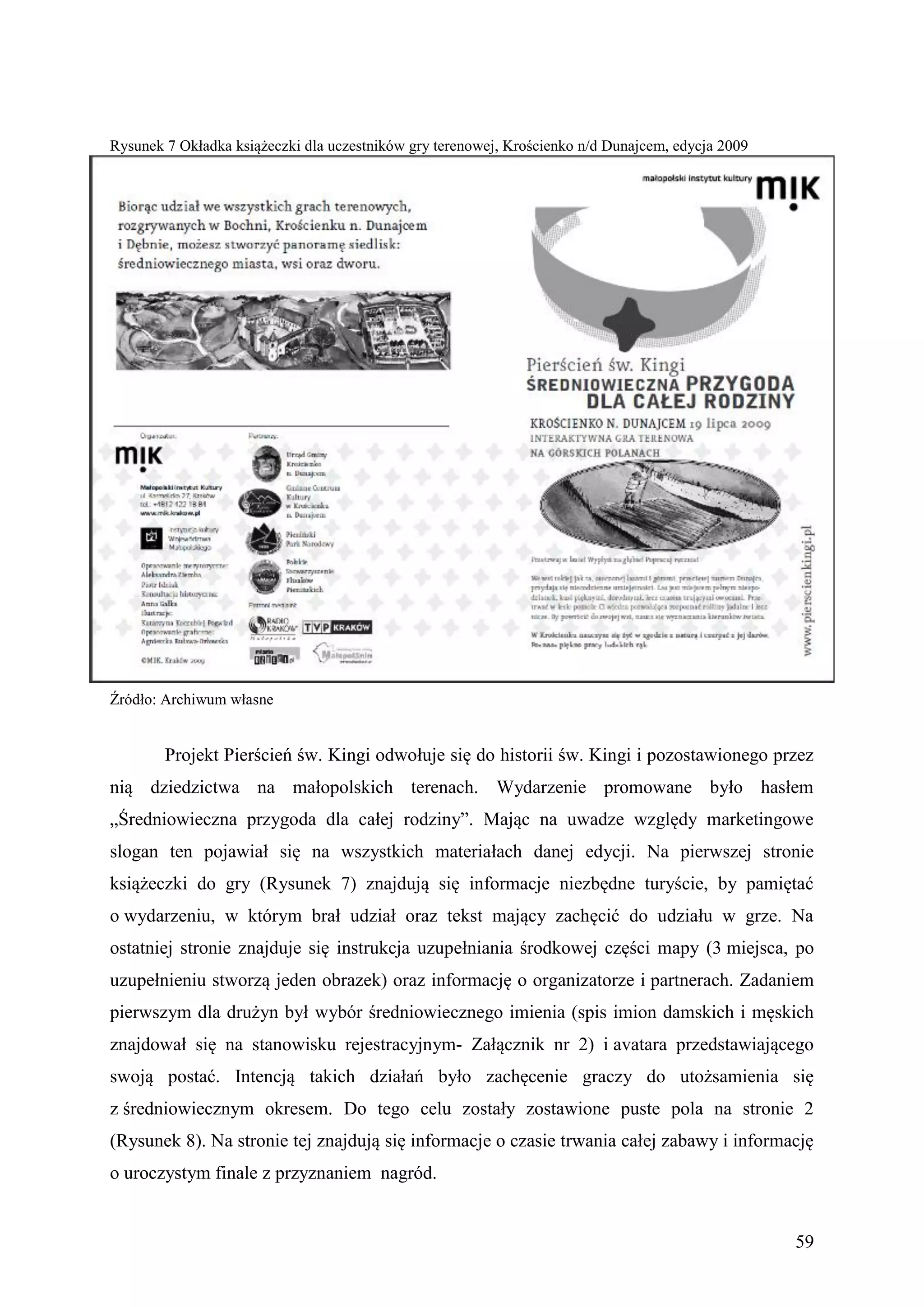 Rysunek 7 Okładka książeczki dla uczestników gry terenowej, Krościenko n/d Dunajcem, edycja 2009




Źródło: Archiwum własne


        Projekt Pierścień św. Kingi odwołuje się do historii św. Kingi i pozostawionego przez
nią dziedzictwa na małopolskich terenach. Wydarzenie promowane było hasłem
„Średniowieczna przygoda dla całej rodziny”. Mając na uwadze względy marketingowe
slogan ten pojawiał się na wszystkich materiałach danej edycji. Na pierwszej stronie
książeczki do gry (Rysunek 7) znajdują się informacje niezbędne turyście, by pamiętać
o wydarzeniu, w którym brał udział oraz tekst mający zachęcić do udziału w grze. Na
ostatniej stronie znajduje się instrukcja uzupełniania środkowej części mapy (3 miejsca, po
uzupełnieniu stworzą jeden obrazek) oraz informację o organizatorze i partnerach. Zadaniem
pierwszym dla drużyn był wybór średniowiecznego imienia (spis imion damskich i męskich
znajdował się na stanowisku rejestracyjnym- Załącznik nr 2) i avatara przedstawiającego
swoją postać. Intencją takich działań było zachęcenie graczy do utożsamienia się
z średniowiecznym okresem. Do tego celu zostały zostawione puste pola na stronie 2
(Rysunek 8). Na stronie tej znajdują się informacje o czasie trwania całej zabawy i informację
o uroczystym finale z przyznaniem nagród.


                                                                                                   59
 