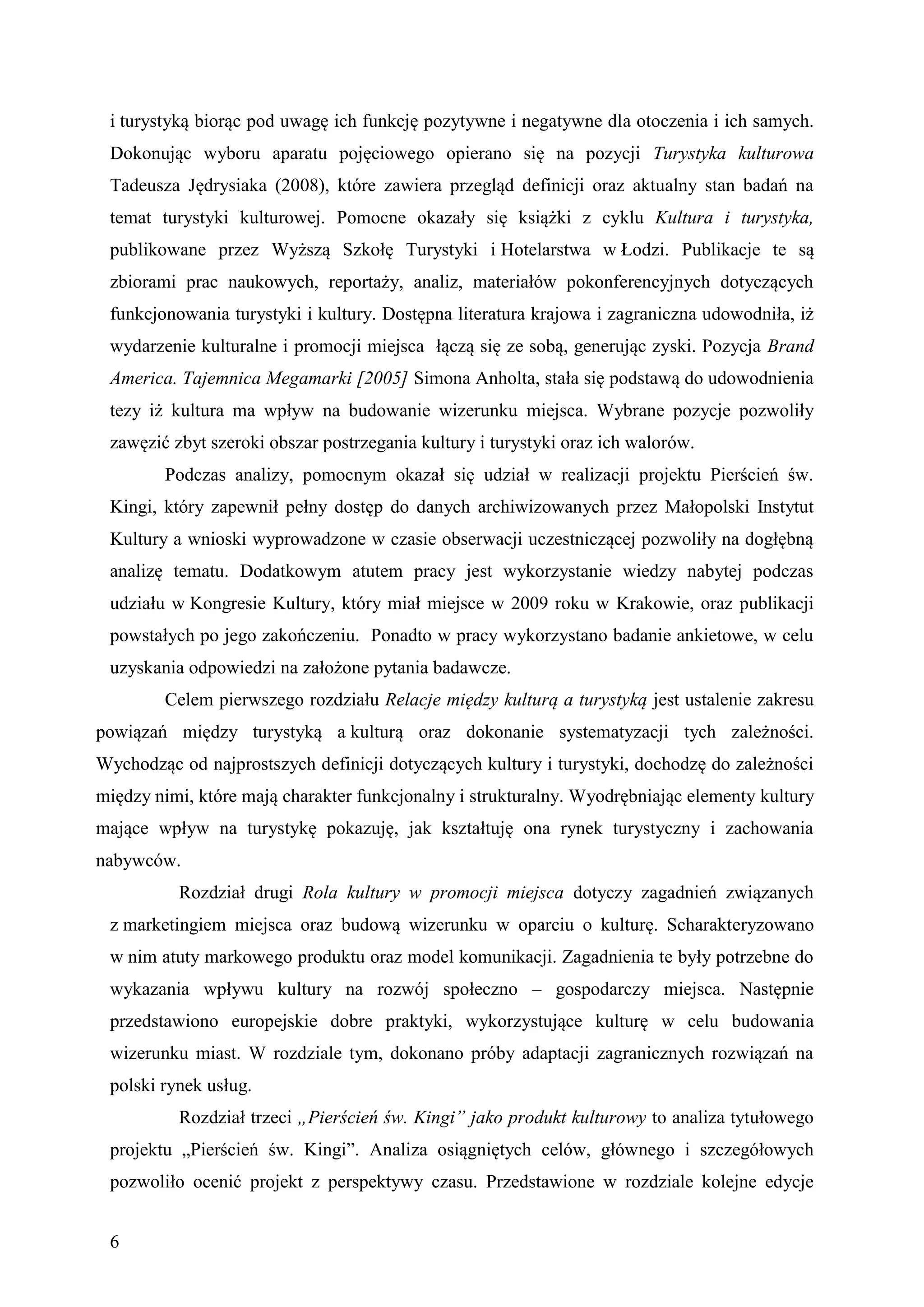 i turystyką biorąc pod uwagę ich funkcję pozytywne i negatywne dla otoczenia i ich samych.
 Dokonując wyboru aparatu pojęciowego opierano się na pozycji Turystyka kulturowa
 Tadeusza Jędrysiaka (2008), które zawiera przegląd definicji oraz aktualny stan badań na
 temat turystyki kulturowej. Pomocne okazały się książki z cyklu Kultura i turystyka,
 publikowane przez Wyższą Szkołę Turystyki i Hotelarstwa w Łodzi. Publikacje te są
 zbiorami prac naukowych, reportaży, analiz, materiałów pokonferencyjnych dotyczących
 funkcjonowania turystyki i kultury. Dostępna literatura krajowa i zagraniczna udowodniła, iż
 wydarzenie kulturalne i promocji miejsca łączą się ze sobą, generując zyski. Pozycja Brand
 America. Tajemnica Megamarki [2005] Simona Anholta, stała się podstawą do udowodnienia
 tezy iż kultura ma wpływ na budowanie wizerunku miejsca. Wybrane pozycje pozwoliły
 zawęzić zbyt szeroki obszar postrzegania kultury i turystyki oraz ich walorów.
        Podczas analizy, pomocnym okazał się udział w realizacji projektu Pierścień św.
 Kingi, który zapewnił pełny dostęp do danych archiwizowanych przez Małopolski Instytut
 Kultury a wnioski wyprowadzone w czasie obserwacji uczestniczącej pozwoliły na dogłębną
 analizę tematu. Dodatkowym atutem pracy jest wykorzystanie wiedzy nabytej podczas
 udziału w Kongresie Kultury, który miał miejsce w 2009 roku w Krakowie, oraz publikacji
 powstałych po jego zakończeniu. Ponadto w pracy wykorzystano badanie ankietowe, w celu
 uzyskania odpowiedzi na założone pytania badawcze.
        Celem pierwszego rozdziału Relacje między kulturą a turystyką jest ustalenie zakresu
powiązań między turystyką a kulturą oraz dokonanie systematyzacji tych zależności.
Wychodząc od najprostszych definicji dotyczących kultury i turystyki, dochodzę do zależności
między nimi, które mają charakter funkcjonalny i strukturalny. Wyodrębniając elementy kultury
mające wpływ na turystykę pokazuję, jak kształtuję ona rynek turystyczny i zachowania
nabywców.
          Rozdział drugi Rola kultury w promocji miejsca dotyczy zagadnień związanych
 z marketingiem miejsca oraz budową wizerunku w oparciu o kulturę. Scharakteryzowano
 w nim atuty markowego produktu oraz model komunikacji. Zagadnienia te były potrzebne do
 wykazania wpływu kultury na rozwój społeczno – gospodarczy miejsca. Następnie
 przedstawiono europejskie dobre praktyki, wykorzystujące kulturę w celu budowania
 wizerunku miast. W rozdziale tym, dokonano próby adaptacji zagranicznych rozwiązań na
 polski rynek usług.
          Rozdział trzeci „Pierścień św. Kingi” jako produkt kulturowy to analiza tytułowego
 projektu „Pierścień św. Kingi”. Analiza osiągniętych celów, głównego i szczegółowych
 pozwoliło ocenić projekt z perspektywy czasu. Przedstawione w rozdziale kolejne edycje


 6
 