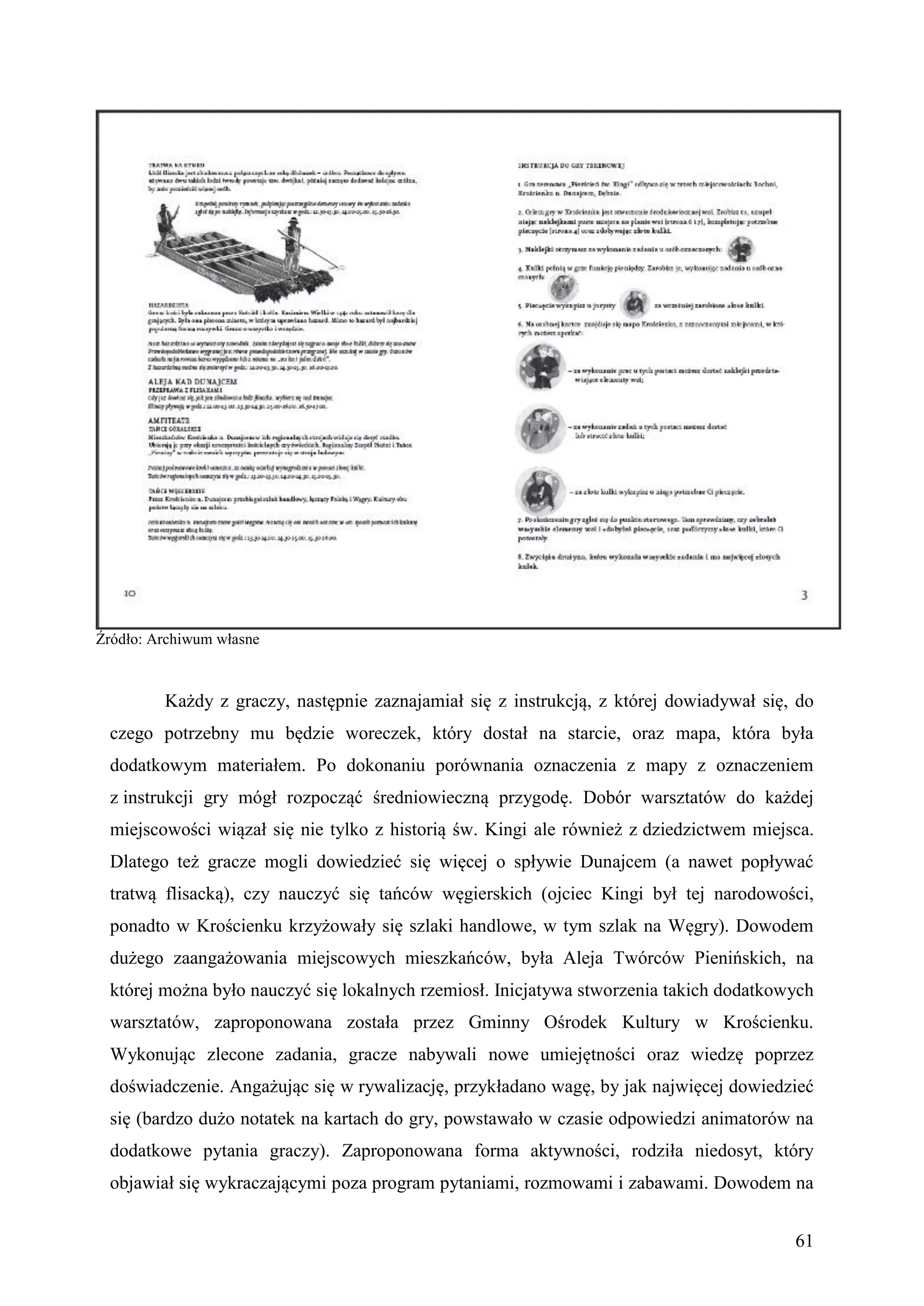 Źródło: Archiwum własne



         Każdy z graczy, następnie zaznajamiał się z instrukcją, z której dowiadywał się, do
 czego potrzebny mu będzie woreczek, który dostał na starcie, oraz mapa, która była
 dodatkowym materiałem. Po dokonaniu porównania oznaczenia z mapy z oznaczeniem
 z instrukcji gry mógł rozpocząć średniowieczną przygodę. Dobór warsztatów do każdej
 miejscowości wiązał się nie tylko z historią św. Kingi ale również z dziedzictwem miejsca.
 Dlatego też gracze mogli dowiedzieć się więcej o spływie Dunajcem (a nawet popływać
 tratwą flisacką), czy nauczyć się tańców węgierskich (ojciec Kingi był tej narodowości,
 ponadto w Krościenku krzyżowały się szlaki handlowe, w tym szlak na Węgry). Dowodem
 dużego zaangażowania miejscowych mieszkańców, była Aleja Twórców Pienińskich, na
 której można było nauczyć się lokalnych rzemiosł. Inicjatywa stworzenia takich dodatkowych
 warsztatów, zaproponowana została przez Gminny Ośrodek Kultury w Krościenku.
 Wykonując zlecone zadania, gracze nabywali nowe umiejętności oraz wiedzę poprzez
 doświadczenie. Angażując się w rywalizację, przykładano wagę, by jak najwięcej dowiedzieć
 się (bardzo dużo notatek na kartach do gry, powstawało w czasie odpowiedzi animatorów na
 dodatkowe pytania graczy). Zaproponowana forma aktywności, rodziła niedosyt, który
 objawiał się wykraczającymi poza program pytaniami, rozmowami i zabawami. Dowodem na


                                                                                         61
 