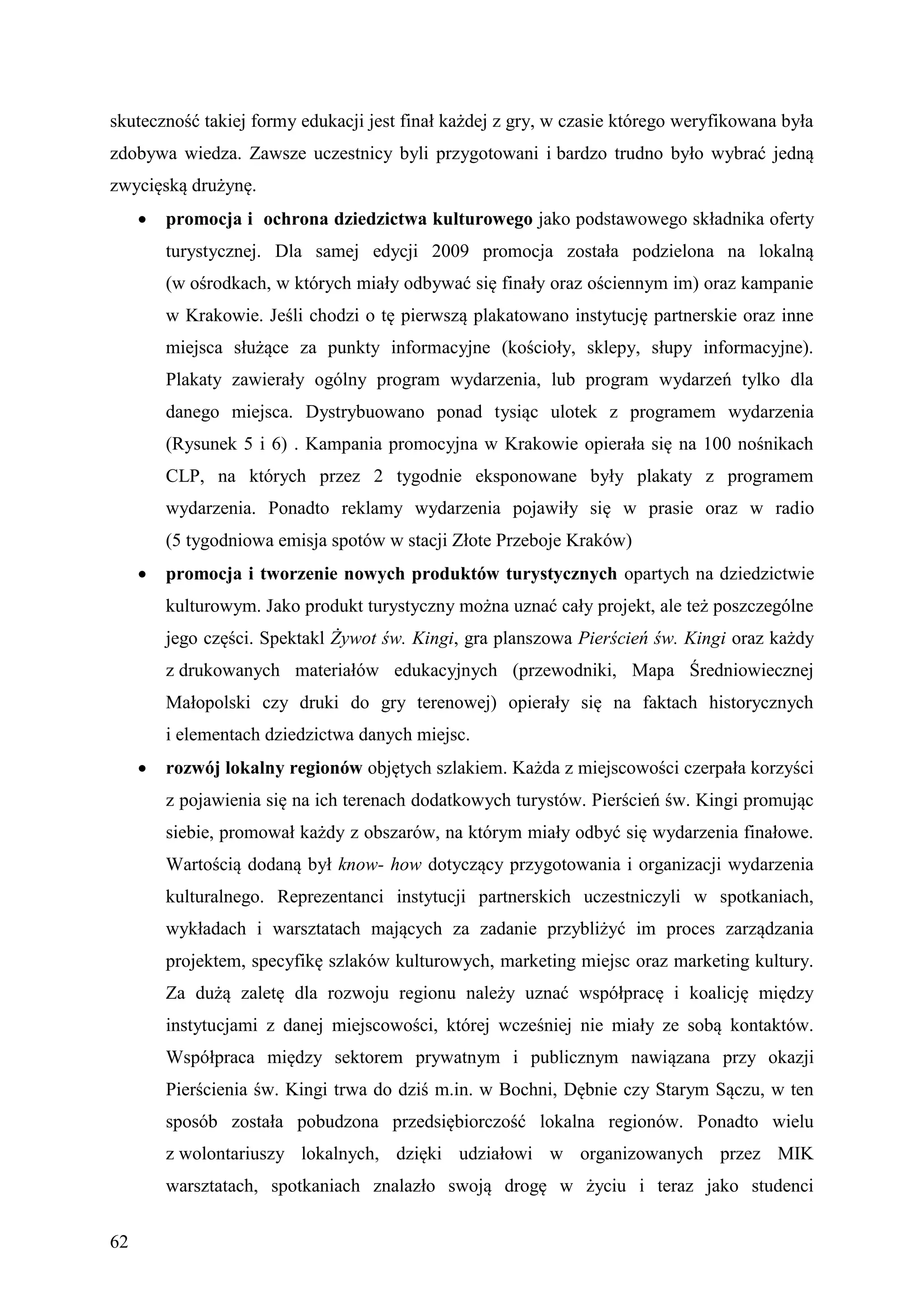 skuteczność takiej formy edukacji jest finał każdej z gry, w czasie którego weryfikowana była
zdobywa wiedza. Zawsze uczestnicy byli przygotowani i bardzo trudno było wybrać jedną
zwycięską drużynę.
        promocja i ochrona dziedzictwa kulturowego jako podstawowego składnika oferty
         turystycznej. Dla samej edycji 2009 promocja została podzielona na lokalną
         (w ośrodkach, w których miały odbywać się finały oraz ościennym im) oraz kampanie
         w Krakowie. Jeśli chodzi o tę pierwszą plakatowano instytucję partnerskie oraz inne
         miejsca służące za punkty informacyjne (kościoły, sklepy, słupy informacyjne).
         Plakaty zawierały ogólny program wydarzenia, lub program wydarzeń tylko dla
         danego miejsca. Dystrybuowano ponad tysiąc ulotek z programem wydarzenia
         (Rysunek 5 i 6) . Kampania promocyjna w Krakowie opierała się na 100 nośnikach
         CLP, na których przez 2 tygodnie eksponowane były plakaty z programem
         wydarzenia. Ponadto reklamy wydarzenia pojawiły się w prasie oraz w radio
         (5 tygodniowa emisja spotów w stacji Złote Przeboje Kraków)
        promocja i tworzenie nowych produktów turystycznych opartych na dziedzictwie
         kulturowym. Jako produkt turystyczny można uznać cały projekt, ale też poszczególne
         jego części. Spektakl Żywot św. Kingi, gra planszowa Pierścień św. Kingi oraz każdy
         z drukowanych materiałów edukacyjnych (przewodniki, Mapa Średniowiecznej
         Małopolski czy druki do gry terenowej) opierały się na faktach historycznych
         i elementach dziedzictwa danych miejsc.
        rozwój lokalny regionów objętych szlakiem. Każda z miejscowości czerpała korzyści
         z pojawienia się na ich terenach dodatkowych turystów. Pierścień św. Kingi promując
         siebie, promował każdy z obszarów, na którym miały odbyć się wydarzenia finałowe.
         Wartością dodaną był know- how dotyczący przygotowania i organizacji wydarzenia
         kulturalnego. Reprezentanci instytucji partnerskich uczestniczyli w spotkaniach,
         wykładach i warsztatach mających za zadanie przybliżyć im proces zarządzania
         projektem, specyfikę szlaków kulturowych, marketing miejsc oraz marketing kultury.
         Za dużą zaletę dla rozwoju regionu należy uznać współpracę i koalicję między
         instytucjami z danej miejscowości, której wcześniej nie miały ze sobą kontaktów.
         Współpraca między sektorem prywatnym i publicznym nawiązana przy okazji
         Pierścienia św. Kingi trwa do dziś m.in. w Bochni, Dębnie czy Starym Sączu, w ten
         sposób została pobudzona przedsiębiorczość lokalna regionów. Ponadto wielu
         z wolontariuszy lokalnych, dzięki udziałowi w organizowanych przez MIK
         warsztatach, spotkaniach znalazło swoją drogę w życiu i teraz jako studenci


62
 