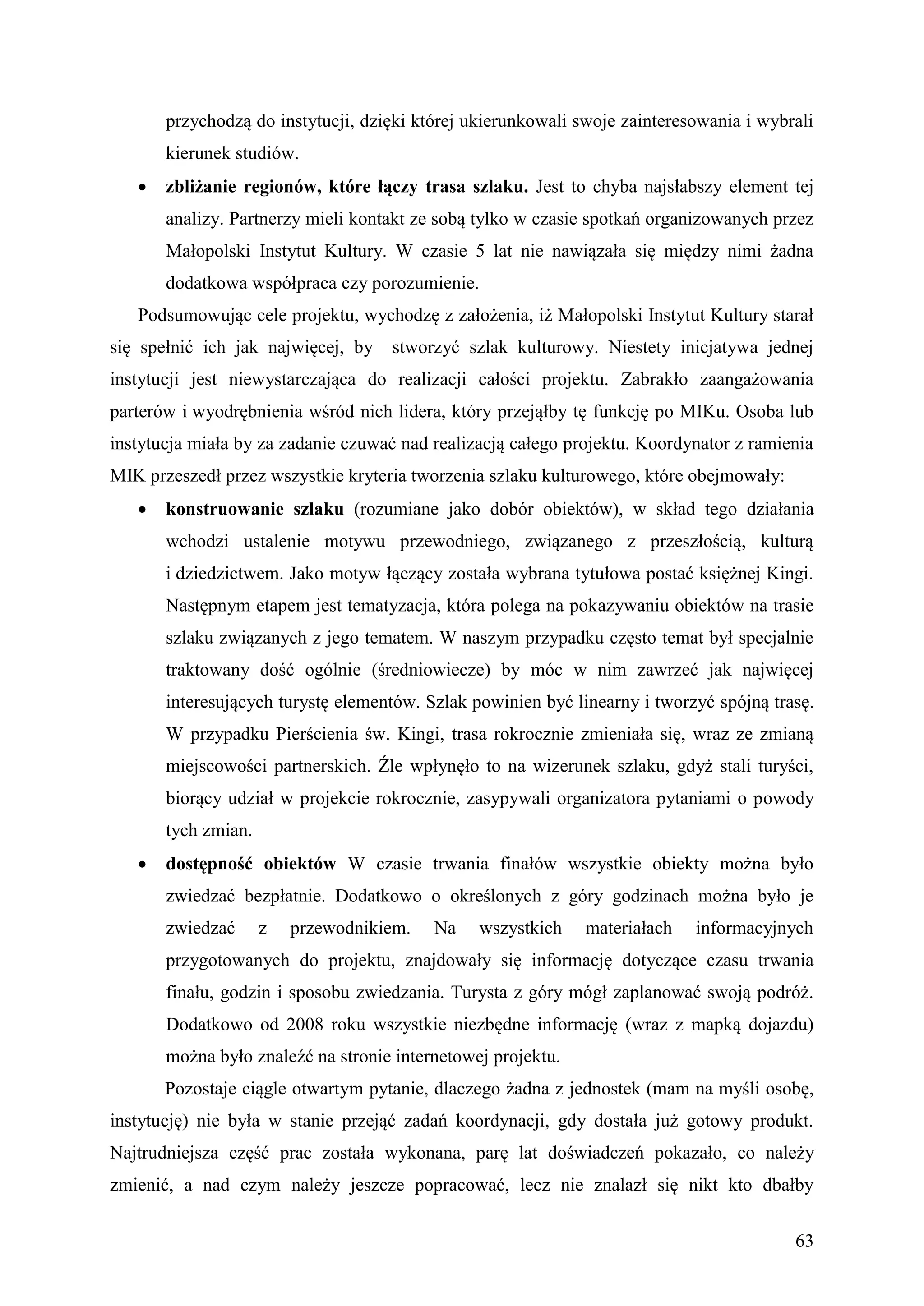 przychodzą do instytucji, dzięki której ukierunkowali swoje zainteresowania i wybrali
       kierunek studiów.
      zbliżanie regionów, które łączy trasa szlaku. Jest to chyba najsłabszy element tej
       analizy. Partnerzy mieli kontakt ze sobą tylko w czasie spotkań organizowanych przez
       Małopolski Instytut Kultury. W czasie 5 lat nie nawiązała się między nimi żadna
       dodatkowa współpraca czy porozumienie.
   Podsumowując cele projektu, wychodzę z założenia, iż Małopolski Instytut Kultury starał
się spełnić ich jak najwięcej, by   stworzyć szlak kulturowy. Niestety inicjatywa jednej
instytucji jest niewystarczająca do realizacji całości projektu. Zabrakło zaangażowania
parterów i wyodrębnienia wśród nich lidera, który przejąłby tę funkcję po MIKu. Osoba lub
instytucja miała by za zadanie czuwać nad realizacją całego projektu. Koordynator z ramienia
MIK przeszedł przez wszystkie kryteria tworzenia szlaku kulturowego, które obejmowały:
      konstruowanie szlaku (rozumiane jako dobór obiektów), w skład tego działania
       wchodzi ustalenie motywu przewodniego, związanego z przeszłością, kulturą
       i dziedzictwem. Jako motyw łączący została wybrana tytułowa postać księżnej Kingi.
       Następnym etapem jest tematyzacja, która polega na pokazywaniu obiektów na trasie
       szlaku związanych z jego tematem. W naszym przypadku często temat był specjalnie
       traktowany dość ogólnie (średniowiecze) by móc w nim zawrzeć jak najwięcej
       interesujących turystę elementów. Szlak powinien być linearny i tworzyć spójną trasę.
       W przypadku Pierścienia św. Kingi, trasa rokrocznie zmieniała się, wraz ze zmianą
       miejscowości partnerskich. Źle wpłynęło to na wizerunek szlaku, gdyż stali turyści,
       biorący udział w projekcie rokrocznie, zasypywali organizatora pytaniami o powody
       tych zmian.
      dostępność obiektów W czasie trwania finałów wszystkie obiekty można było
       zwiedzać bezpłatnie. Dodatkowo o określonych z góry godzinach można było je
       zwiedzać      z   przewodnikiem.   Na    wszystkich    materiałach   informacyjnych
       przygotowanych do projektu, znajdowały się informację dotyczące czasu trwania
       finału, godzin i sposobu zwiedzania. Turysta z góry mógł zaplanować swoją podróż.
       Dodatkowo od 2008 roku wszystkie niezbędne informację (wraz z mapką dojazdu)
       można było znaleźć na stronie internetowej projektu.
       Pozostaje ciągle otwartym pytanie, dlaczego żadna z jednostek (mam na myśli osobę,
instytucję) nie była w stanie przejąć zadań koordynacji, gdy dostała już gotowy produkt.
Najtrudniejsza część prac została wykonana, parę lat doświadczeń pokazało, co należy
zmienić, a nad czym należy jeszcze popracować, lecz nie znalazł się nikt kto dbałby


                                                                                         63
 