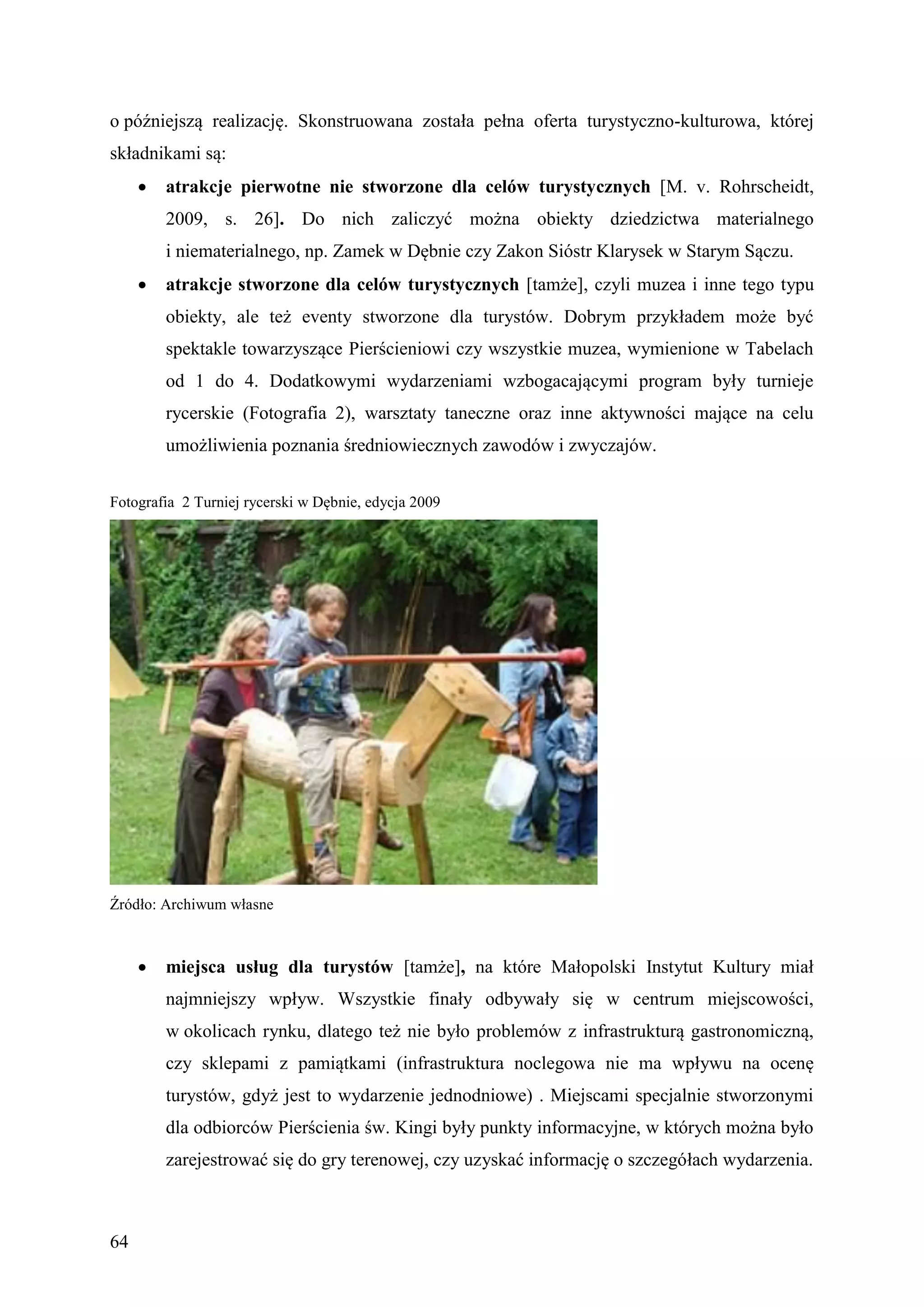 o późniejszą realizację. Skonstruowana została pełna oferta turystyczno-kulturowa, której
składnikami są:
        atrakcje pierwotne nie stworzone dla celów turystycznych [M. v. Rohrscheidt,
         2009, s. 26]. Do nich zaliczyć można obiekty dziedzictwa materialnego
         i niematerialnego, np. Zamek w Dębnie czy Zakon Sióstr Klarysek w Starym Sączu.
        atrakcje stworzone dla celów turystycznych [tamże], czyli muzea i inne tego typu
         obiekty, ale też eventy stworzone dla turystów. Dobrym przykładem może być
         spektakle towarzyszące Pierścieniowi czy wszystkie muzea, wymienione w Tabelach
         od 1 do 4. Dodatkowymi wydarzeniami wzbogacającymi program były turnieje
         rycerskie (Fotografia 2), warsztaty taneczne oraz inne aktywności mające na celu
         umożliwienia poznania średniowiecznych zawodów i zwyczajów.


Fotografia 2 Turniej rycerski w Dębnie, edycja 2009




Źródło: Archiwum własne



        miejsca usług dla turystów [tamże], na które Małopolski Instytut Kultury miał
         najmniejszy wpływ. Wszystkie finały odbywały się w centrum miejscowości,
         w okolicach rynku, dlatego też nie było problemów z infrastrukturą gastronomiczną,
         czy sklepami z pamiątkami (infrastruktura noclegowa nie ma wpływu na ocenę
         turystów, gdyż jest to wydarzenie jednodniowe) . Miejscami specjalnie stworzonymi
         dla odbiorców Pierścienia św. Kingi były punkty informacyjne, w których można było
         zarejestrować się do gry terenowej, czy uzyskać informację o szczegółach wydarzenia.



64
 