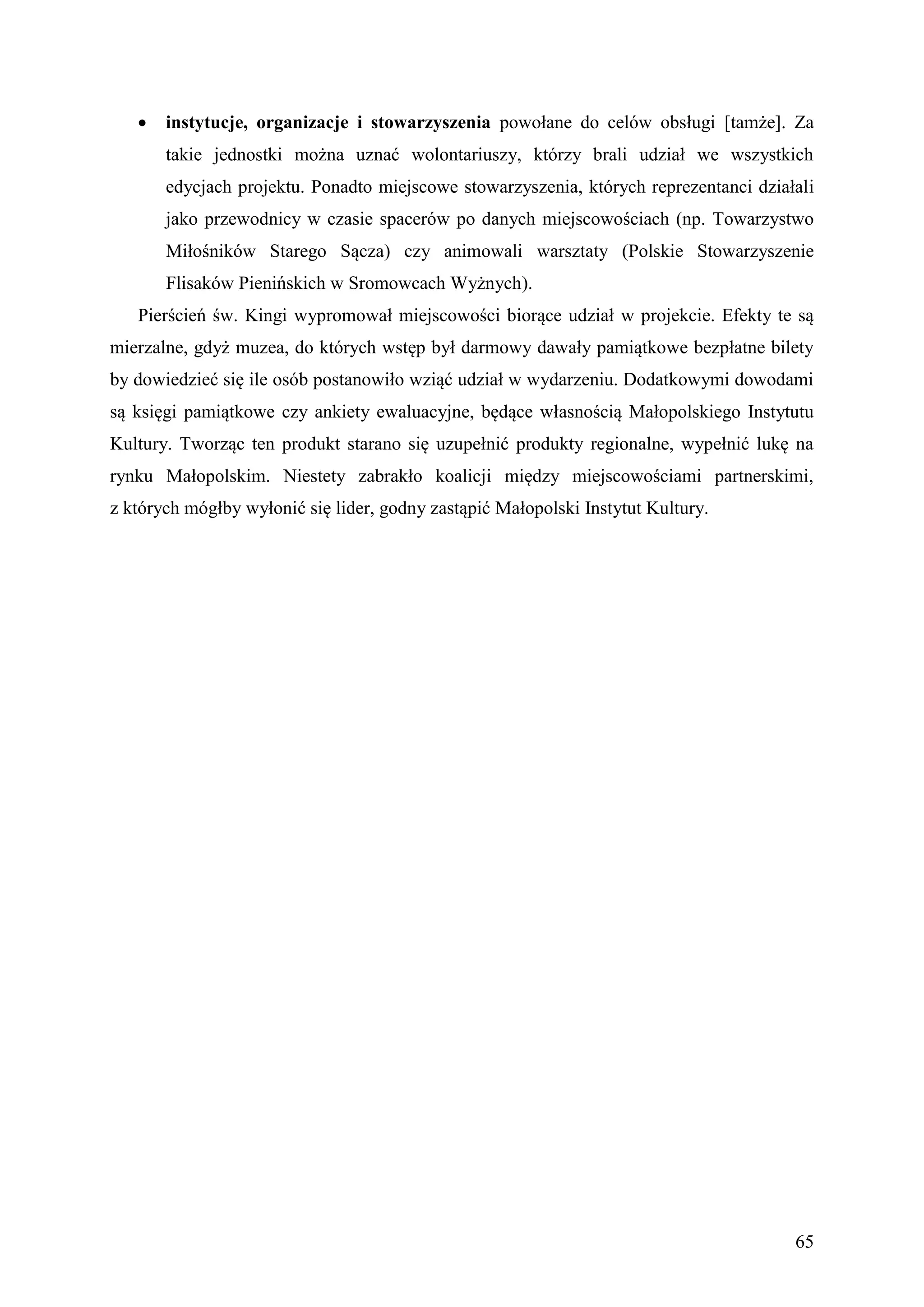    instytucje, organizacje i stowarzyszenia powołane do celów obsługi [tamże]. Za
       takie jednostki można uznać wolontariuszy, którzy brali udział we wszystkich
       edycjach projektu. Ponadto miejscowe stowarzyszenia, których reprezentanci działali
       jako przewodnicy w czasie spacerów po danych miejscowościach (np. Towarzystwo
       Miłośników Starego Sącza) czy animowali warsztaty (Polskie Stowarzyszenie
       Flisaków Pienińskich w Sromowcach Wyżnych).
   Pierścień św. Kingi wypromował miejscowości biorące udział w projekcie. Efekty te są
mierzalne, gdyż muzea, do których wstęp był darmowy dawały pamiątkowe bezpłatne bilety
by dowiedzieć się ile osób postanowiło wziąć udział w wydarzeniu. Dodatkowymi dowodami
są księgi pamiątkowe czy ankiety ewaluacyjne, będące własnością Małopolskiego Instytutu
Kultury. Tworząc ten produkt starano się uzupełnić produkty regionalne, wypełnić lukę na
rynku Małopolskim. Niestety zabrakło koalicji między miejscowościami partnerskimi,
z których mógłby wyłonić się lider, godny zastąpić Małopolski Instytut Kultury.




                                                                                       65
 
