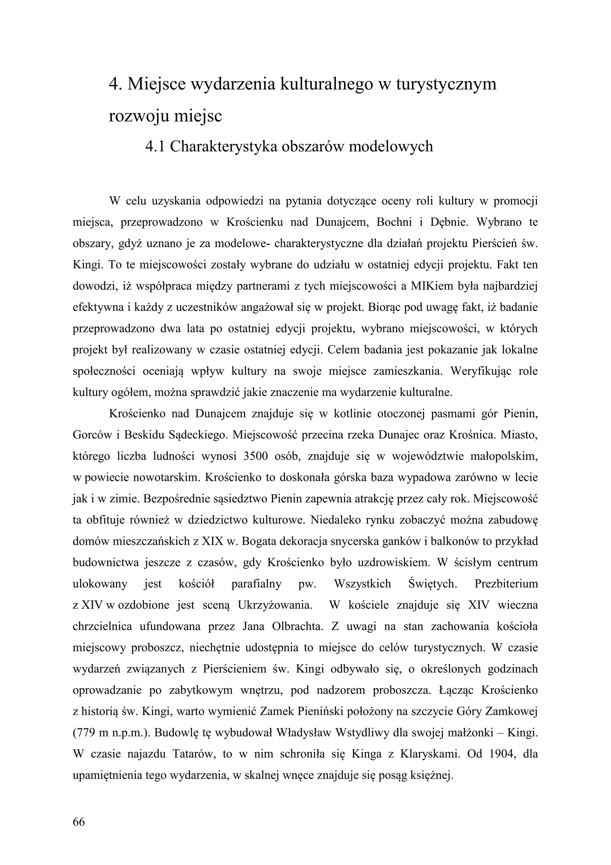 4. Miejsce wydarzenia kulturalnego w turystycznym
       rozwoju miejsc
              4.1 Charakterystyka obszarów modelowych


       W celu uzyskania odpowiedzi na pytania dotyczące oceny roli kultury w promocji
miejsca, przeprowadzono w Krościenku nad Dunajcem, Bochni i Dębnie. Wybrano te
obszary, gdyż uznano je za modelowe- charakterystyczne dla działań projektu Pierścień św.
Kingi. To te miejscowości zostały wybrane do udziału w ostatniej edycji projektu. Fakt ten
dowodzi, iż współpraca między partnerami z tych miejscowości a MIKiem była najbardziej
efektywna i każdy z uczestników angażował się w projekt. Biorąc pod uwagę fakt, iż badanie
przeprowadzono dwa lata po ostatniej edycji projektu, wybrano miejscowości, w których
projekt był realizowany w czasie ostatniej edycji. Celem badania jest pokazanie jak lokalne
społeczności oceniają wpływ kultury na swoje miejsce zamieszkania. Weryfikując role
kultury ogółem, można sprawdzić jakie znaczenie ma wydarzenie kulturalne.
       Krościenko nad Dunajcem znajduje się w kotlinie otoczonej pasmami gór Pienin,
Gorców i Beskidu Sądeckiego. Miejscowość przecina rzeka Dunajec oraz Krośnica. Miasto,
którego liczba ludności wynosi 3500 osób, znajduje się w województwie małopolskim,
w powiecie nowotarskim. Krościenko to doskonała górska baza wypadowa zarówno w lecie
jak i w zimie. Bezpośrednie sąsiedztwo Pienin zapewnia atrakcję przez cały rok. Miejscowość
ta obfituje również w dziedzictwo kulturowe. Niedaleko rynku zobaczyć można zabudowę
domów mieszczańskich z XIX w. Bogata dekoracja snycerska ganków i balkonów to przykład
budownictwa jeszcze z czasów, gdy Krościenko było uzdrowiskiem. W ścisłym centrum
ulokowany     jest   kościół   parafialny   pw.    Wszystkich     Świętych.   Prezbiterium
z XIV w ozdobione jest sceną Ukrzyżowania.        W kościele znajduje się XIV wieczna
chrzcielnica ufundowana przez Jana Olbrachta. Z uwagi na stan zachowania kościoła
miejscowy proboszcz, niechętnie udostępnia to miejsce do celów turystycznych. W czasie
wydarzeń związanych z Pierścieniem św. Kingi odbywało się, o określonych godzinach
oprowadzanie po zabytkowym wnętrzu, pod nadzorem proboszcza. Łącząc Krościenko
z historią św. Kingi, warto wymienić Zamek Pieniński położony na szczycie Góry Zamkowej
(779 m n.p.m.). Budowlę tę wybudował Władysław Wstydliwy dla swojej małżonki – Kingi.
W czasie najazdu Tatarów, to w nim schroniła się Kinga z Klaryskami. Od 1904, dla
upamiętnienia tego wydarzenia, w skalnej wnęce znajduje się posąg księżnej.


66
 