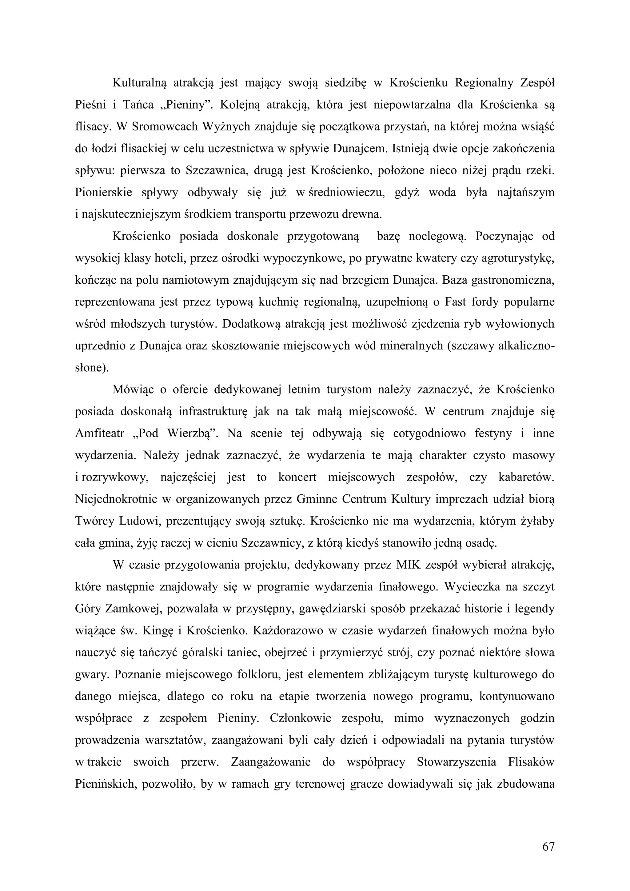Kulturalną atrakcją jest mający swoją siedzibę w Krościenku Regionalny Zespół
Pieśni i Tańca „Pieniny”. Kolejną atrakcją, która jest niepowtarzalna dla Krościenka są
flisacy. W Sromowcach Wyżnych znajduje się początkowa przystań, na której można wsiąść
do łodzi flisackiej w celu uczestnictwa w spływie Dunajcem. Istnieją dwie opcje zakończenia
spływu: pierwsza to Szczawnica, drugą jest Krościenko, położone nieco niżej prądu rzeki.
Pionierskie spływy odbywały się już w średniowieczu, gdyż woda była najtańszym
i najskuteczniejszym środkiem transportu przewozu drewna.
          Krościenko posiada doskonale przygotowaną       bazę noclegową. Poczynając od
wysokiej klasy hoteli, przez ośrodki wypoczynkowe, po prywatne kwatery czy agroturystykę,
kończąc na polu namiotowym znajdującym się nad brzegiem Dunajca. Baza gastronomiczna,
reprezentowana jest przez typową kuchnię regionalną, uzupełnioną o Fast fordy popularne
wśród młodszych turystów. Dodatkową atrakcją jest możliwość zjedzenia ryb wyłowionych
uprzednio z Dunajca oraz skosztowanie miejscowych wód mineralnych (szczawy alkaliczno-
słone).
          Mówiąc o ofercie dedykowanej letnim turystom należy zaznaczyć, że Krościenko
posiada doskonałą infrastrukturę jak na tak małą miejscowość. W centrum znajduje się
Amfiteatr „Pod Wierzbą”. Na scenie tej odbywają się cotygodniowo festyny i inne
wydarzenia. Należy jednak zaznaczyć, że wydarzenia te mają charakter czysto masowy
i rozrywkowy, najczęściej jest to koncert miejscowych zespołów, czy kabaretów.
Niejednokrotnie w organizowanych przez Gminne Centrum Kultury imprezach udział biorą
Twórcy Ludowi, prezentujący swoją sztukę. Krościenko nie ma wydarzenia, którym żyłaby
cała gmina, żyję raczej w cieniu Szczawnicy, z którą kiedyś stanowiło jedną osadę.
          W czasie przygotowania projektu, dedykowany przez MIK zespół wybierał atrakcję,
które następnie znajdowały się w programie wydarzenia finałowego. Wycieczka na szczyt
Góry Zamkowej, pozwalała w przystępny, gawędziarski sposób przekazać historie i legendy
wiążące św. Kingę i Krościenko. Każdorazowo w czasie wydarzeń finałowych można było
nauczyć się tańczyć góralski taniec, obejrzeć i przymierzyć strój, czy poznać niektóre słowa
gwary. Poznanie miejscowego folkloru, jest elementem zbliżającym turystę kulturowego do
danego miejsca, dlatego co roku na etapie tworzenia nowego programu, kontynuowano
współprace z zespołem Pieniny. Członkowie zespołu, mimo wyznaczonych godzin
prowadzenia warsztatów, zaangażowani byli cały dzień i odpowiadali na pytania turystów
w trakcie swoich przerw. Zaangażowanie do współpracy Stowarzyszenia Flisaków
Pienińskich, pozwoliło, by w ramach gry terenowej gracze dowiadywali się jak zbudowana



                                                                                         67
 