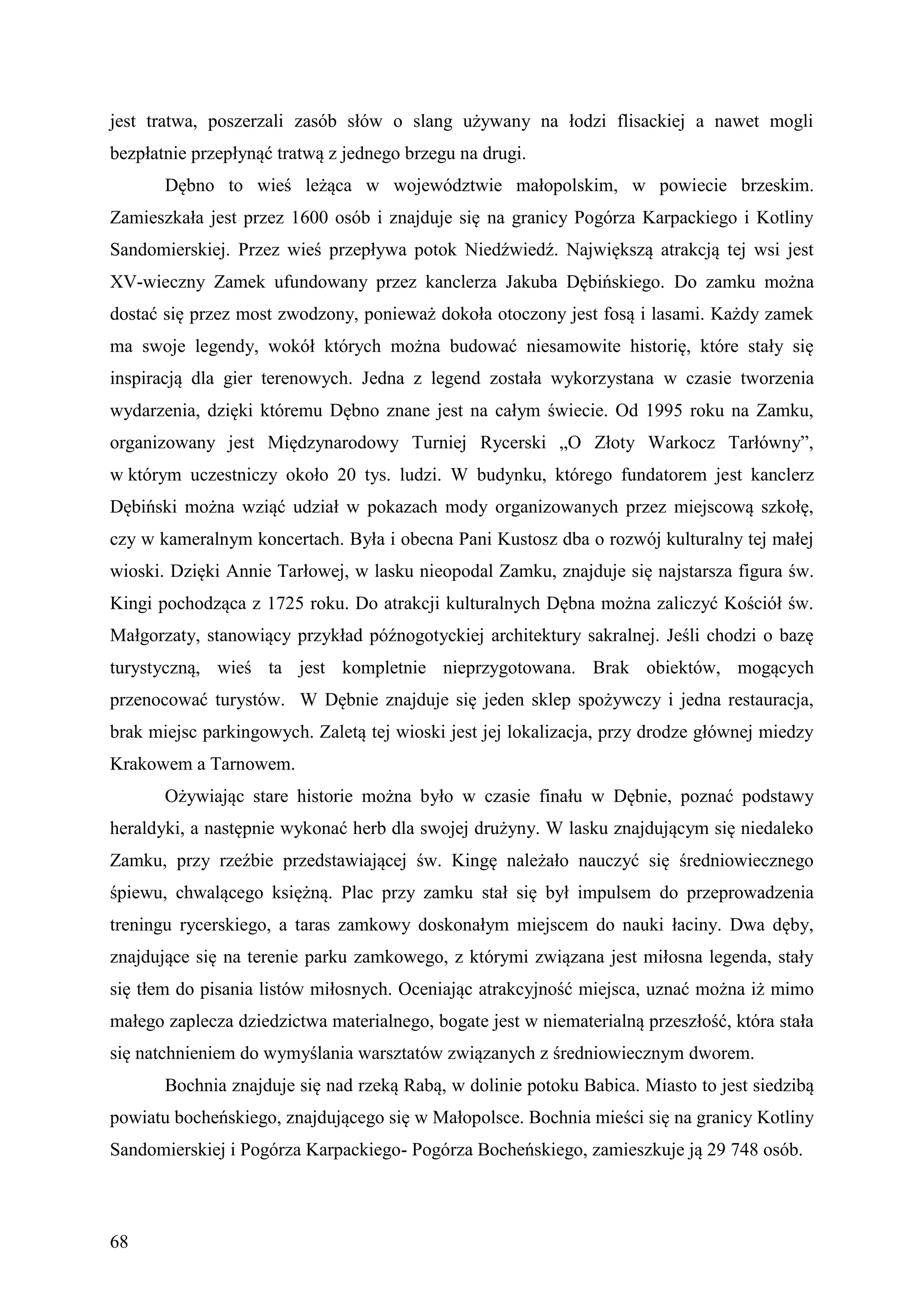 jest tratwa, poszerzali zasób słów o slang używany na łodzi flisackiej a nawet mogli
bezpłatnie przepłynąć tratwą z jednego brzegu na drugi.
       Dębno to wieś leżąca w województwie małopolskim, w powiecie brzeskim.
Zamieszkała jest przez 1600 osób i znajduje się na granicy Pogórza Karpackiego i Kotliny
Sandomierskiej. Przez wieś przepływa potok Niedźwiedź. Największą atrakcją tej wsi jest
XV-wieczny Zamek ufundowany przez kanclerza Jakuba Dębińskiego. Do zamku można
dostać się przez most zwodzony, ponieważ dokoła otoczony jest fosą i lasami. Każdy zamek
ma swoje legendy, wokół których można budować niesamowite historię, które stały się
inspiracją dla gier terenowych. Jedna z legend została wykorzystana w czasie tworzenia
wydarzenia, dzięki któremu Dębno znane jest na całym świecie. Od 1995 roku na Zamku,
organizowany jest Międzynarodowy Turniej Rycerski „O Złoty Warkocz Tarłówny”,
w którym uczestniczy około 20 tys. ludzi. W budynku, którego fundatorem jest kanclerz
Dębiński można wziąć udział w pokazach mody organizowanych przez miejscową szkołę,
czy w kameralnym koncertach. Była i obecna Pani Kustosz dba o rozwój kulturalny tej małej
wioski. Dzięki Annie Tarłowej, w lasku nieopodal Zamku, znajduje się najstarsza figura św.
Kingi pochodząca z 1725 roku. Do atrakcji kulturalnych Dębna można zaliczyć Kościół św.
Małgorzaty, stanowiący przykład późnogotyckiej architektury sakralnej. Jeśli chodzi o bazę
turystyczną, wieś ta jest kompletnie nieprzygotowana. Brak obiektów, mogących
przenocować turystów. W Dębnie znajduje się jeden sklep spożywczy i jedna restauracja,
brak miejsc parkingowych. Zaletą tej wioski jest jej lokalizacja, przy drodze głównej miedzy
Krakowem a Tarnowem.
       Ożywiając stare historie można było w czasie finału w Dębnie, poznać podstawy
heraldyki, a następnie wykonać herb dla swojej drużyny. W lasku znajdującym się niedaleko
Zamku, przy rzeźbie przedstawiającej św. Kingę należało nauczyć się średniowiecznego
śpiewu, chwalącego księżną. Plac przy zamku stał się był impulsem do przeprowadzenia
treningu rycerskiego, a taras zamkowy doskonałym miejscem do nauki łaciny. Dwa dęby,
znajdujące się na terenie parku zamkowego, z którymi związana jest miłosna legenda, stały
się tłem do pisania listów miłosnych. Oceniając atrakcyjność miejsca, uznać można iż mimo
małego zaplecza dziedzictwa materialnego, bogate jest w niematerialną przeszłość, która stała
się natchnieniem do wymyślania warsztatów związanych z średniowiecznym dworem.
       Bochnia znajduje się nad rzeką Rabą, w dolinie potoku Babica. Miasto to jest siedzibą
powiatu bocheńskiego, znajdującego się w Małopolsce. Bochnia mieści się na granicy Kotliny
Sandomierskiej i Pogórza Karpackiego- Pogórza Bocheńskiego, zamieszkuje ją 29 748 osób.



68
 