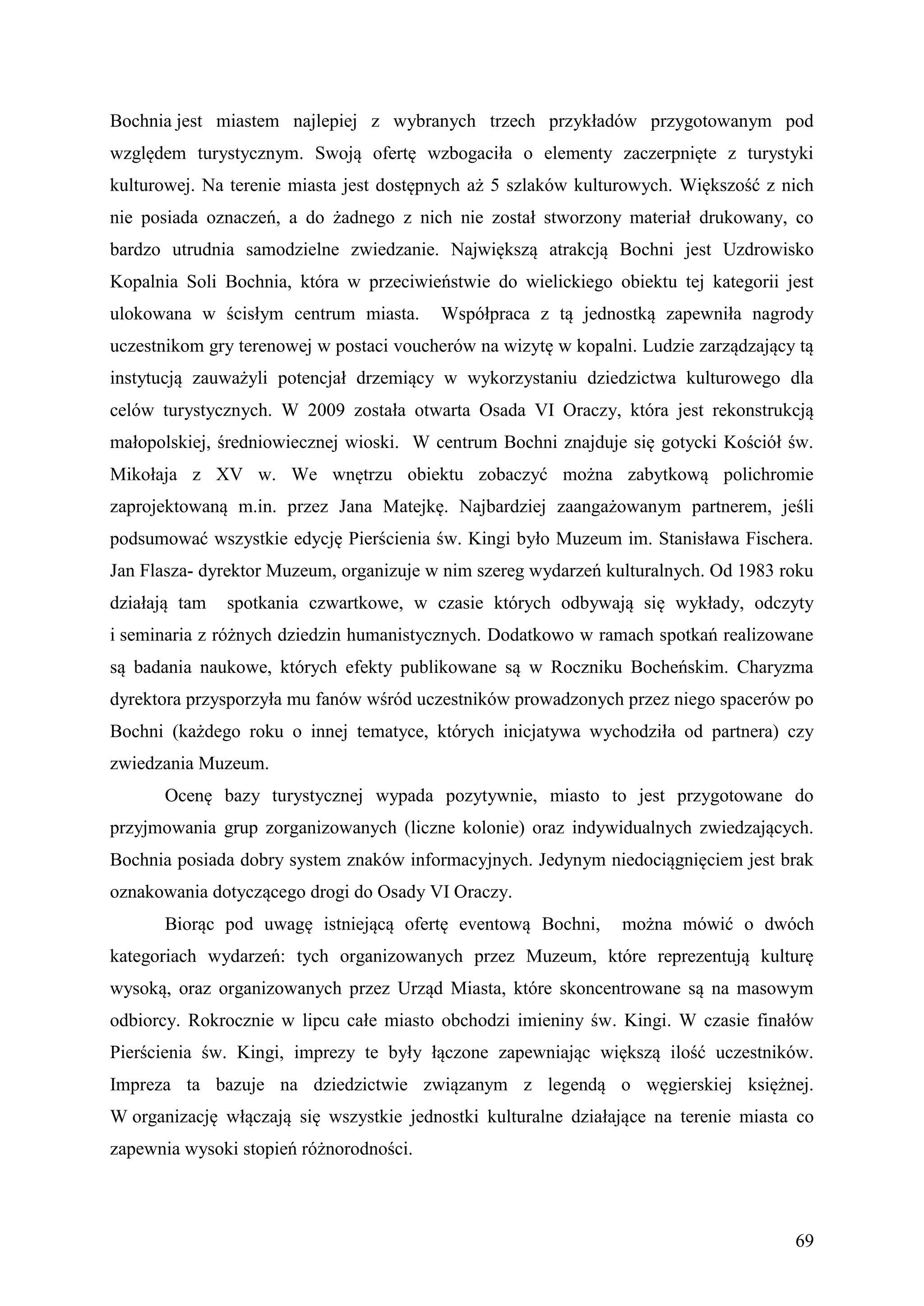 Bochnia jest miastem najlepiej z wybranych trzech przykładów przygotowanym pod
względem turystycznym. Swoją ofertę wzbogaciła o elementy zaczerpnięte z turystyki
kulturowej. Na terenie miasta jest dostępnych aż 5 szlaków kulturowych. Większość z nich
nie posiada oznaczeń, a do żadnego z nich nie został stworzony materiał drukowany, co
bardzo utrudnia samodzielne zwiedzanie. Największą atrakcją Bochni jest Uzdrowisko
Kopalnia Soli Bochnia, która w przeciwieństwie do wielickiego obiektu tej kategorii jest
ulokowana w ścisłym centrum miasta.      Współpraca z tą jednostką zapewniła nagrody
uczestnikom gry terenowej w postaci voucherów na wizytę w kopalni. Ludzie zarządzający tą
instytucją zauważyli potencjał drzemiący w wykorzystaniu dziedzictwa kulturowego dla
celów turystycznych. W 2009 została otwarta Osada VI Oraczy, która jest rekonstrukcją
małopolskiej, średniowiecznej wioski. W centrum Bochni znajduje się gotycki Kościół św.
Mikołaja z XV w. We wnętrzu obiektu zobaczyć można zabytkową polichromie
zaprojektowaną m.in. przez Jana Matejkę. Najbardziej zaangażowanym partnerem, jeśli
podsumować wszystkie edycję Pierścienia św. Kingi było Muzeum im. Stanisława Fischera.
Jan Flasza- dyrektor Muzeum, organizuje w nim szereg wydarzeń kulturalnych. Od 1983 roku
działają tam   spotkania czwartkowe, w czasie których odbywają się wykłady, odczyty
i seminaria z różnych dziedzin humanistycznych. Dodatkowo w ramach spotkań realizowane
są badania naukowe, których efekty publikowane są w Roczniku Bocheńskim. Charyzma
dyrektora przysporzyła mu fanów wśród uczestników prowadzonych przez niego spacerów po
Bochni (każdego roku o innej tematyce, których inicjatywa wychodziła od partnera) czy
zwiedzania Muzeum.
      Ocenę bazy turystycznej wypada pozytywnie, miasto to jest przygotowane do
przyjmowania grup zorganizowanych (liczne kolonie) oraz indywidualnych zwiedzających.
Bochnia posiada dobry system znaków informacyjnych. Jedynym niedociągnięciem jest brak
oznakowania dotyczącego drogi do Osady VI Oraczy.
      Biorąc pod uwagę istniejącą ofertę eventową Bochni,       można mówić o dwóch
kategoriach wydarzeń: tych organizowanych przez Muzeum, które reprezentują kulturę
wysoką, oraz organizowanych przez Urząd Miasta, które skoncentrowane są na masowym
odbiorcy. Rokrocznie w lipcu całe miasto obchodzi imieniny św. Kingi. W czasie finałów
Pierścienia św. Kingi, imprezy te były łączone zapewniając większą ilość uczestników.
Impreza ta bazuje na dziedzictwie związanym z legendą o węgierskiej księżnej.
W organizację włączają się wszystkie jednostki kulturalne działające na terenie miasta co
zapewnia wysoki stopień różnorodności.



                                                                                      69
 