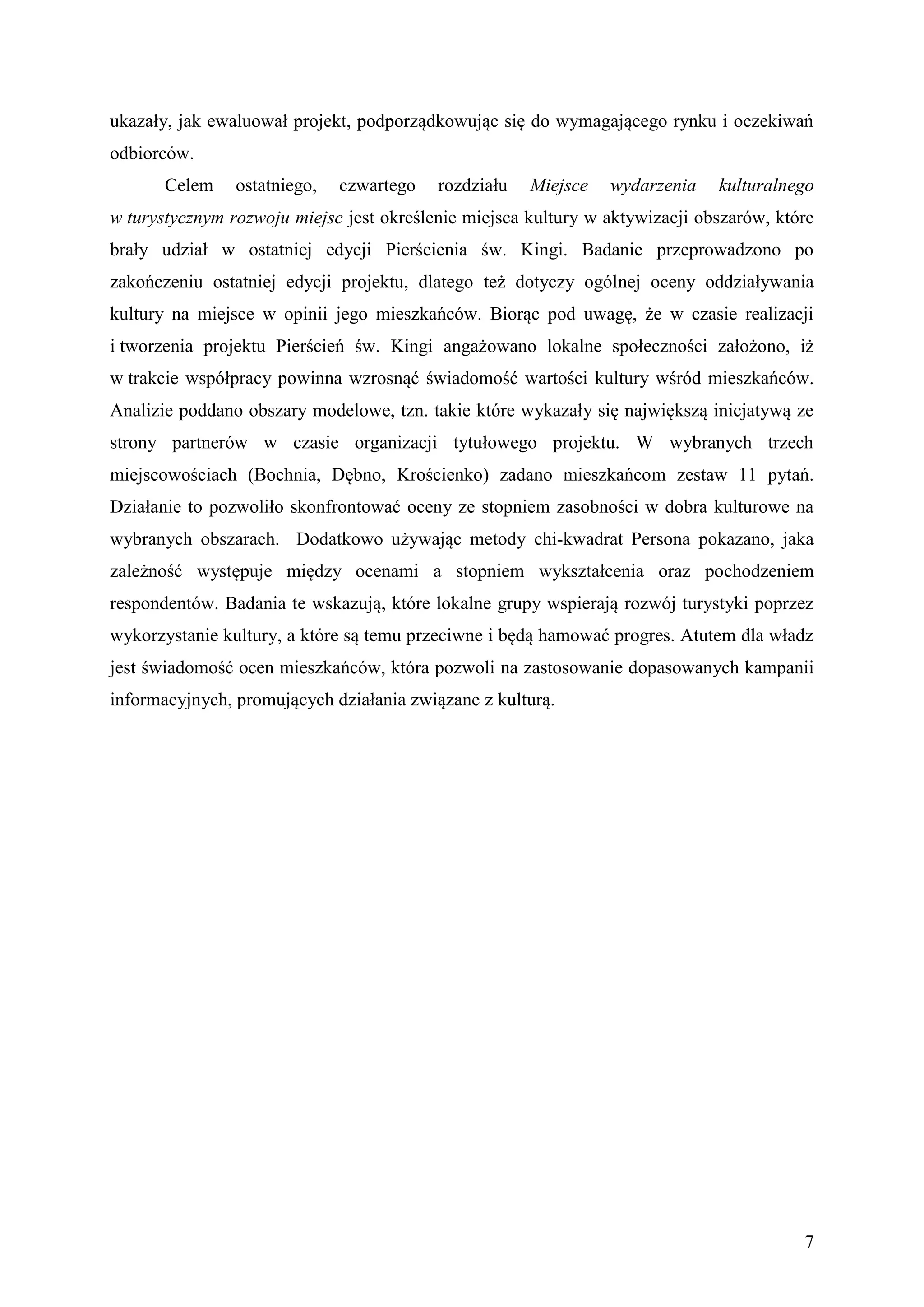 ukazały, jak ewaluował projekt, podporządkowując się do wymagającego rynku i oczekiwań
odbiorców.
       Celem    ostatniego,   czwartego   rozdziału   Miejsce   wydarzenia    kulturalnego
w turystycznym rozwoju miejsc jest określenie miejsca kultury w aktywizacji obszarów, które
brały udział w ostatniej edycji Pierścienia św. Kingi. Badanie przeprowadzono po
zakończeniu ostatniej edycji projektu, dlatego też dotyczy ogólnej oceny oddziaływania
kultury na miejsce w opinii jego mieszkańców. Biorąc pod uwagę, że w czasie realizacji
i tworzenia projektu Pierścień św. Kingi angażowano lokalne społeczności założono, iż
w trakcie współpracy powinna wzrosnąć świadomość wartości kultury wśród mieszkańców.
Analizie poddano obszary modelowe, tzn. takie które wykazały się największą inicjatywą ze
strony partnerów w czasie organizacji tytułowego projektu. W wybranych trzech
miejscowościach (Bochnia, Dębno, Krościenko) zadano mieszkańcom zestaw 11 pytań.
Działanie to pozwoliło skonfrontować oceny ze stopniem zasobności w dobra kulturowe na
wybranych obszarach. Dodatkowo używając metody chi-kwadrat Persona pokazano, jaka
zależność występuje między ocenami a stopniem wykształcenia oraz pochodzeniem
respondentów. Badania te wskazują, które lokalne grupy wspierają rozwój turystyki poprzez
wykorzystanie kultury, a które są temu przeciwne i będą hamować progres. Atutem dla władz
jest świadomość ocen mieszkańców, która pozwoli na zastosowanie dopasowanych kampanii
informacyjnych, promujących działania związane z kulturą.




                                                                                         7
 