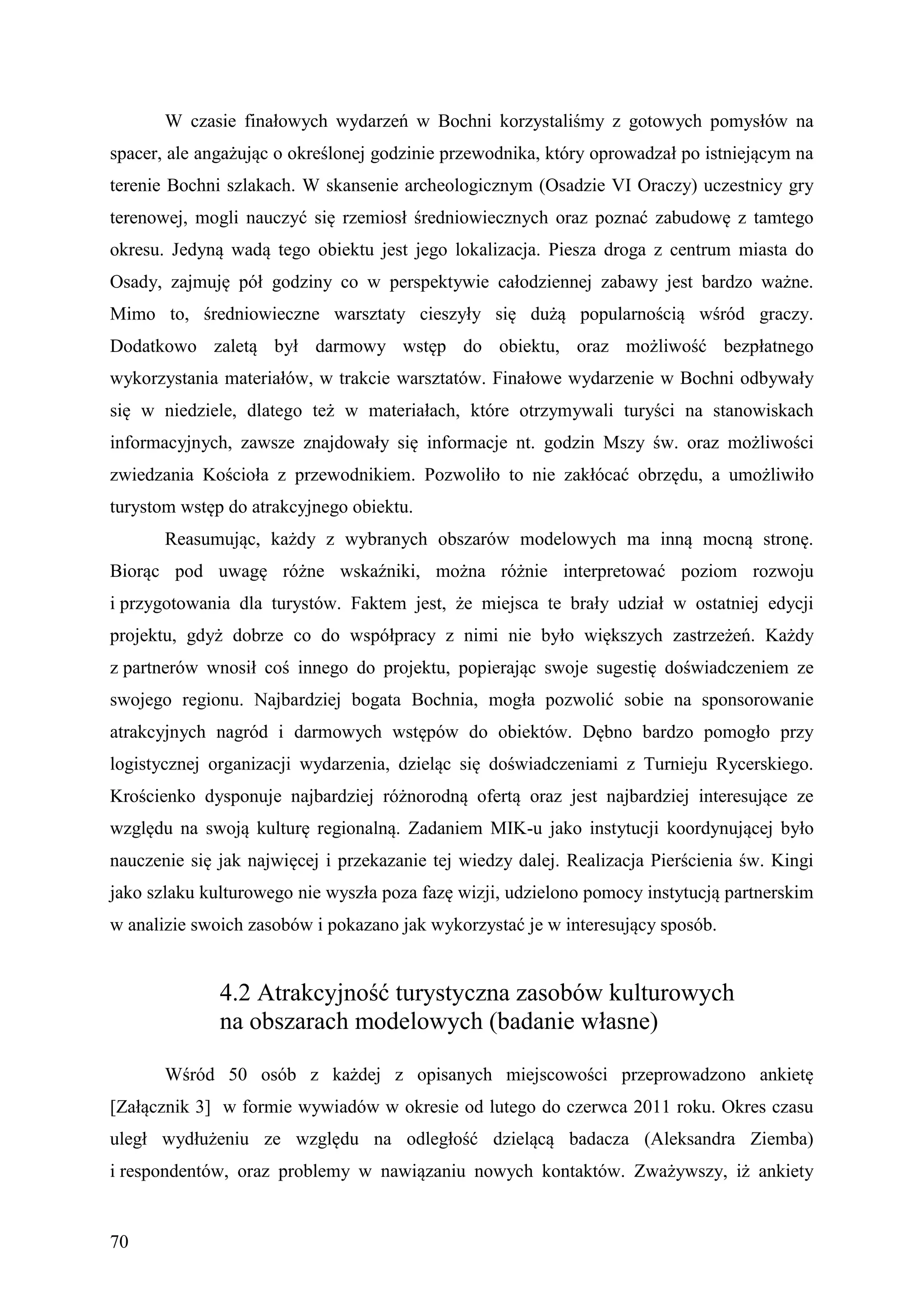 W czasie finałowych wydarzeń w Bochni korzystaliśmy z gotowych pomysłów na
spacer, ale angażując o określonej godzinie przewodnika, który oprowadzał po istniejącym na
terenie Bochni szlakach. W skansenie archeologicznym (Osadzie VI Oraczy) uczestnicy gry
terenowej, mogli nauczyć się rzemiosł średniowiecznych oraz poznać zabudowę z tamtego
okresu. Jedyną wadą tego obiektu jest jego lokalizacja. Piesza droga z centrum miasta do
Osady, zajmuję pół godziny co w perspektywie całodziennej zabawy jest bardzo ważne.
Mimo to, średniowieczne warsztaty cieszyły się dużą popularnością wśród graczy.
Dodatkowo zaletą był darmowy wstęp do obiektu, oraz możliwość bezpłatnego
wykorzystania materiałów, w trakcie warsztatów. Finałowe wydarzenie w Bochni odbywały
się w niedziele, dlatego też w materiałach, które otrzymywali turyści na stanowiskach
informacyjnych, zawsze znajdowały się informacje nt. godzin Mszy św. oraz możliwości
zwiedzania Kościoła z przewodnikiem. Pozwoliło to nie zakłócać obrzędu, a umożliwiło
turystom wstęp do atrakcyjnego obiektu.
       Reasumując, każdy z wybranych obszarów modelowych ma inną mocną stronę.
Biorąc pod uwagę różne wskaźniki, można różnie interpretować poziom rozwoju
i przygotowania dla turystów. Faktem jest, że miejsca te brały udział w ostatniej edycji
projektu, gdyż dobrze co do współpracy z nimi nie było większych zastrzeżeń. Każdy
z partnerów wnosił coś innego do projektu, popierając swoje sugestię doświadczeniem ze
swojego regionu. Najbardziej bogata Bochnia, mogła pozwolić sobie na sponsorowanie
atrakcyjnych nagród i darmowych wstępów do obiektów. Dębno bardzo pomogło przy
logistycznej organizacji wydarzenia, dzieląc się doświadczeniami z Turnieju Rycerskiego.
Krościenko dysponuje najbardziej różnorodną ofertą oraz jest najbardziej interesujące ze
względu na swoją kulturę regionalną. Zadaniem MIK-u jako instytucji koordynującej było
nauczenie się jak najwięcej i przekazanie tej wiedzy dalej. Realizacja Pierścienia św. Kingi
jako szlaku kulturowego nie wyszła poza fazę wizji, udzielono pomocy instytucją partnerskim
w analizie swoich zasobów i pokazano jak wykorzystać je w interesujący sposób.


              4.2 Atrakcyjność turystyczna zasobów kulturowych
              na obszarach modelowych (badanie własne)

       Wśród 50 osób z każdej z opisanych miejscowości przeprowadzono ankietę
[Załącznik 3] w formie wywiadów w okresie od lutego do czerwca 2011 roku. Okres czasu
uległ wydłużeniu ze względu na odległość dzielącą badacza (Aleksandra Ziemba)
i respondentów, oraz problemy w nawiązaniu nowych kontaktów. Zważywszy, iż ankiety


70
 