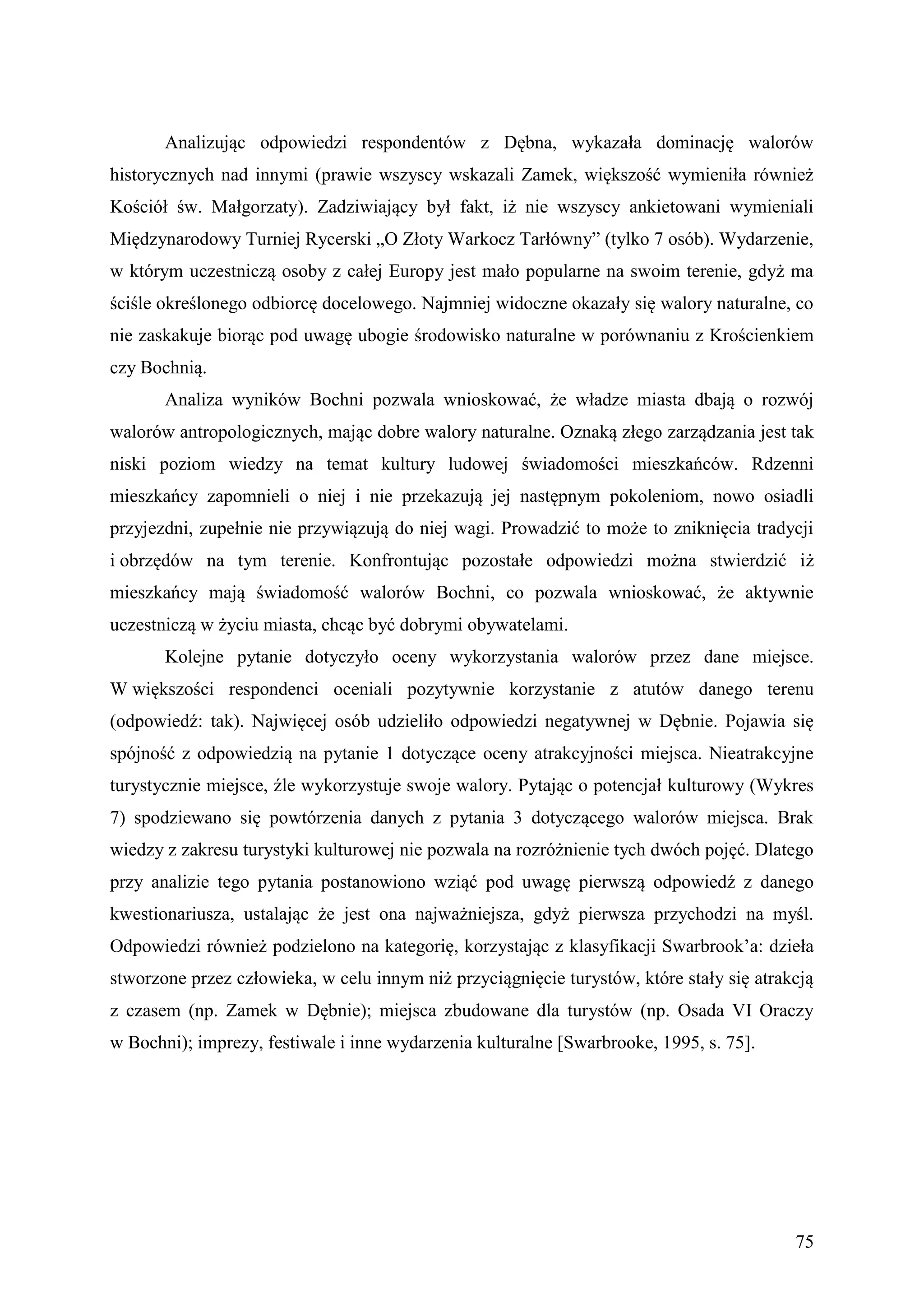 Analizując odpowiedzi respondentów z Dębna, wykazała dominację walorów
historycznych nad innymi (prawie wszyscy wskazali Zamek, większość wymieniła również
Kościół św. Małgorzaty). Zadziwiający był fakt, iż nie wszyscy ankietowani wymieniali
Międzynarodowy Turniej Rycerski „O Złoty Warkocz Tarłówny” (tylko 7 osób). Wydarzenie,
w którym uczestniczą osoby z całej Europy jest mało popularne na swoim terenie, gdyż ma
ściśle określonego odbiorcę docelowego. Najmniej widoczne okazały się walory naturalne, co
nie zaskakuje biorąc pod uwagę ubogie środowisko naturalne w porównaniu z Krościenkiem
czy Bochnią.
       Analiza wyników Bochni pozwala wnioskować, że władze miasta dbają o rozwój
walorów antropologicznych, mając dobre walory naturalne. Oznaką złego zarządzania jest tak
niski poziom wiedzy na temat kultury ludowej świadomości mieszkańców. Rdzenni
mieszkańcy zapomnieli o niej i nie przekazują jej następnym pokoleniom, nowo osiadli
przyjezdni, zupełnie nie przywiązują do niej wagi. Prowadzić to może to zniknięcia tradycji
i obrzędów na tym terenie. Konfrontując pozostałe odpowiedzi można stwierdzić iż
mieszkańcy mają świadomość walorów Bochni, co pozwala wnioskować, że aktywnie
uczestniczą w życiu miasta, chcąc być dobrymi obywatelami.
       Kolejne pytanie dotyczyło oceny wykorzystania walorów przez dane miejsce.
W większości respondenci oceniali pozytywnie korzystanie z atutów danego terenu
(odpowiedź: tak). Najwięcej osób udzieliło odpowiedzi negatywnej w Dębnie. Pojawia się
spójność z odpowiedzią na pytanie 1 dotyczące oceny atrakcyjności miejsca. Nieatrakcyjne
turystycznie miejsce, źle wykorzystuje swoje walory. Pytając o potencjał kulturowy (Wykres
7) spodziewano się powtórzenia danych z pytania 3 dotyczącego walorów miejsca. Brak
wiedzy z zakresu turystyki kulturowej nie pozwala na rozróżnienie tych dwóch pojęć. Dlatego
przy analizie tego pytania postanowiono wziąć pod uwagę pierwszą odpowiedź z danego
kwestionariusza, ustalając że jest ona najważniejsza, gdyż pierwsza przychodzi na myśl.
Odpowiedzi również podzielono na kategorię, korzystając z klasyfikacji Swarbrook’a: dzieła
stworzone przez człowieka, w celu innym niż przyciągnięcie turystów, które stały się atrakcją
z czasem (np. Zamek w Dębnie); miejsca zbudowane dla turystów (np. Osada VI Oraczy
w Bochni); imprezy, festiwale i inne wydarzenia kulturalne [Swarbrooke, 1995, s. 75].




                                                                                          75
 