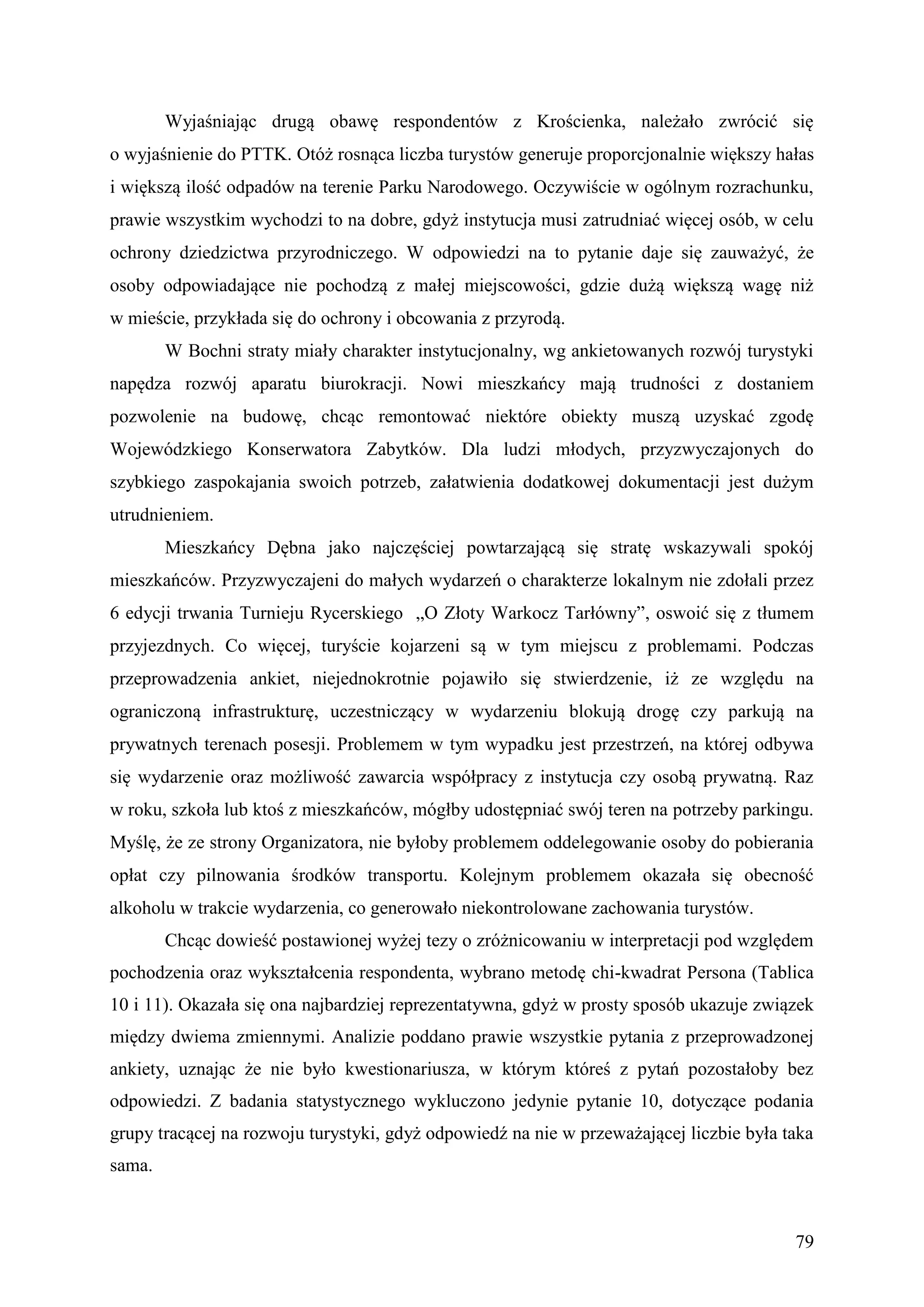 Wyjaśniając drugą obawę respondentów z Krościenka, należało zwrócić się
o wyjaśnienie do PTTK. Otóż rosnąca liczba turystów generuje proporcjonalnie większy hałas
i większą ilość odpadów na terenie Parku Narodowego. Oczywiście w ogólnym rozrachunku,
prawie wszystkim wychodzi to na dobre, gdyż instytucja musi zatrudniać więcej osób, w celu
ochrony dziedzictwa przyrodniczego. W odpowiedzi na to pytanie daje się zauważyć, że
osoby odpowiadające nie pochodzą z małej miejscowości, gdzie dużą większą wagę niż
w mieście, przykłada się do ochrony i obcowania z przyrodą.
        W Bochni straty miały charakter instytucjonalny, wg ankietowanych rozwój turystyki
napędza rozwój aparatu biurokracji. Nowi mieszkańcy mają trudności z dostaniem
pozwolenie na budowę, chcąc remontować niektóre obiekty muszą uzyskać zgodę
Wojewódzkiego Konserwatora Zabytków. Dla ludzi młodych, przyzwyczajonych do
szybkiego zaspokajania swoich potrzeb, załatwienia dodatkowej dokumentacji jest dużym
utrudnieniem.
        Mieszkańcy Dębna jako najczęściej powtarzającą się stratę wskazywali spokój
mieszkańców. Przyzwyczajeni do małych wydarzeń o charakterze lokalnym nie zdołali przez
6 edycji trwania Turnieju Rycerskiego „O Złoty Warkocz Tarłówny”, oswoić się z tłumem
przyjezdnych. Co więcej, turyście kojarzeni są w tym miejscu z problemami. Podczas
przeprowadzenia ankiet, niejednokrotnie pojawiło się stwierdzenie, iż ze względu na
ograniczoną infrastrukturę, uczestniczący w wydarzeniu blokują drogę czy parkują na
prywatnych terenach posesji. Problemem w tym wypadku jest przestrzeń, na której odbywa
się wydarzenie oraz możliwość zawarcia współpracy z instytucja czy osobą prywatną. Raz
w roku, szkoła lub ktoś z mieszkańców, mógłby udostępniać swój teren na potrzeby parkingu.
Myślę, że ze strony Organizatora, nie byłoby problemem oddelegowanie osoby do pobierania
opłat czy pilnowania środków transportu. Kolejnym problemem okazała się obecność
alkoholu w trakcie wydarzenia, co generowało niekontrolowane zachowania turystów.
        Chcąc dowieść postawionej wyżej tezy o zróżnicowaniu w interpretacji pod względem
pochodzenia oraz wykształcenia respondenta, wybrano metodę chi-kwadrat Persona (Tablica
10 i 11). Okazała się ona najbardziej reprezentatywna, gdyż w prosty sposób ukazuje związek
między dwiema zmiennymi. Analizie poddano prawie wszystkie pytania z przeprowadzonej
ankiety, uznając że nie było kwestionariusza, w którym któreś z pytań pozostałoby bez
odpowiedzi. Z badania statystycznego wykluczono jedynie pytanie 10, dotyczące podania
grupy tracącej na rozwoju turystyki, gdyż odpowiedź na nie w przeważającej liczbie była taka
sama.



                                                                                         79
 