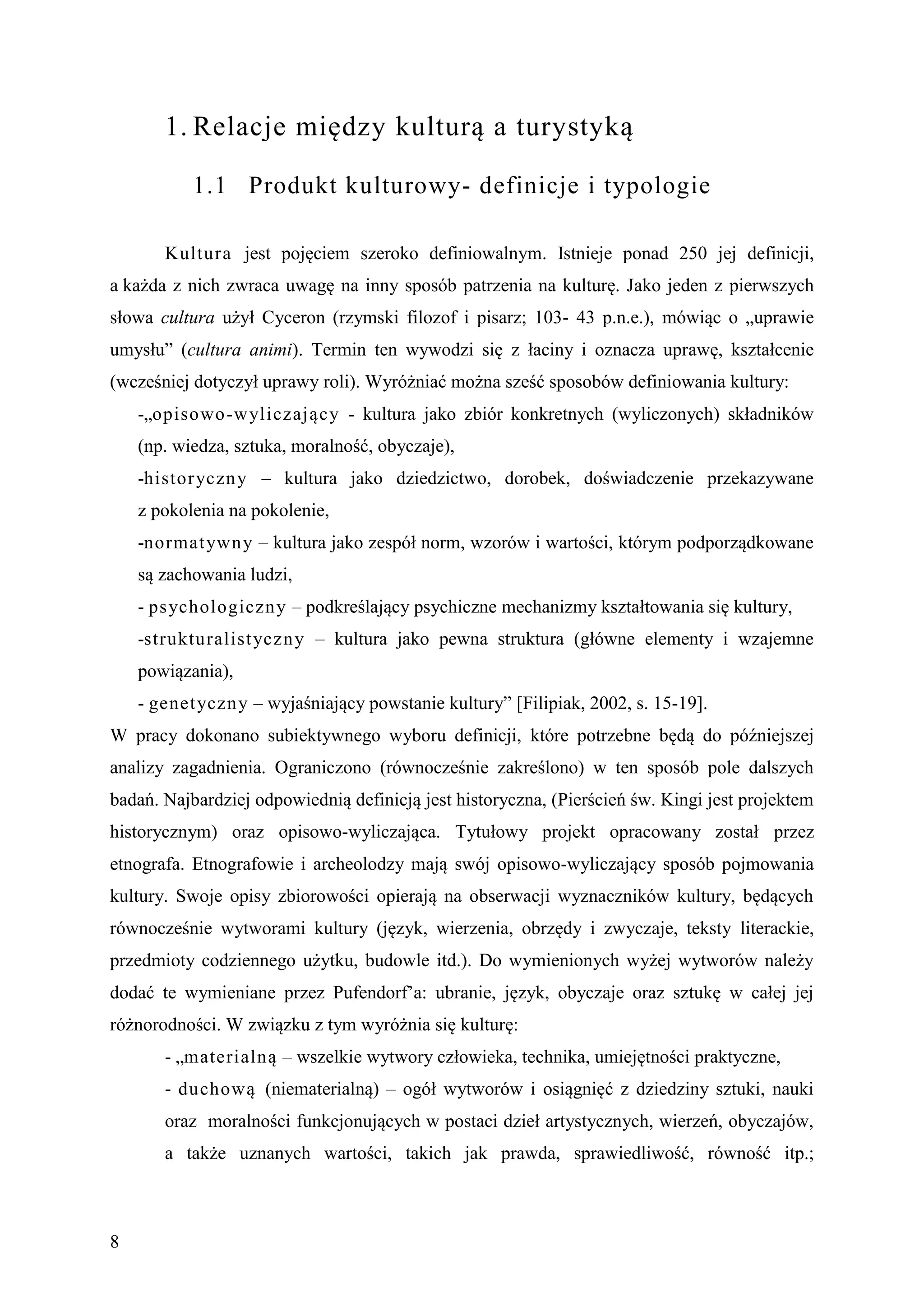 1. Relacje między kulturą a turystyką

           1.1 Produkt kulturowy- definicje i typologie

       Kultura jest pojęciem szeroko definiowalnym. Istnieje ponad 250 jej definicji,
a każda z nich zwraca uwagę na inny sposób patrzenia na kulturę. Jako jeden z pierwszych
słowa cultura użył Cyceron (rzymski filozof i pisarz; 103- 43 p.n.e.), mówiąc o „uprawie
umysłu” (cultura animi). Termin ten wywodzi się z łaciny i oznacza uprawę, kształcenie
(wcześniej dotyczył uprawy roli). Wyróżniać można sześć sposobów definiowania kultury:
    -„opisowo-wyliczający - kultura jako zbiór konkretnych (wyliczonych) składników
    (np. wiedza, sztuka, moralność, obyczaje),
    -historyczny – kultura jako dziedzictwo, dorobek, doświadczenie przekazywane
    z pokolenia na pokolenie,
    -normat ywny – kultura jako zespół norm, wzorów i wartości, którym podporządkowane
    są zachowania ludzi,
    - ps ychologiczny – podkreślający psychiczne mechanizmy kształtowania się kultury,
    -strukturalist yczny – kultura jako pewna struktura (główne elementy i wzajemne
    powiązania),
    - genet yczny – wyjaśniający powstanie kultury” [Filipiak, 2002, s. 15-19].
W pracy dokonano subiektywnego wyboru definicji, które potrzebne będą do późniejszej
analizy zagadnienia. Ograniczono (równocześnie zakreślono) w ten sposób pole dalszych
badań. Najbardziej odpowiednią definicją jest historyczna, (Pierścień św. Kingi jest projektem
historycznym) oraz opisowo-wyliczająca. Tytułowy projekt opracowany został przez
etnografa. Etnografowie i archeolodzy mają swój opisowo-wyliczający sposób pojmowania
kultury. Swoje opisy zbiorowości opierają na obserwacji wyznaczników kultury, będących
równocześnie wytworami kultury (język, wierzenia, obrzędy i zwyczaje, teksty literackie,
przedmioty codziennego użytku, budowle itd.). Do wymienionych wyżej wytworów należy
dodać te wymieniane przez Pufendorf’a: ubranie, język, obyczaje oraz sztukę w całej jej
różnorodności. W związku z tym wyróżnia się kulturę:
       - „materialną – wszelkie wytwory człowieka, technika, umiejętności praktyczne,
       - duchową (niematerialną) – ogół wytworów i osiągnięć z dziedziny sztuki, nauki
       oraz moralności funkcjonujących w postaci dzieł artystycznych, wierzeń, obyczajów,
       a także uznanych wartości, takich jak prawda, sprawiedliwość, równość itp.;



8
 