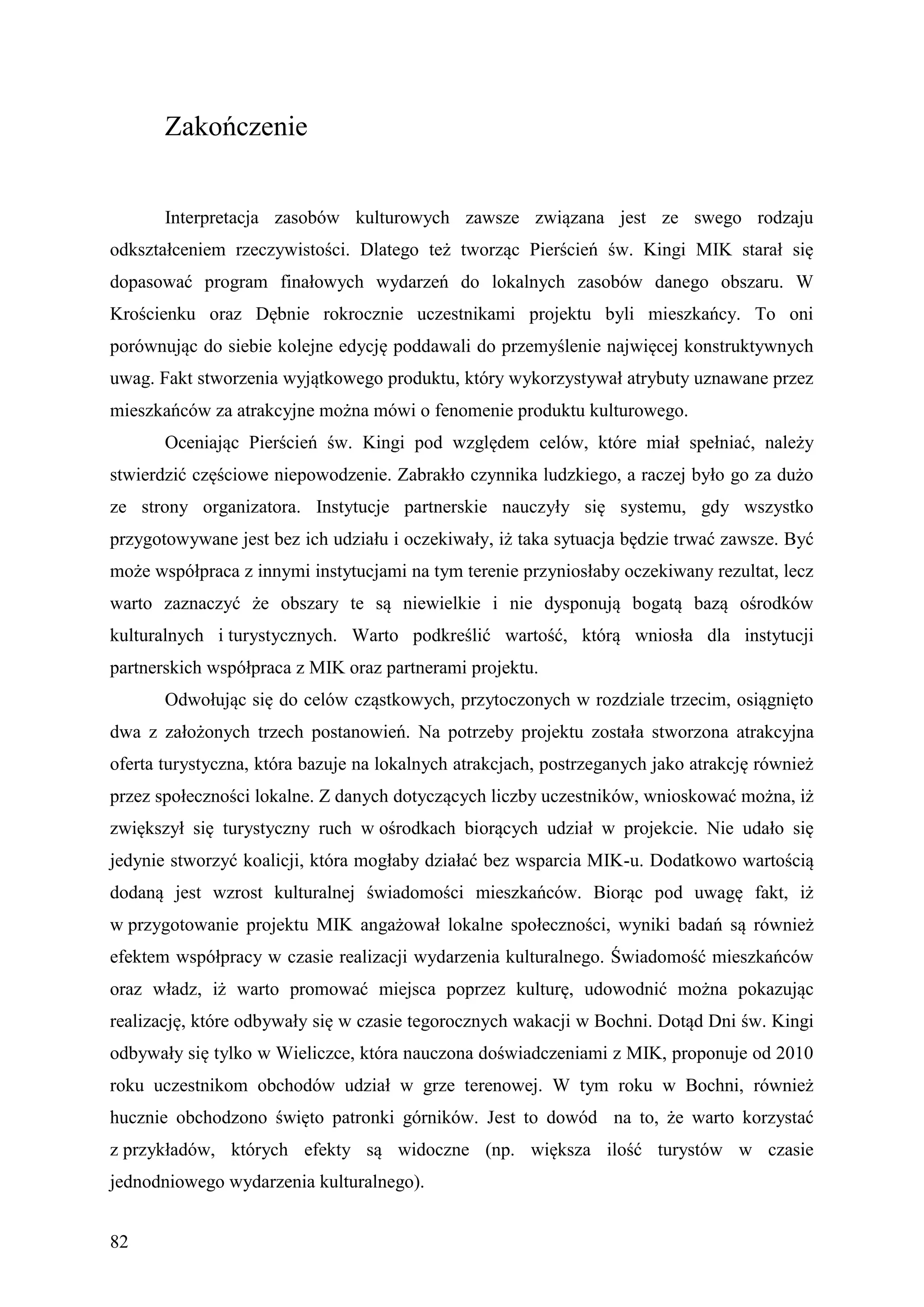 Zakończenie


       Interpretacja zasobów kulturowych zawsze związana jest ze swego rodzaju
odkształceniem rzeczywistości. Dlatego też tworząc Pierścień św. Kingi MIK starał się
dopasować program finałowych wydarzeń do lokalnych zasobów danego obszaru. W
Krościenku oraz Dębnie rokrocznie uczestnikami projektu byli mieszkańcy. To oni
porównując do siebie kolejne edycję poddawali do przemyślenie najwięcej konstruktywnych
uwag. Fakt stworzenia wyjątkowego produktu, który wykorzystywał atrybuty uznawane przez
mieszkańców za atrakcyjne można mówi o fenomenie produktu kulturowego.
       Oceniając Pierścień św. Kingi pod względem celów, które miał spełniać, należy
stwierdzić częściowe niepowodzenie. Zabrakło czynnika ludzkiego, a raczej było go za dużo
ze strony organizatora. Instytucje partnerskie nauczyły się systemu, gdy wszystko
przygotowywane jest bez ich udziału i oczekiwały, iż taka sytuacja będzie trwać zawsze. Być
może współpraca z innymi instytucjami na tym terenie przyniosłaby oczekiwany rezultat, lecz
warto zaznaczyć że obszary te są niewielkie i nie dysponują bogatą bazą ośrodków
kulturalnych i turystycznych. Warto podkreślić wartość, którą wniosła dla instytucji
partnerskich współpraca z MIK oraz partnerami projektu.
       Odwołując się do celów cząstkowych, przytoczonych w rozdziale trzecim, osiągnięto
dwa z założonych trzech postanowień. Na potrzeby projektu została stworzona atrakcyjna
oferta turystyczna, która bazuje na lokalnych atrakcjach, postrzeganych jako atrakcję również
przez społeczności lokalne. Z danych dotyczących liczby uczestników, wnioskować można, iż
zwiększył się turystyczny ruch w ośrodkach biorących udział w projekcie. Nie udało się
jedynie stworzyć koalicji, która mogłaby działać bez wsparcia MIK-u. Dodatkowo wartością
dodaną jest wzrost kulturalnej świadomości mieszkańców. Biorąc pod uwagę fakt, iż
w przygotowanie projektu MIK angażował lokalne społeczności, wyniki badań są również
efektem współpracy w czasie realizacji wydarzenia kulturalnego. Świadomość mieszkańców
oraz władz, iż warto promować miejsca poprzez kulturę, udowodnić można pokazując
realizację, które odbywały się w czasie tegorocznych wakacji w Bochni. Dotąd Dni św. Kingi
odbywały się tylko w Wieliczce, która nauczona doświadczeniami z MIK, proponuje od 2010
roku uczestnikom obchodów udział w grze terenowej. W tym roku w Bochni, również
hucznie obchodzono święto patronki górników. Jest to dowód na to, że warto korzystać
z przykładów, których efekty są widoczne (np. większa ilość turystów w czasie
jednodniowego wydarzenia kulturalnego).


82
 
