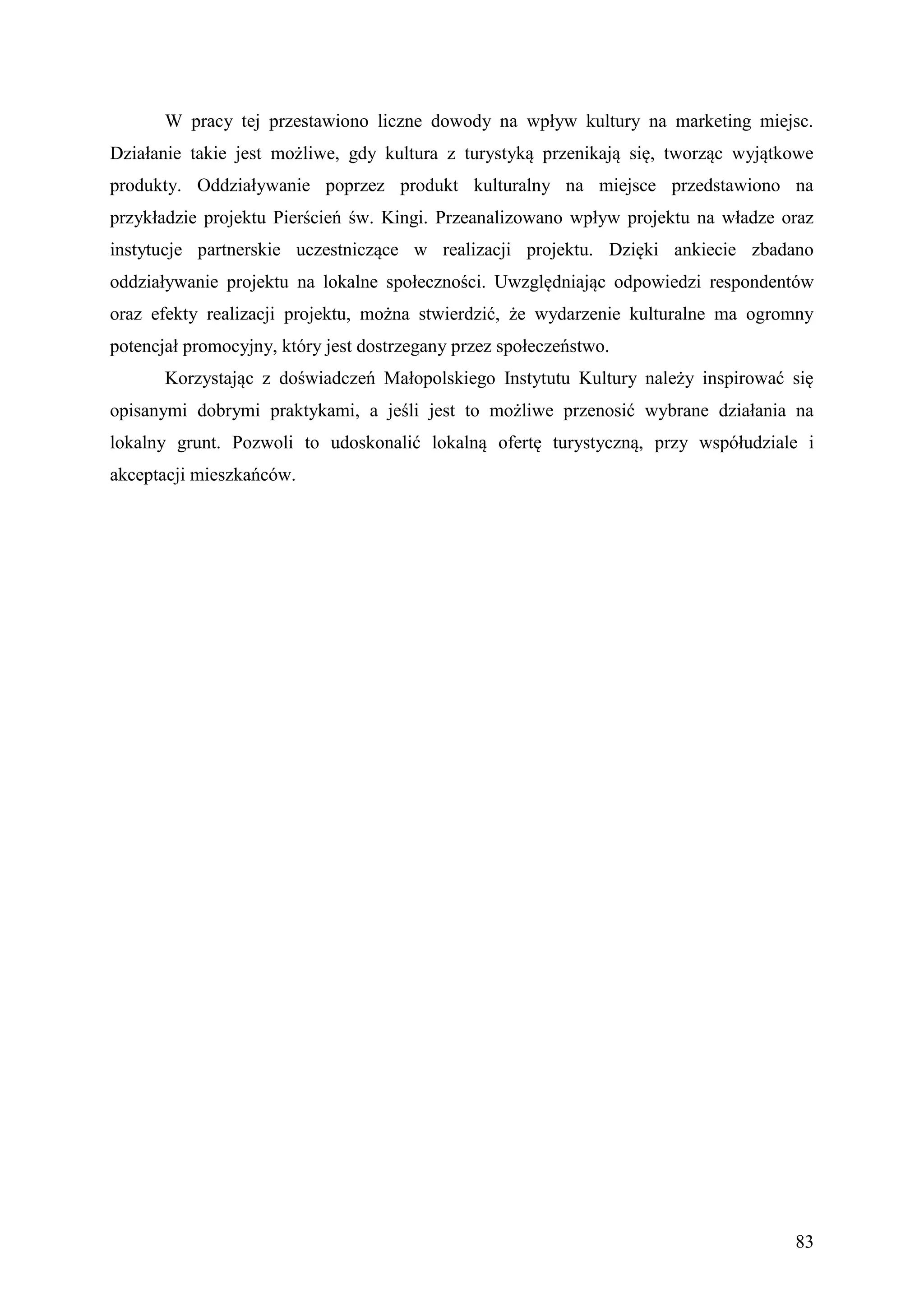 W pracy tej przestawiono liczne dowody na wpływ kultury na marketing miejsc.
Działanie takie jest możliwe, gdy kultura z turystyką przenikają się, tworząc wyjątkowe
produkty. Oddziaływanie poprzez produkt kulturalny na miejsce przedstawiono na
przykładzie projektu Pierścień św. Kingi. Przeanalizowano wpływ projektu na władze oraz
instytucje partnerskie uczestniczące w realizacji projektu. Dzięki ankiecie zbadano
oddziaływanie projektu na lokalne społeczności. Uwzględniając odpowiedzi respondentów
oraz efekty realizacji projektu, można stwierdzić, że wydarzenie kulturalne ma ogromny
potencjał promocyjny, który jest dostrzegany przez społeczeństwo.
       Korzystając z doświadczeń Małopolskiego Instytutu Kultury należy inspirować się
opisanymi dobrymi praktykami, a jeśli jest to możliwe przenosić wybrane działania na
lokalny grunt. Pozwoli to udoskonalić lokalną ofertę turystyczną, przy współudziale i
akceptacji mieszkańców.




                                                                                    83
 
