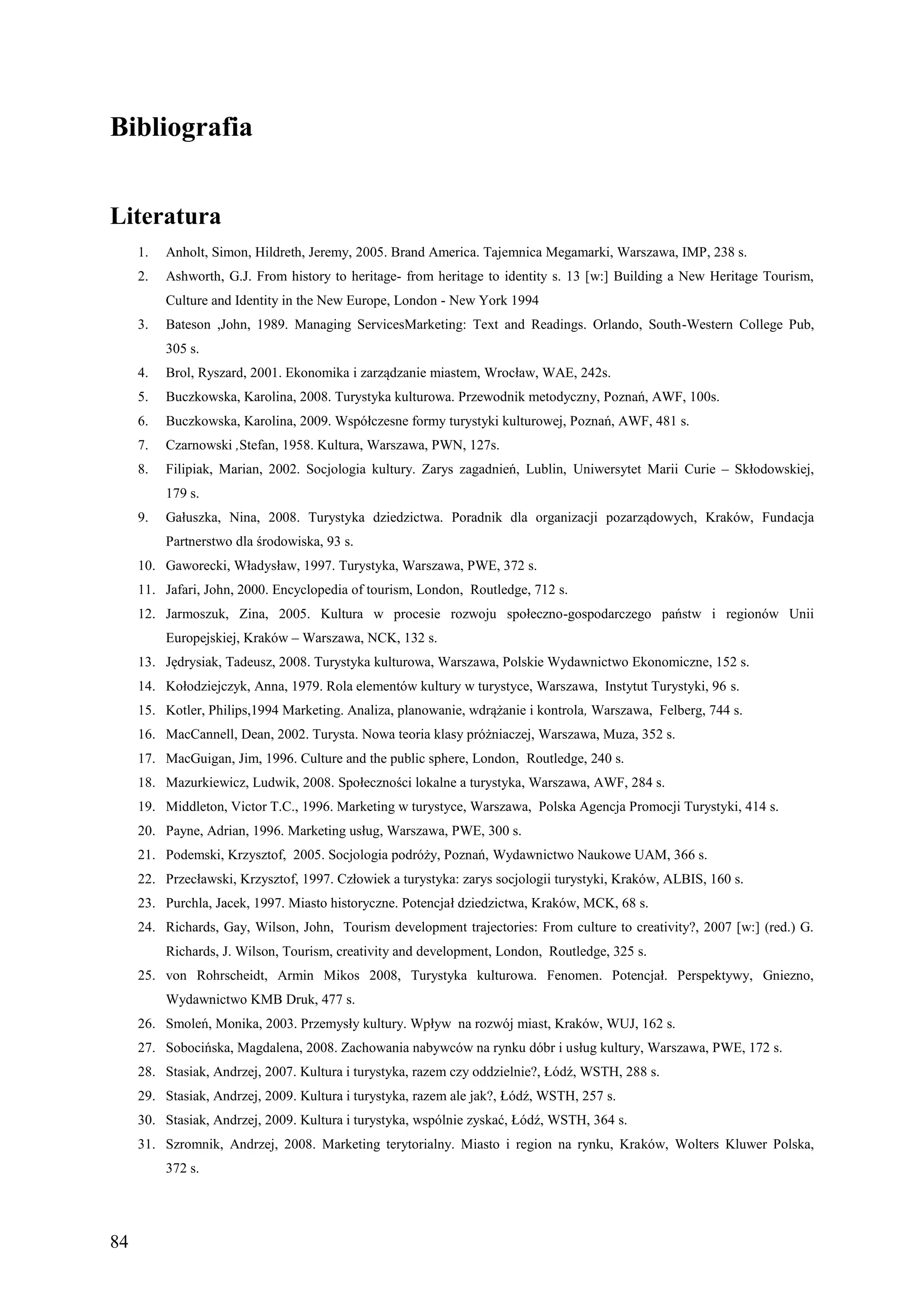 Bibliografia


Literatura
     1.   Anholt, Simon, Hildreth, Jeremy, 2005. Brand America. Tajemnica Megamarki, Warszawa, IMP, 238 s.
     2.   Ashworth, G.J. From history to heritage- from heritage to identity s. 13 [w:] Building a New Heritage Tourism,
          Culture and Identity in the New Europe, London - New York 1994
     3.   Bateson ,John, 1989. Managing ServicesMarketing: Text and Readings. Orlando, South-Western College Pub,
          305 s.
     4.   Brol, Ryszard, 2001. Ekonomika i zarządzanie miastem, Wrocław, WAE, 242s.
     5.   Buczkowska, Karolina, 2008. Turystyka kulturowa. Przewodnik metodyczny, Poznań, AWF, 100s.
     6.   Buczkowska, Karolina, 2009. Współczesne formy turystyki kulturowej, Poznań, AWF, 481 s.
     7.   Czarnowski ,Stefan, 1958. Kultura, Warszawa, PWN, 127s.
     8.   Filipiak, Marian, 2002. Socjologia kultury. Zarys zagadnień, Lublin, Uniwersytet Marii Curie – Skłodowskiej,
          179 s.
     9.   Gałuszka, Nina, 2008. Turystyka dziedzictwa. Poradnik dla organizacji pozarządowych, Kraków, Fundacja
          Partnerstwo dla środowiska, 93 s.
     10. Gaworecki, Władysław, 1997. Turystyka, Warszawa, PWE, 372 s.
     11. Jafari, John, 2000. Encyclopedia of tourism, London, Routledge, 712 s.
     12. Jarmoszuk, Zina, 2005. Kultura w procesie rozwoju społeczno-gospodarczego państw i regionów Unii
          Europejskiej, Kraków – Warszawa, NCK, 132 s.
     13. Jędrysiak, Tadeusz, 2008. Turystyka kulturowa, Warszawa, Polskie Wydawnictwo Ekonomiczne, 152 s.
     14. Kołodziejczyk, Anna, 1979. Rola elementów kultury w turystyce, Warszawa, Instytut Turystyki, 96 s.
     15. Kotler, Philips,1994 Marketing. Analiza, planowanie, wdrążanie i kontrola, Warszawa, Felberg, 744 s.
     16. MacCannell, Dean, 2002. Turysta. Nowa teoria klasy próżniaczej, Warszawa, Muza, 352 s.
     17. MacGuigan, Jim, 1996. Culture and the public sphere, London, Routledge, 240 s.
     18. Mazurkiewicz, Ludwik, 2008. Społeczności lokalne a turystyka, Warszawa, AWF, 284 s.
     19. Middleton, Victor T.C., 1996. Marketing w turystyce, Warszawa, Polska Agencja Promocji Turystyki, 414 s.
     20. Payne, Adrian, 1996. Marketing usług, Warszawa, PWE, 300 s.
     21. Podemski, Krzysztof, 2005. Socjologia podróży, Poznań, Wydawnictwo Naukowe UAM, 366 s.
     22. Przecławski, Krzysztof, 1997. Człowiek a turystyka: zarys socjologii turystyki, Kraków, ALBIS, 160 s.
     23. Purchla, Jacek, 1997. Miasto historyczne. Potencjał dziedzictwa, Kraków, MCK, 68 s.
     24. Richards, Gay, Wilson, John, Tourism development trajectories: From culture to creativity?, 2007 [w:] (red.) G.
          Richards, J. Wilson, Tourism, creativity and development, London, Routledge, 325 s.
     25. von Rohrscheidt, Armin Mikos 2008, Turystyka kulturowa. Fenomen. Potencjał. Perspektywy, Gniezno,
          Wydawnictwo KMB Druk, 477 s.
     26. Smoleń, Monika, 2003. Przemysły kultury. Wpływ na rozwój miast, Kraków, WUJ, 162 s.
     27. Sobocińska, Magdalena, 2008. Zachowania nabywców na rynku dóbr i usług kultury, Warszawa, PWE, 172 s.
     28. Stasiak, Andrzej, 2007. Kultura i turystyka, razem czy oddzielnie?, Łódź, WSTH, 288 s.
     29. Stasiak, Andrzej, 2009. Kultura i turystyka, razem ale jak?, Łódź, WSTH, 257 s.
     30. Stasiak, Andrzej, 2009. Kultura i turystyka, wspólnie zyskać, Łódź, WSTH, 364 s.
     31. Szromnik, Andrzej, 2008. Marketing terytorialny. Miasto i region na rynku, Kraków, Wolters Kluwer Polska,
          372 s.




84
 