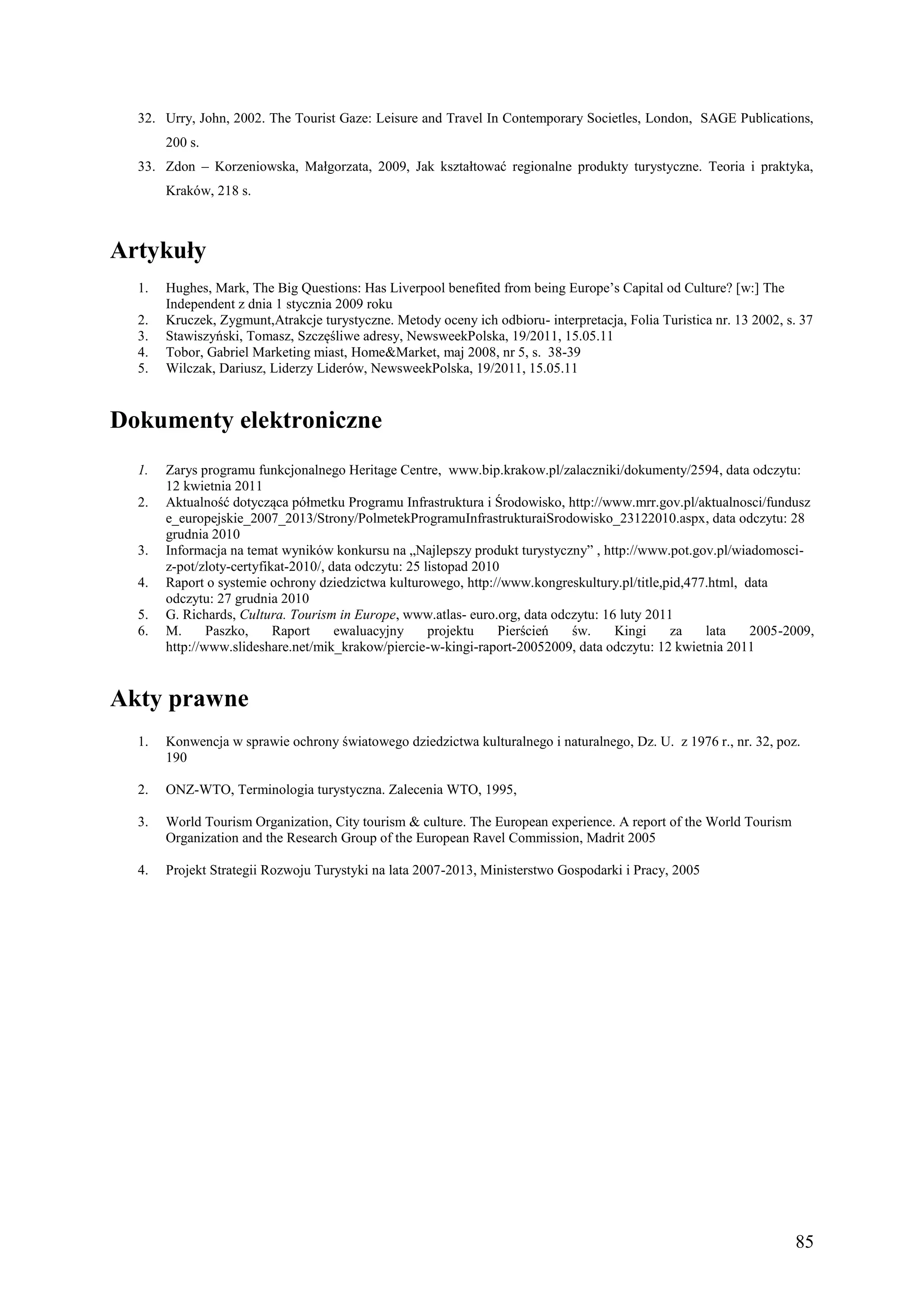 32. Urry, John, 2002. The Tourist Gaze: Leisure and Travel In Contemporary Societles, London, SAGE Publications,
       200 s.
  33. Zdon – Korzeniowska, Małgorzata, 2009, Jak kształtować regionalne produkty turystyczne. Teoria i praktyka,
       Kraków, 218 s.



Artykuły
  1.   Hughes, Mark, The Big Questions: Has Liverpool benefited from being Europe’s Capital od Culture? [w:] The
       Independent z dnia 1 stycznia 2009 roku
  2.   Kruczek, Zygmunt,Atrakcje turystyczne. Metody oceny ich odbioru- interpretacja, Folia Turistica nr. 13 2002, s. 37
  3.   Stawiszyński, Tomasz, Szczęśliwe adresy, NewsweekPolska, 19/2011, 15.05.11
  4.   Tobor, Gabriel Marketing miast, Home&Market, maj 2008, nr 5, s. 38-39
  5.   Wilczak, Dariusz, Liderzy Liderów, NewsweekPolska, 19/2011, 15.05.11


Dokumenty elektroniczne
  1.   Zarys programu funkcjonalnego Heritage Centre, www.bip.krakow.pl/zalaczniki/dokumenty/2594, data odczytu:
       12 kwietnia 2011
  2.   Aktualność dotycząca półmetku Programu Infrastruktura i Środowisko, http://www.mrr.gov.pl/aktualnosci/fundusz
       e_europejskie_2007_2013/Strony/PolmetekProgramuInfrastrukturaiSrodowisko_23122010.aspx, data odczytu: 28
       grudnia 2010
  3.   Informacja na temat wyników konkursu na „Najlepszy produkt turystyczny” , http://www.pot.gov.pl/wiadomosci-
       z-pot/zloty-certyfikat-2010/, data odczytu: 25 listopad 2010
  4.   Raport o systemie ochrony dziedzictwa kulturowego, http://www.kongreskultury.pl/title,pid,477.html, data
       odczytu: 27 grudnia 2010
  5.   G. Richards, Cultura. Tourism in Europe, www.atlas- euro.org, data odczytu: 16 luty 2011
  6.   M.      Paszko,     Raport     ewaluacyjny      projektu    Pierścień św.     Kingi     za   lata    2005-2009,
       http://www.slideshare.net/mik_krakow/piercie-w-kingi-raport-20052009, data odczytu: 12 kwietnia 2011


Akty prawne
  1.   Konwencja w sprawie ochrony światowego dziedzictwa kulturalnego i naturalnego, Dz. U. z 1976 r., nr. 32, poz.
       190

  2.   ONZ-WTO, Terminologia turystyczna. Zalecenia WTO, 1995,

  3.   World Tourism Organization, City tourism & culture. The European experience. A report of the World Tourism
       Organization and the Research Group of the European Ravel Commission, Madrit 2005

  4.   Projekt Strategii Rozwoju Turystyki na lata 2007-2013, Ministerstwo Gospodarki i Pracy, 2005




                                                                                                                     85
 