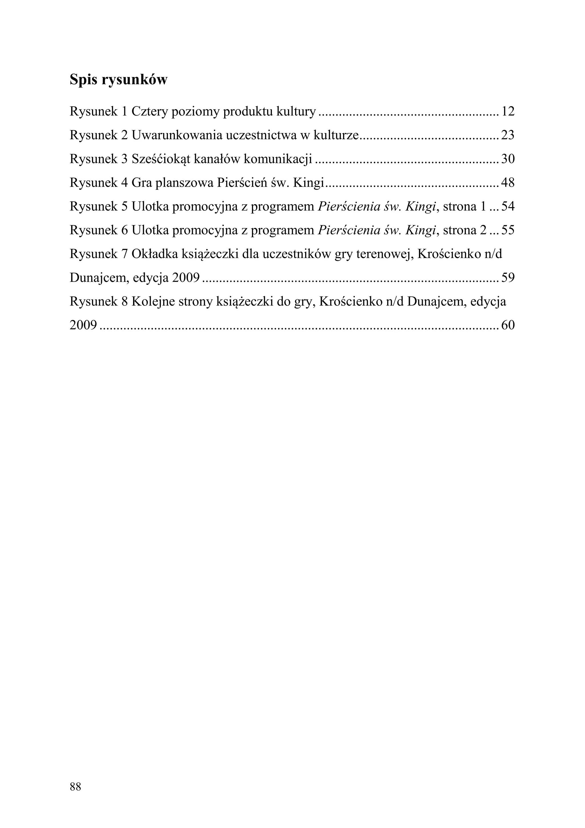 Spis rysunków
Rysunek 1 Cztery poziomy produktu kultury ..................................................... 12
Rysunek 2 Uwarunkowania uczestnictwa w kulturze......................................... 23
Rysunek 3 Sześćiokąt kanałów komunikacji ...................................................... 30
Rysunek 4 Gra planszowa Pierścień św. Kingi ................................................... 48
Rysunek 5 Ulotka promocyjna z programem Pierścienia św. Kingi, strona 1 ... 54
Rysunek 6 Ulotka promocyjna z programem Pierścienia św. Kingi, strona 2 ... 55
Rysunek 7 Okładka książeczki dla uczestników gry terenowej, Krościenko n/d
Dunajcem, edycja 2009 ....................................................................................... 59
Rysunek 8 Kolejne strony książeczki do gry, Krościenko n/d Dunajcem, edycja
2009 ..................................................................................................................... 60




88
 