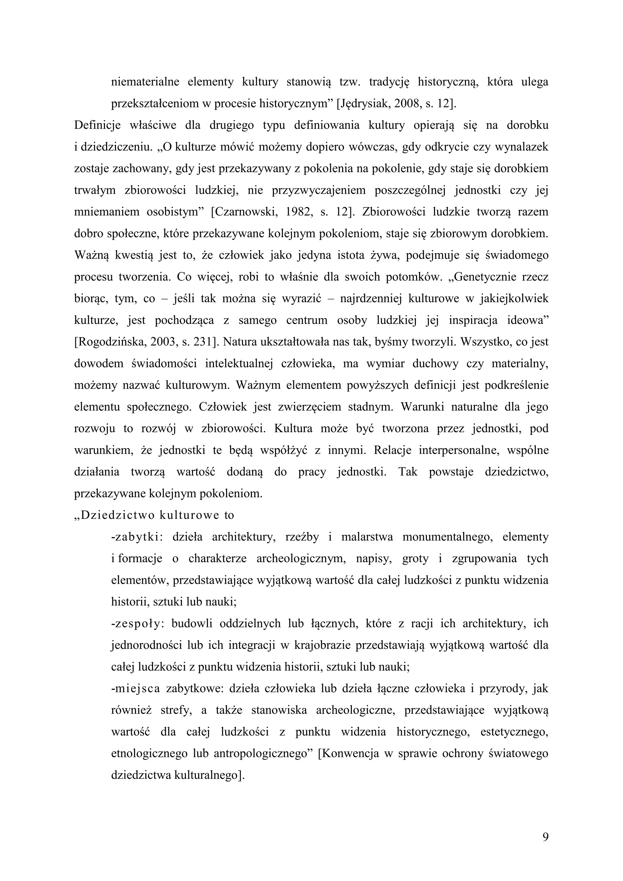 niematerialne elementy kultury stanowią tzw. tradycję historyczną, która ulega
       przekształceniom w procesie historycznym” [Jędrysiak, 2008, s. 12].
Definicje właściwe dla drugiego typu definiowania kultury opierają się na dorobku
i dziedziczeniu. „O kulturze mówić możemy dopiero wówczas, gdy odkrycie czy wynalazek
zostaje zachowany, gdy jest przekazywany z pokolenia na pokolenie, gdy staje się dorobkiem
trwałym zbiorowości ludzkiej, nie przyzwyczajeniem poszczególnej jednostki czy jej
mniemaniem osobistym” [Czarnowski, 1982, s. 12]. Zbiorowości ludzkie tworzą razem
dobro społeczne, które przekazywane kolejnym pokoleniom, staje się zbiorowym dorobkiem.
Ważną kwestią jest to, że człowiek jako jedyna istota żywa, podejmuje się świadomego
procesu tworzenia. Co więcej, robi to właśnie dla swoich potomków. „Genetycznie rzecz
biorąc, tym, co – jeśli tak można się wyrazić – najrdzenniej kulturowe w jakiejkolwiek
kulturze, jest pochodząca z samego centrum osoby ludzkiej jej inspiracja ideowa”
[Rogodzińska, 2003, s. 231]. Natura ukształtowała nas tak, byśmy tworzyli. Wszystko, co jest
dowodem świadomości intelektualnej człowieka, ma wymiar duchowy czy materialny,
możemy nazwać kulturowym. Ważnym elementem powyższych definicji jest podkreślenie
elementu społecznego. Człowiek jest zwierzęciem stadnym. Warunki naturalne dla jego
rozwoju to rozwój w zbiorowości. Kultura może być tworzona przez jednostki, pod
warunkiem, że jednostki te będą współżyć z innymi. Relacje interpersonalne, wspólne
działania tworzą wartość dodaną do pracy jednostki. Tak powstaje dziedzictwo,
przekazywane kolejnym pokoleniom.
„Dziedzictwo kulturowe to
       -zabytki: dzieła architektury, rzeźby i malarstwa monumentalnego, elementy
       i formacje o charakterze archeologicznym, napisy, groty i zgrupowania tych
       elementów, przedstawiające wyjątkową wartość dla całej ludzkości z punktu widzenia
       historii, sztuki lub nauki;
       -zespoł y: budowli oddzielnych lub łącznych, które z racji ich architektury, ich
       jednorodności lub ich integracji w krajobrazie przedstawiają wyjątkową wartość dla
       całej ludzkości z punktu widzenia historii, sztuki lub nauki;
       -miejsca zabytkowe: dzieła człowieka lub dzieła łączne człowieka i przyrody, jak
       również strefy, a także stanowiska archeologiczne, przedstawiające wyjątkową
       wartość dla całej ludzkości z punktu widzenia historycznego, estetycznego,
       etnologicznego lub antropologicznego” [Konwencja w sprawie ochrony światowego
       dziedzictwa kulturalnego].



                                                                                          9
 
