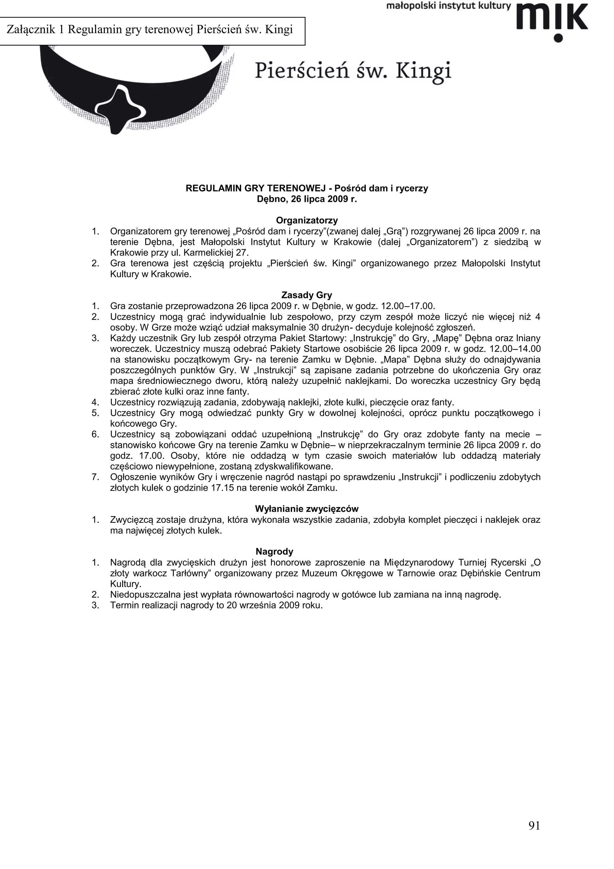 Załącznik 1 Regulamin gry terenowej Pierścień św. Kingi




                                      REGULAMIN GRY TERENOWEJ - Pośród dam i rycerzy
                                                  Dębno, 26 lipca 2009 r.

                                                           Organizatorzy
                1.   Organizatorem gry terenowej „Pośród dam i rycerzy”(zwanej dalej „Grą”) rozgrywanej 26 lipca 2009 r. na
                     terenie Dębna, jest Małopolski Instytut Kultury w Krakowie (dalej „Organizatorem”) z siedzibą w
                     Krakowie przy ul. Karmelickiej 27.
                2.   Gra terenowa jest częścią projektu „Pierścień św. Kingi” organizowanego przez Małopolski Instytut
                     Kultury w Krakowie.

                                                               Zasady Gry
                1.   Gra zostanie przeprowadzona 26 lipca 2009 r. w Dębnie, w godz. 12.00–17.00.
                2.   Uczestnicy mogą grać indywidualnie lub zespołowo, przy czym zespół może liczyć nie więcej niż 4
                     osoby. W Grze może wziąć udział maksymalnie 30 drużyn- decyduje kolejność zgłoszeń.
                3.   Każdy uczestnik Gry lub zespół otrzyma Pakiet Startowy: „Instrukcję” do Gry, „Mapę” Dębna oraz lniany
                     woreczek. Uczestnicy muszą odebrać Pakiety Startowe osobiście 26 lipca 2009 r. w godz. 12.00–14.00
                     na stanowisku początkowym Gry- na terenie Zamku w Dębnie. „Mapa” Dębna służy do odnajdywania
                     poszczególnych punktów Gry. W „Instrukcji” są zapisane zadania potrzebne do ukończenia Gry oraz
                     mapa średniowiecznego dworu, którą należy uzupełnić naklejkami. Do woreczka uczestnicy Gry będą
                     zbierać złote kulki oraz inne fanty.
                4.   Uczestnicy rozwiązują zadania, zdobywają naklejki, złote kulki, pieczęcie oraz fanty.
                5.   Uczestnicy Gry mogą odwiedzać punkty Gry w dowolnej kolejności, oprócz punktu początkowego i
                     końcowego Gry.
                6.   Uczestnicy są zobowiązani oddać uzupełnioną „Instrukcję” do Gry oraz zdobyte fanty na mecie –
                     stanowisko końcowe Gry na terenie Zamku w Dębnie– w nieprzekraczalnym terminie 26 lipca 2009 r. do
                     godz. 17.00. Osoby, które nie oddadzą w tym czasie swoich materiałów lub oddadzą materiały
                     częściowo niewypełnione, zostaną zdyskwalifikowane.
                7.   Ogłoszenie wyników Gry i wręczenie nagród nastąpi po sprawdzeniu „Instrukcji” i podliczeniu zdobytych
                     złotych kulek o godzinie 17.15 na terenie wokół Zamku.

                                                       Wyłanianie zwycięzców
                1.   Zwycięzcą zostaje drużyna, która wykonała wszystkie zadania, zdobyła komplet pieczęci i naklejek oraz
                     ma najwięcej złotych kulek.

                                                        Nagrody
                1.   Nagrodą dla zwycięskich drużyn jest honorowe zaproszenie na Międzynarodowy Turniej Rycerski „O
                     złoty warkocz Tarłówny” organizowany przez Muzeum Okręgowe w Tarnowie oraz Dębińskie Centrum
                     Kultury.
                2.   Niedopuszczalna jest wypłata równowartości nagrody w gotówce lub zamiana na inną nagrodę.
                3.   Termin realizacji nagrody to 20 września 2009 roku.




                                                                                                                        91
 