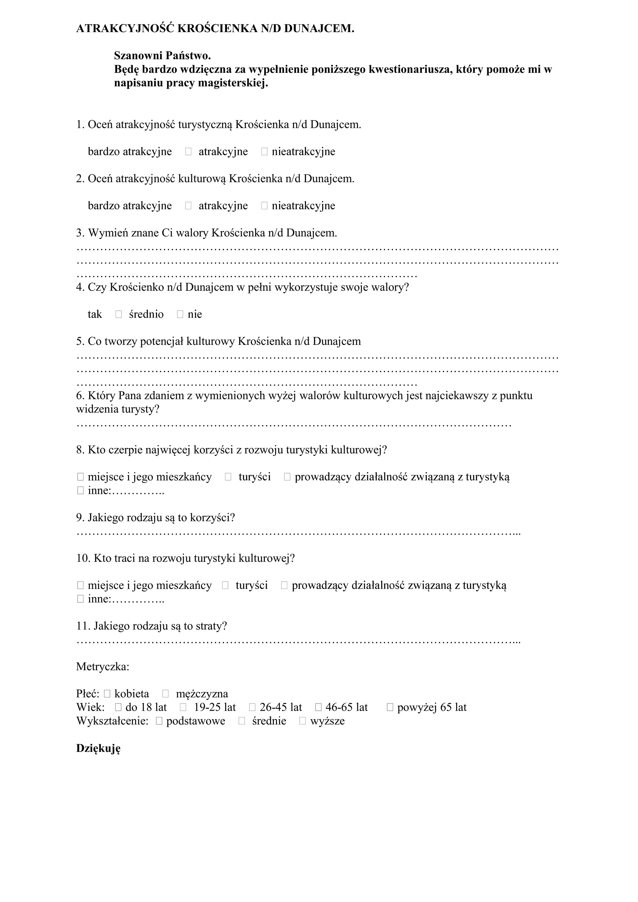 ATRAKCYJNOŚĆ KROŚCIENKA N/D DUNAJCEM.

       Szanowni Państwo.
       Będę bardzo wdzięczna za wypełnienie poniższego kwestionariusza, który pomoże mi w
       napisaniu pracy magisterskiej.


1. Oceń atrakcyjność turystyczną Krościenka n/d Dunajcem.



2. Oceń atrakcyjność kulturową Krościenka n/d Dunajcem.



3. Wymień znane Ci walory Krościenka n/d Dunajcem.
……………………………………………………………………………………………………………
……………………………………………………………………………………………………………
……………………………………………………………………………
4. Czy Krościenko n/d Dunajcem w pełni wykorzystuje swoje walory?



5. Co tworzy potencjał kulturowy Krościenka n/d Dunajcem
……………………………………………………………………………………………………………
……………………………………………………………………………………………………………
……………………………………………………………………………
6. Który Pana zdaniem z wymienionych wyżej walorów kulturowych jest najciekawszy z punktu
widzenia turysty?
…………………………………………………………………………………………………

8. Kto czerpie najwięcej korzyści z rozwoju turystyki kulturowej?

⁮ miejsce i jego mieszkańcy
⁮ inne:…………..

9. Jakiego rodzaju są to korzyści?
…………………………………………………………………………………………………...

10. Kto traci na rozwoju turystyki kulturowej?

⁮ miejsce i jego mieszkańcy
⁮ inne:…………..

11. Jakiego rodzaju są to straty?
…………………………………………………………………………………………………...

Metryczka:

Płeć: ⁮ kobieta    mężczyzna
Wiek: ⁮ do 18 lat     19-25 lat        26-45 lat ⁮ 46-65 lat    ⁮ powyżej 65 lat
Wykształcenie: ⁮ podstawowe          średnie     wyższe

Dziękuję
 