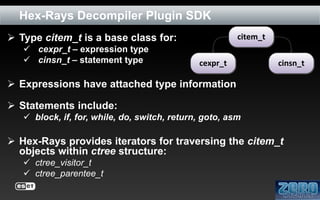 Hex-Rays Decompiler Plugin SDK
 Type citem_t is a base class for:
 cexpr_t – expression type
 cinsn_t – statement type

citem_t
cexpr_t

cinsn_t

 Expressions have attached type information

 Statements include:
 block, if, for, while, do, switch, return, goto, asm

 Hex-Rays provides iterators for traversing the citem_t
objects within ctree structure:
 ctree_visitor_t
 ctree_parentee_t

 