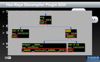 Hex-Rays Decompiler Plugin SDK
 Type citem_t is a base class for:
 cexpr_t – expression type
 cinsn_t – statement type

citem_t
cexpr_t

cinsn_t

 Expressions have attached type information

 Statements include:
 block, if, for, while, do, switch, return, goto, asm

 Hex-Rays provides iterators for traversing the citem_t
objects within ctree structure:
 ctree_visitor_t
 ctree_parentee_t

 