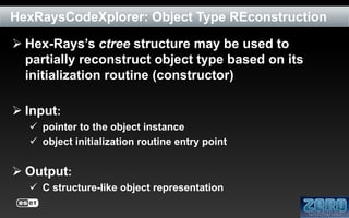 HexRaysCodeXplorer: Object Type REconstruction
 Hex-Rays’s ctree structure may be used to
partially reconstruct object type based on its
initialization routine (constructor)
 Input:
 pointer to the object instance
 object initialization routine entry point

 Output:
 C structure-like object representation

 