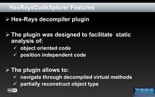 HexRaysCodeXplorer Features
 Hex-Rays decompiler plugin

 The plugin was designed to facilitate static
analysis of:
 object oriented code
 position independent code

 The plugin allows to:
 navigate through decompiled virtual methods
 partially reconstruct object type

 