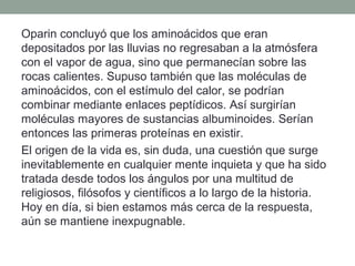Oparin concluyó que los aminoácidos que eran
depositados por las lluvias no regresaban a la atmósfera
con el vapor de agua, sino que permanecían sobre las
rocas calientes. Supuso también que las moléculas de
aminoácidos, con el estímulo del calor, se podrían
combinar mediante enlaces peptídicos. Así surgirían
moléculas mayores de sustancias albuminoides. Serían
entonces las primeras proteínas en existir.
El origen de la vida es, sin duda, una cuestión que surge
inevitablemente en cualquier mente inquieta y que ha sido
tratada desde todos los ángulos por una multitud de
religiosos, filósofos y científicos a lo largo de la historia.
Hoy en día, si bien estamos más cerca de la respuesta,
aún se mantiene inexpugnable.
 
