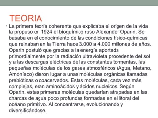 TEORIA
• La primera teoría coherente que explicaba el origen de la vida
la propuso en 1924 el bioquímico ruso Alexander Oparin. Se
basaba en el conocimiento de las condiciones físico-químicas
que reinaban en la Tierra hace 3.000 a 4.000 millones de años.
Oparin postuló que gracias a la energía aportada
primordialmente por la radiación ultravioleta procedente del sol
y a las descargas eléctricas de las constantes tormentas, las
pequeñas moléculas de los gases atmosféricos (Agua, Metano,
Amoníaco) dieron lugar a unas moléculas orgánicas llamadas
prebióticas o coacervados. Estas moléculas, cada vez más
complejas, eran aminoácidos y ácidos nucleicos. Según
Oparin, estas primeras moléculas quedarían atrapadas en las
charcas de agua poco profundas formadas en el litoral del
océano primitivo. Al concentrarse, evolucionando y
diversificándose.
 