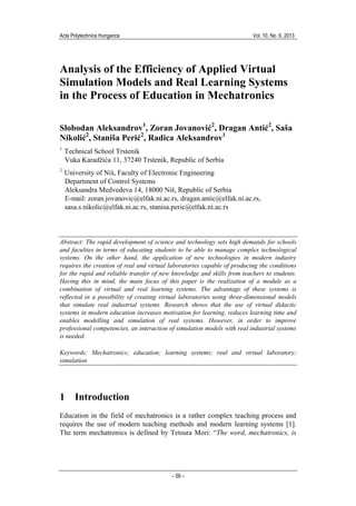 Acta Polytechnica Hungarica Vol. 10, No. 6, 2013
– 59 –
Analysis of the Efficiency of Applied Virtual
Simulation Models and Real Learning Systems
in the Process of Education in Mechatronics
Slobodan Aleksandrov1
, Zoran Jovanović2
, Dragan Antić2
, Saša
Nikolić2
, Staniša Perić2
, Radica Aleksandrov1
1
Technical School Trstenik
Vuka Karadžića 11, 37240 Trstenik, Republic of Serbia
2
University of Niš, Faculty of Electronic Engineering
Department of Control Systems
Aleksandra Medvedeva 14, 18000 Niš, Republic of Serbia
E-mail: zoran.jovanovic@elfak.ni.ac.rs, dragan.antic@elfak.ni.ac.rs,
sasa.s.nikolic@elfak.ni.ac.rs, stanisa.peric@elfak.ni.ac.rs
Abstract: The rapid development of science and technology sets high demands for schools
and faculties in terms of educating students to be able to manage complex technological
systems. On the other hand, the application of new technologies in modern industry
requires the creation of real and virtual laboratories capable of producing the conditions
for the rapid and reliable transfer of new knowledge and skills from teachers to students.
Having this in mind, the main focus of this paper is the realization of a module as a
combination of virtual and real learning systems. The advantage of these systems is
reflected in a possibility of creating virtual laboratories using three-dimensional models
that simulate real industrial systems. Research shows that the use of virtual didactic
systems in modern education increases motivation for learning, reduces learning time and
enables modelling and simulation of real systems. However, in order to improve
professional competencies, an interaction of simulation models with real industrial systems
is needed.
Keywords: Mechatronics; education; learning systems; real and virtual laboratory;
simulation
1 Introduction
Education in the field of mechatronics is a rather complex teaching process and
requires the use of modern teaching methods and modern learning systems [1].
The term mechatronics is defined by Tetsura Mori: “The word, mechatronics, is
 
