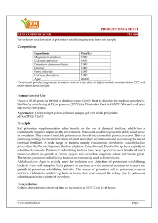 PRODUCT DATA SHEET
www.titanmedia.in Page 1
ALEKSANDROW AGAR TM 1889
For isolation and detection of potassium solubilizing bacteria from soil sample
Composition
Ingredients Gms/Ltr
Magnesium sulphate 0.500
Calcium carbonate 0.100
Potassium alumino silicate 2.000
Glucose 5.000
Ferric chloride 0.005
Calcium phosphate 2.000
Agar 20.000
*Dehydrated powder, hygroscopic in nature, store in a dry place, in tightly-sealed containers below 25°C and
protect from direct Sunlight.
Instructions for Use
Dissolve 29.60 grams in 1000ml of distilled water. Gently Heat to dissolve the medium completely.
Sterilize by autoclaving at 15 psi pressure (121°C) for 15 minutes. Cool to 45-50°C. Mix well and pour
into sterile Petri plates.
Appearance: Cream to light yellow coloured opaque gel with white precipitate.
pH (at 25°C): 7.2±0.2
Principle
Soil potassium supplementation relies heavily on the use of chemical fertilizer, which has a
considerable negative impact on the environment. Potassium-solubilizing bacteria (KSB) could serve
as inoculants. They convert insoluble potassium in the soil into a form that plants can access. This is a
promising strategy for the improvement of plant absorption of potassium and so reducing the use of
chemical fertilizer. A wide range of bacteria namely Pseudomonas, Burkholeria, Acidothiobacillus
ferrooxidans, Bacillus mucilaginosus, Baciluus edaphicus, B.circulans and Paenibacillus sp. have capacity to
solubilize K minerals. Potassium solubilizing bacteria have been reported to exert beneficial exert
beneficial effects on growth of cotton, pepper and cucumber, sorghum, wheat and Sudan grass.
Therefore, potassium solubilizing bacteria are extensively used as biofertilizers.
Alekshandrow Agar is widely used for isolation and detection of potassium solubilizing
bacteria from soil samples. Salts present in medium provide essential nutrients to support the
growth of potassium solubilizing bacteria. The source of potassium salt is potassium alumino
silicates. Potassium solubilizing bacteria forms clear zone around the colony due to potassium
solubilization in the vicinity of the colony.
Interpretation
Culture characteristics observed after an incubation at 35-37˚C for 24-48 hours.
 