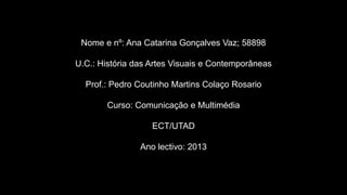 Nome e nº: Ana Catarina Gonçalves Vaz; 58898
U.C.: História das Artes Visuais e Contemporâneas
Prof.: Pedro Coutinho Martins Colaço Rosario
Curso: Comunicação e Multimédia
ECT/UTAD
Ano lectivo: 2013

 