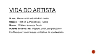 Nome: Aleksandr Mikhailovich Rodchenko
Nasceu: 1891 em S. Petersburgo, Russia
Morreu: 1956 em Moscovo, Russia
Durante a sua vida foi: fotografo, pintor, designer gráfico
Era filho de um funcionário de um teatro e de uma lavadeira.
 