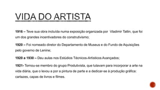 1916 – Teve sua obra incluída numa exposição organizada por Vladimir Tatlin, que
foi um dos grandes incentivadores do construtivismo;
1920 – Foi nomeado diretor do Departamento de Museus e do Fundo de Aquisições
pelo governo de Lenine;
1920 a 1930 – Deu aulas nos Estúdios Técnicos-Artísticos Avançados;
1921- Tornou-se membro do grupo Produtivista, que lutavam para incorporar a arte
na vida diária, que o levou a por a pintura de parte e a dedicar-se à produção
gráfica: cartazes, capas de livros e filmes.
 