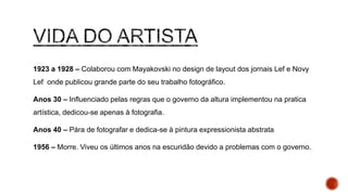 1923 a 1928 – Colaborou com Mayakovski no design de layout dos jornais Lef e
Novy Lef onde publicou grande parte do seu trabalho fotográfico.
Anos 30 – Influenciado pelas regras que o governo da altura implementou na
pratica artística, dedicou-se apenas à fotografia.
Anos 40 – Pára de fotografar e dedica-se à pintura expressionista abstrata
1956 – Morre. Viveu os últimos anos na escuridão devido a problemas com o
governo.
 