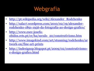 Webgrafia
• http://pt.wikipedia.org/wiki/Alexander_Rodchenko
• http://sala17.wordpress.com/2010/02/19/alexanderrodchenko-1891-1956-da-fotografia-ao-design-grafico/
• http://www.esec-josefaobidos.rcts.pt/cr/ha/seculo_20/construtivismo.htm
• http://www.imagekind.com/art/stunning/rodchenko/ar
twork-on/fine-art-prints
• http://indesignsp.blogspot.pt/2009/02/construtivismoe-design-grafico.html

 