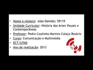 • Nome e número: João Damião; 59119
• Unidade Curricular: História das Artes Visuais e
Contemporâneas
• Professor: Pedro Coutinho Martins Colaço Rosário
• Curso: Comunicação e Multimédia
• ECT/UTAD
• Ano de realização: 2013

 